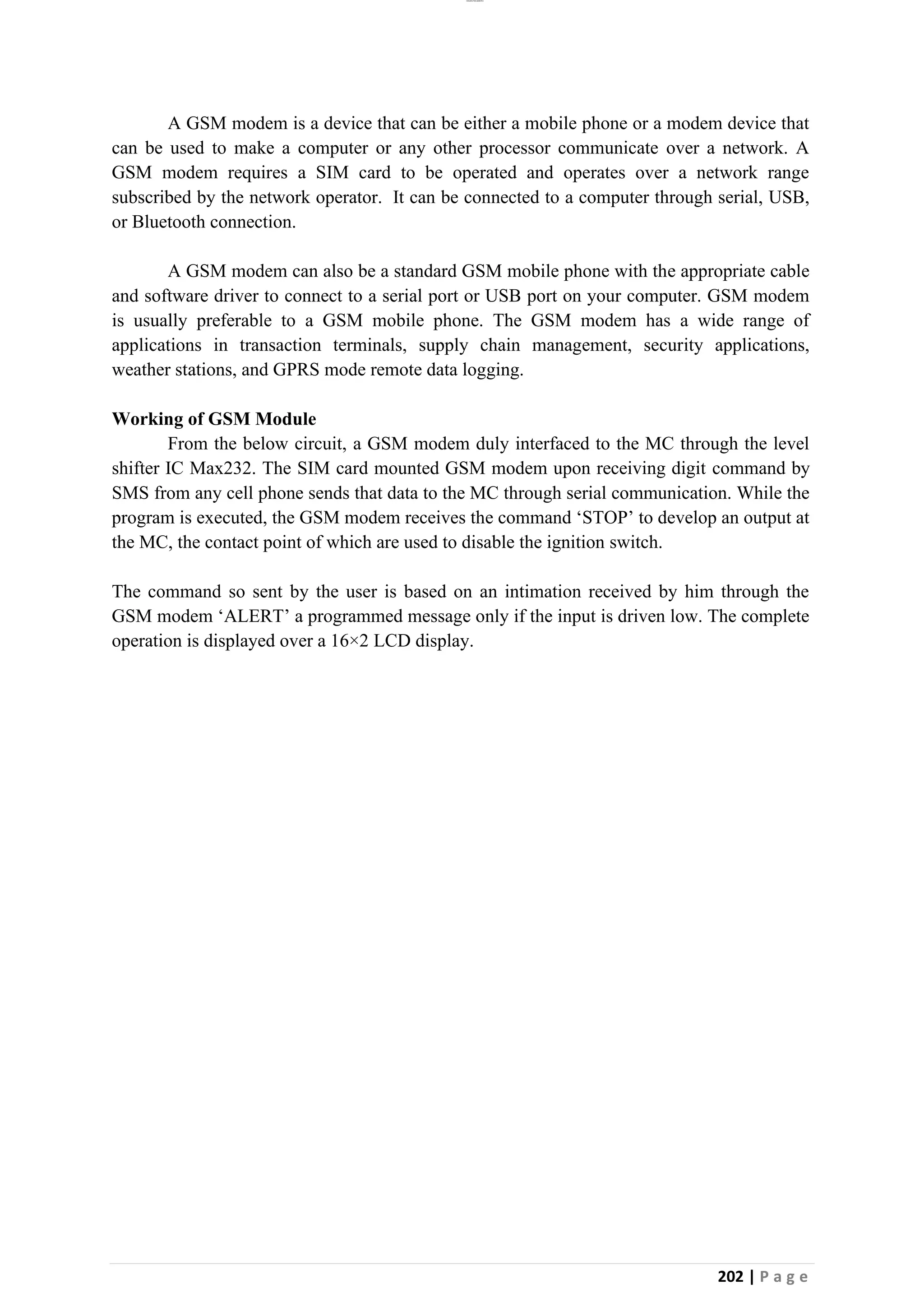 lOMoAR cPSD|26885763
202 | P a g e
A GSM modem is a device that can be either a mobile phone or a modem device that
can be used to make a computer or any other processor communicate over a network. A
GSM modem requires a SIM card to be operated and operates over a network range
subscribed by the network operator. It can be connected to a computer through serial, USB,
or Bluetooth connection.
A GSM modem can also be a standard GSM mobile phone with the appropriate cable
and software driver to connect to a serial port or USB port on your computer. GSM modem
is usually preferable to a GSM mobile phone. The GSM modem has a wide range of
applications in transaction terminals, supply chain management, security applications,
weather stations, and GPRS mode remote data logging.
Working of GSM Module
From the below circuit, a GSM modem duly interfaced to the MC through the level
shifter IC Max232. The SIM card mounted GSM modem upon receiving digit command by
SMS from any cell phone sends that data to the MC through serial communication. While the
program is executed, the GSM modem receives the command ‘STOP’ to develop an output at
the MC, the contact point of which are used to disable the ignition switch.
The command so sent by the user is based on an intimation received by him through the
GSM modem ‘ALERT’ a programmed message only if the input is driven low. The complete
operation is displayed over a 16×2 LCD display.
 