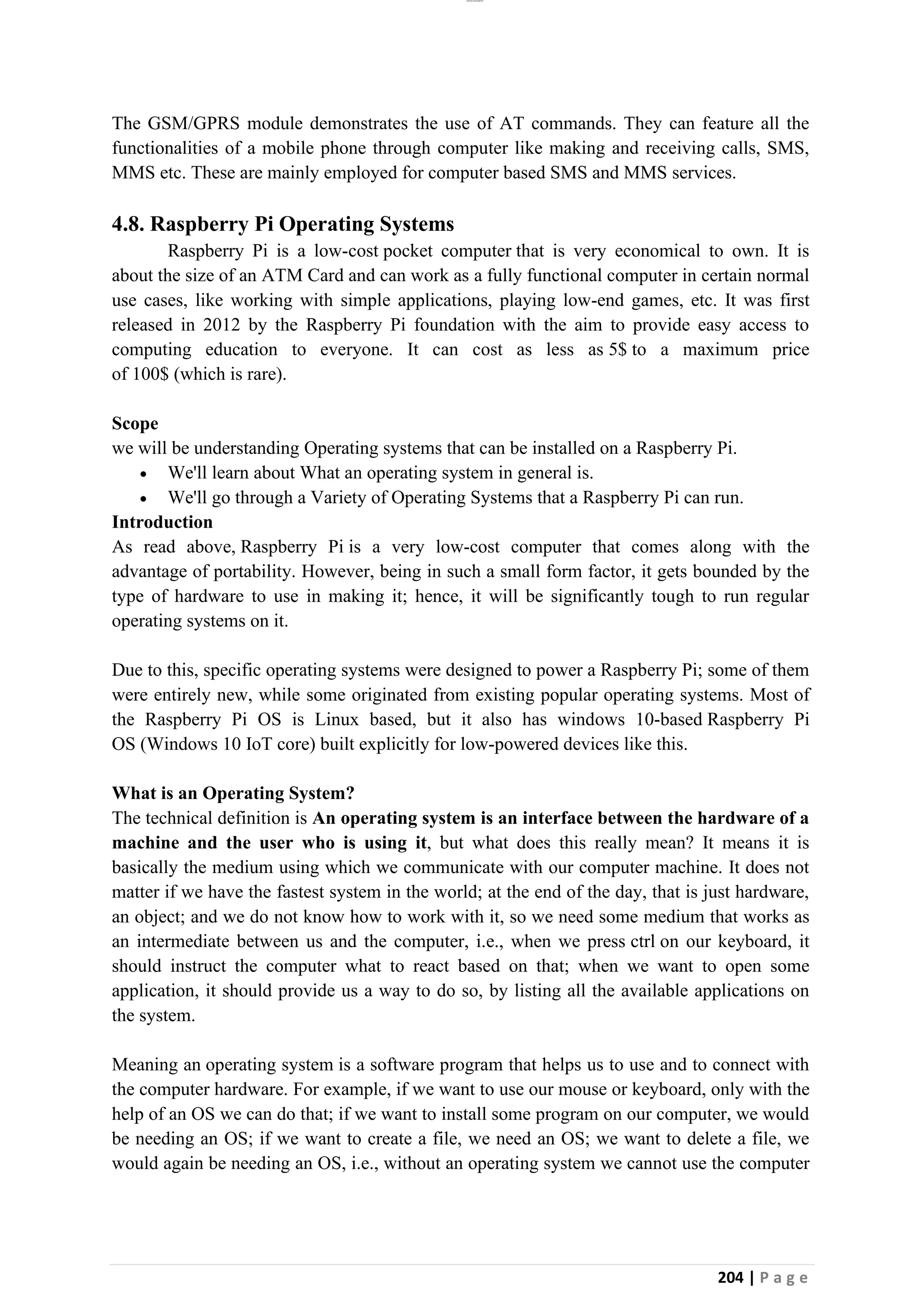 lOMoAR cPSD|26885763
204 | P a g e
The GSM/GPRS module demonstrates the use of AT commands. They can feature all the
functionalities of a mobile phone through computer like making and receiving calls, SMS,
MMS etc. These are mainly employed for computer based SMS and MMS services.
4.8. Raspberry Pi Operating Systems
Raspberry Pi is a low-cost pocket computer that is very economical to own. It is
about the size of an ATM Card and can work as a fully functional computer in certain normal
use cases, like working with simple applications, playing low-end games, etc. It was first
released in 2012 by the Raspberry Pi foundation with the aim to provide easy access to
computing education to everyone. It can cost as less as 5$ to a maximum price
of 100$ (which is rare).
Scope
we will be understanding Operating systems that can be installed on a Raspberry Pi.
• We'll learn about What an operating system in general is.
• We'll go through a Variety of Operating Systems that a Raspberry Pi can run.
Introduction
As read above, Raspberry Pi is a very low-cost computer that comes along with the
advantage of portability. However, being in such a small form factor, it gets bounded by the
type of hardware to use in making it; hence, it will be significantly tough to run regular
operating systems on it.
Due to this, specific operating systems were designed to power a Raspberry Pi; some of them
were entirely new, while some originated from existing popular operating systems. Most of
the Raspberry Pi OS is Linux based, but it also has windows 10-based Raspberry Pi
OS (Windows 10 IoT core) built explicitly for low-powered devices like this.
What is an Operating System?
The technical definition is An operating system is an interface between the hardware of a
machine and the user who is using it, but what does this really mean? It means it is
basically the medium using which we communicate with our computer machine. It does not
matter if we have the fastest system in the world; at the end of the day, that is just hardware,
an object; and we do not know how to work with it, so we need some medium that works as
an intermediate between us and the computer, i.e., when we press ctrl on our keyboard, it
should instruct the computer what to react based on that; when we want to open some
application, it should provide us a way to do so, by listing all the available applications on
the system.
Meaning an operating system is a software program that helps us to use and to connect with
the computer hardware. For example, if we want to use our mouse or keyboard, only with the
help of an OS we can do that; if we want to install some program on our computer, we would
be needing an OS; if we want to create a file, we need an OS; we want to delete a file, we
would again be needing an OS, i.e., without an operating system we cannot use the computer
 