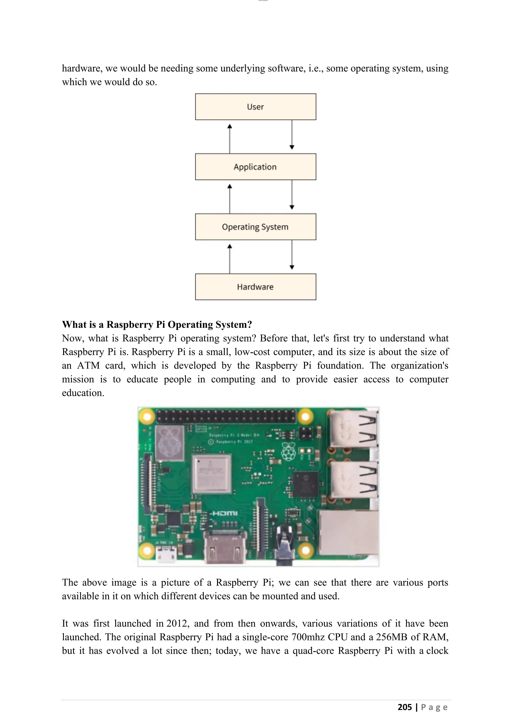 lOMoAR cPSD|26885763
205 | P a g e
hardware, we would be needing some underlying software, i.e., some operating system, using
which we would do so.
What is a Raspberry Pi Operating System?
Now, what is Raspberry Pi operating system? Before that, let's first try to understand what
Raspberry Pi is. Raspberry Pi is a small, low-cost computer, and its size is about the size of
an ATM card, which is developed by the Raspberry Pi foundation. The organization's
mission is to educate people in computing and to provide easier access to computer
education.
The above image is a picture of a Raspberry Pi; we can see that there are various ports
available in it on which different devices can be mounted and used.
It was first launched in 2012, and from then onwards, various variations of it have been
launched. The original Raspberry Pi had a single-core 700mhz CPU and a 256MB of RAM,
but it has evolved a lot since then; today, we have a quad-core Raspberry Pi with a clock
 