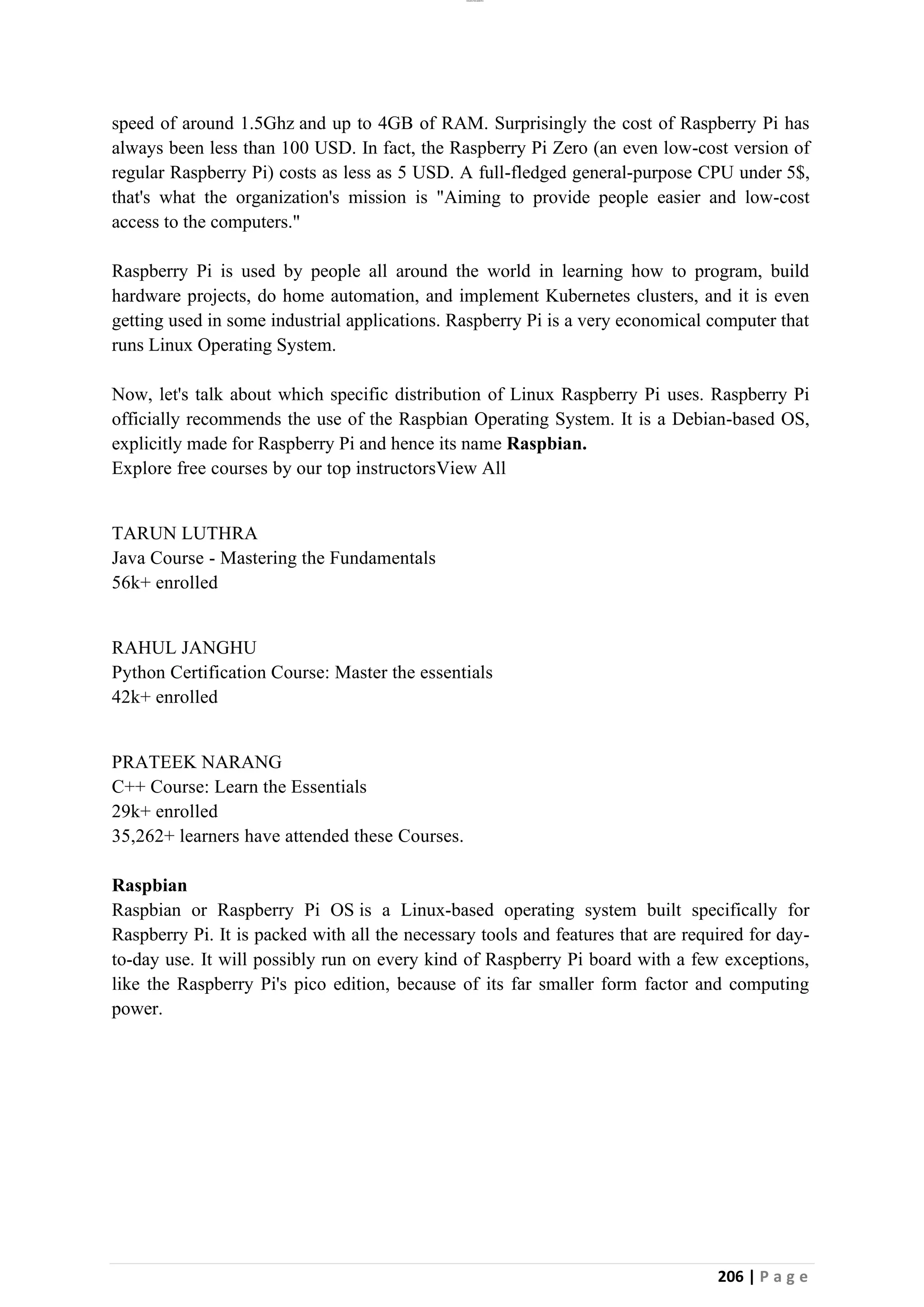 lOMoAR cPSD|26885763
206 | P a g e
speed of around 1.5Ghz and up to 4GB of RAM. Surprisingly the cost of Raspberry Pi has
always been less than 100 USD. In fact, the Raspberry Pi Zero (an even low-cost version of
regular Raspberry Pi) costs as less as 5 USD. A full-fledged general-purpose CPU under 5$,
that's what the organization's mission is "Aiming to provide people easier and low-cost
access to the computers."
Raspberry Pi is used by people all around the world in learning how to program, build
hardware projects, do home automation, and implement Kubernetes clusters, and it is even
getting used in some industrial applications. Raspberry Pi is a very economical computer that
runs Linux Operating System.
Now, let's talk about which specific distribution of Linux Raspberry Pi uses. Raspberry Pi
officially recommends the use of the Raspbian Operating System. It is a Debian-based OS,
explicitly made for Raspberry Pi and hence its name Raspbian.
Explore free courses by our top instructorsView All
TARUN LUTHRA
Java Course - Mastering the Fundamentals
56k+ enrolled
RAHUL JANGHU
Python Certification Course: Master the essentials
42k+ enrolled
PRATEEK NARANG
C++ Course: Learn the Essentials
29k+ enrolled
35,262+ learners have attended these Courses.
Raspbian
Raspbian or Raspberry Pi OS is a Linux-based operating system built specifically for
Raspberry Pi. It is packed with all the necessary tools and features that are required for day-
to-day use. It will possibly run on every kind of Raspberry Pi board with a few exceptions,
like the Raspberry Pi's pico edition, because of its far smaller form factor and computing
power.
 