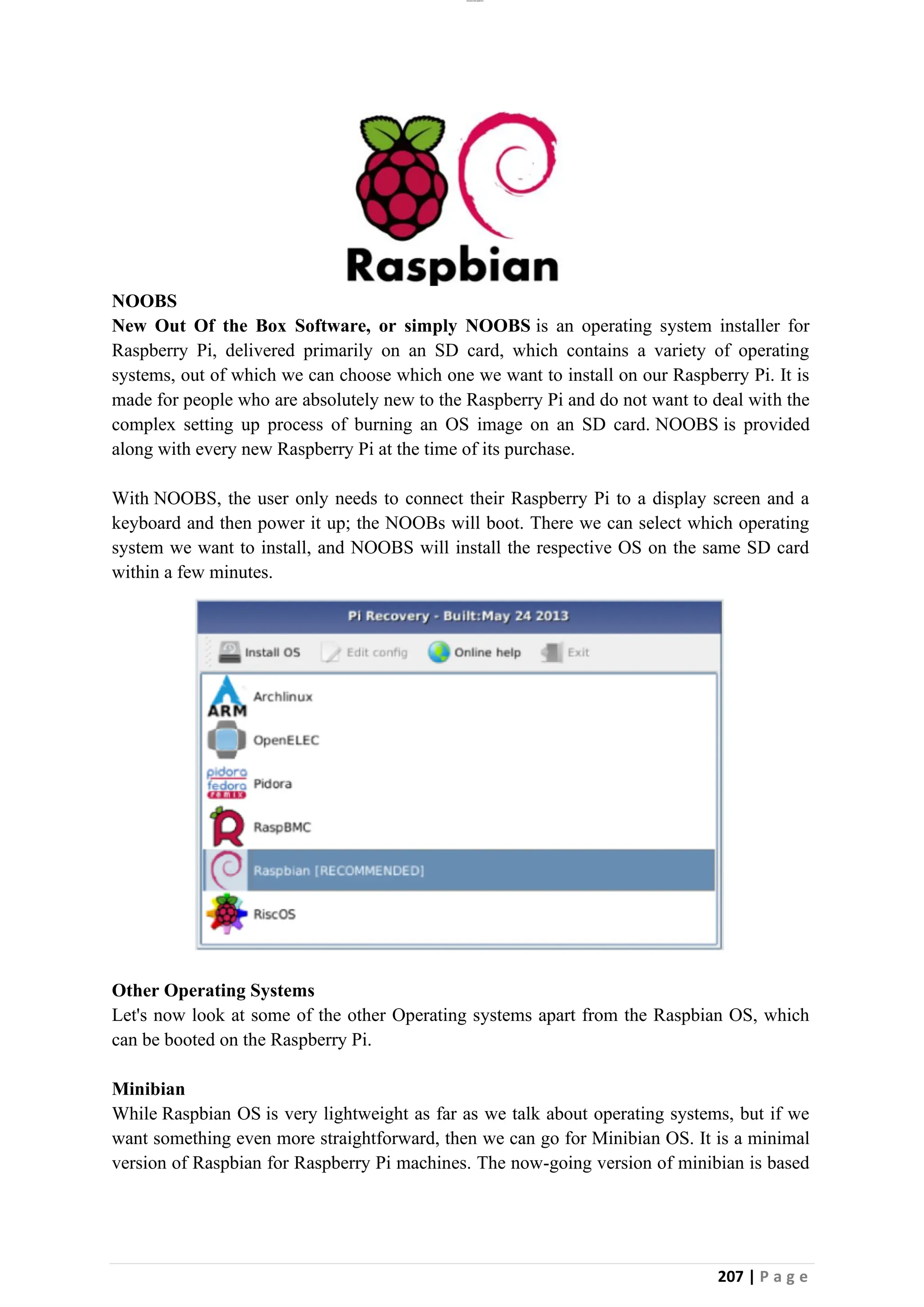 lOMoAR cPSD|26885763
207 | P a g e
NOOBS
New Out Of the Box Software, or simply NOOBS is an operating system installer for
Raspberry Pi, delivered primarily on an SD card, which contains a variety of operating
systems, out of which we can choose which one we want to install on our Raspberry Pi. It is
made for people who are absolutely new to the Raspberry Pi and do not want to deal with the
complex setting up process of burning an OS image on an SD card. NOOBS is provided
along with every new Raspberry Pi at the time of its purchase.
With NOOBS, the user only needs to connect their Raspberry Pi to a display screen and a
keyboard and then power it up; the NOOBs will boot. There we can select which operating
system we want to install, and NOOBS will install the respective OS on the same SD card
within a few minutes.
Other Operating Systems
Let's now look at some of the other Operating systems apart from the Raspbian OS, which
can be booted on the Raspberry Pi.
Minibian
While Raspbian OS is very lightweight as far as we talk about operating systems, but if we
want something even more straightforward, then we can go for Minibian OS. It is a minimal
version of Raspbian for Raspberry Pi machines. The now-going version of minibian is based
 