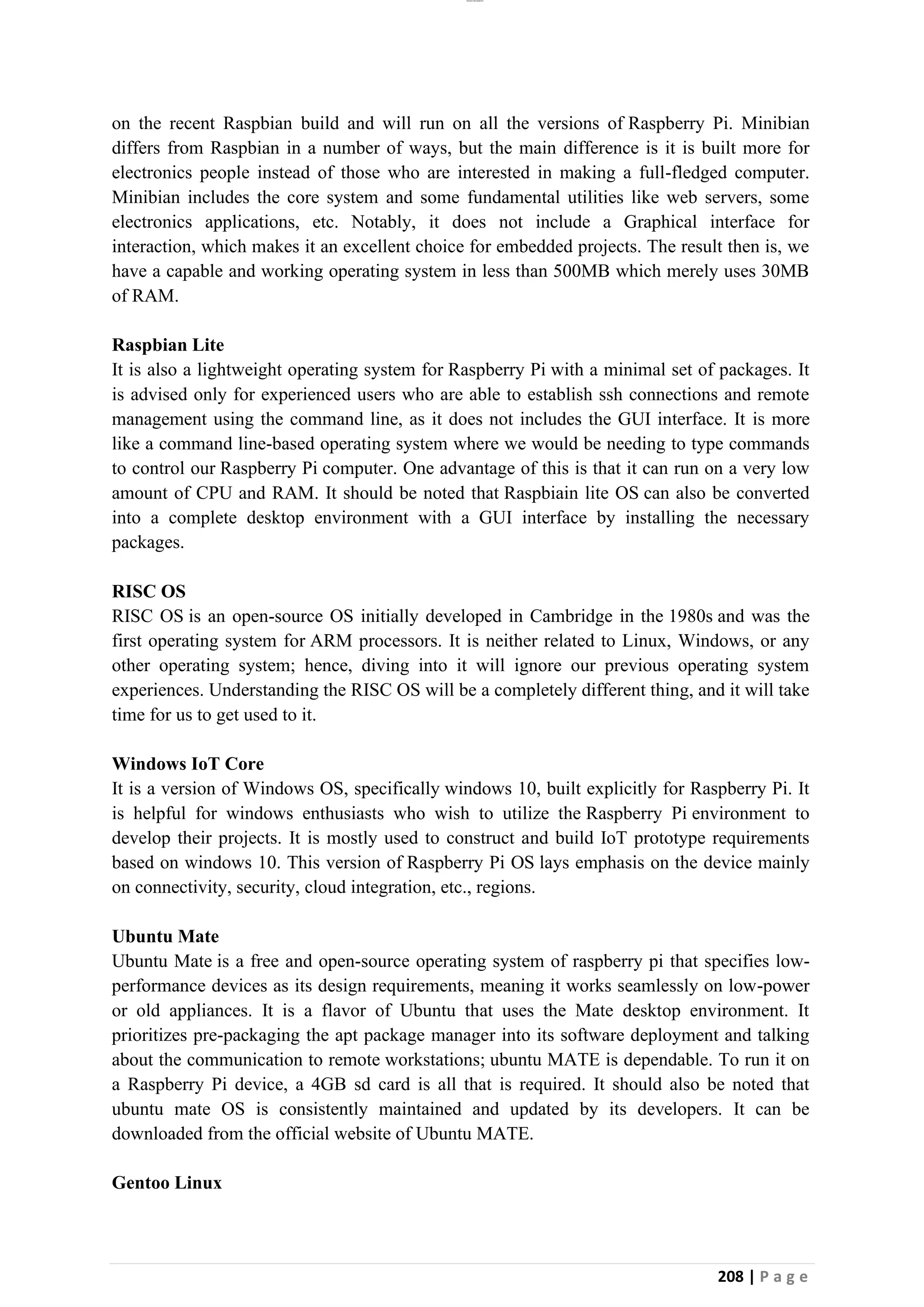 lOMoAR cPSD|26885763
208 | P a g e
on the recent Raspbian build and will run on all the versions of Raspberry Pi. Minibian
differs from Raspbian in a number of ways, but the main difference is it is built more for
electronics people instead of those who are interested in making a full-fledged computer.
Minibian includes the core system and some fundamental utilities like web servers, some
electronics applications, etc. Notably, it does not include a Graphical interface for
interaction, which makes it an excellent choice for embedded projects. The result then is, we
have a capable and working operating system in less than 500MB which merely uses 30MB
of RAM.
Raspbian Lite
It is also a lightweight operating system for Raspberry Pi with a minimal set of packages. It
is advised only for experienced users who are able to establish ssh connections and remote
management using the command line, as it does not includes the GUI interface. It is more
like a command line-based operating system where we would be needing to type commands
to control our Raspberry Pi computer. One advantage of this is that it can run on a very low
amount of CPU and RAM. It should be noted that Raspbiain lite OS can also be converted
into a complete desktop environment with a GUI interface by installing the necessary
packages.
RISC OS
RISC OS is an open-source OS initially developed in Cambridge in the 1980s and was the
first operating system for ARM processors. It is neither related to Linux, Windows, or any
other operating system; hence, diving into it will ignore our previous operating system
experiences. Understanding the RISC OS will be a completely different thing, and it will take
time for us to get used to it.
Windows IoT Core
It is a version of Windows OS, specifically windows 10, built explicitly for Raspberry Pi. It
is helpful for windows enthusiasts who wish to utilize the Raspberry Pi environment to
develop their projects. It is mostly used to construct and build IoT prototype requirements
based on windows 10. This version of Raspberry Pi OS lays emphasis on the device mainly
on connectivity, security, cloud integration, etc., regions.
Ubuntu Mate
Ubuntu Mate is a free and open-source operating system of raspberry pi that specifies low-
performance devices as its design requirements, meaning it works seamlessly on low-power
or old appliances. It is a flavor of Ubuntu that uses the Mate desktop environment. It
prioritizes pre-packaging the apt package manager into its software deployment and talking
about the communication to remote workstations; ubuntu MATE is dependable. To run it on
a Raspberry Pi device, a 4GB sd card is all that is required. It should also be noted that
ubuntu mate OS is consistently maintained and updated by its developers. It can be
downloaded from the official website of Ubuntu MATE.
Gentoo Linux
 