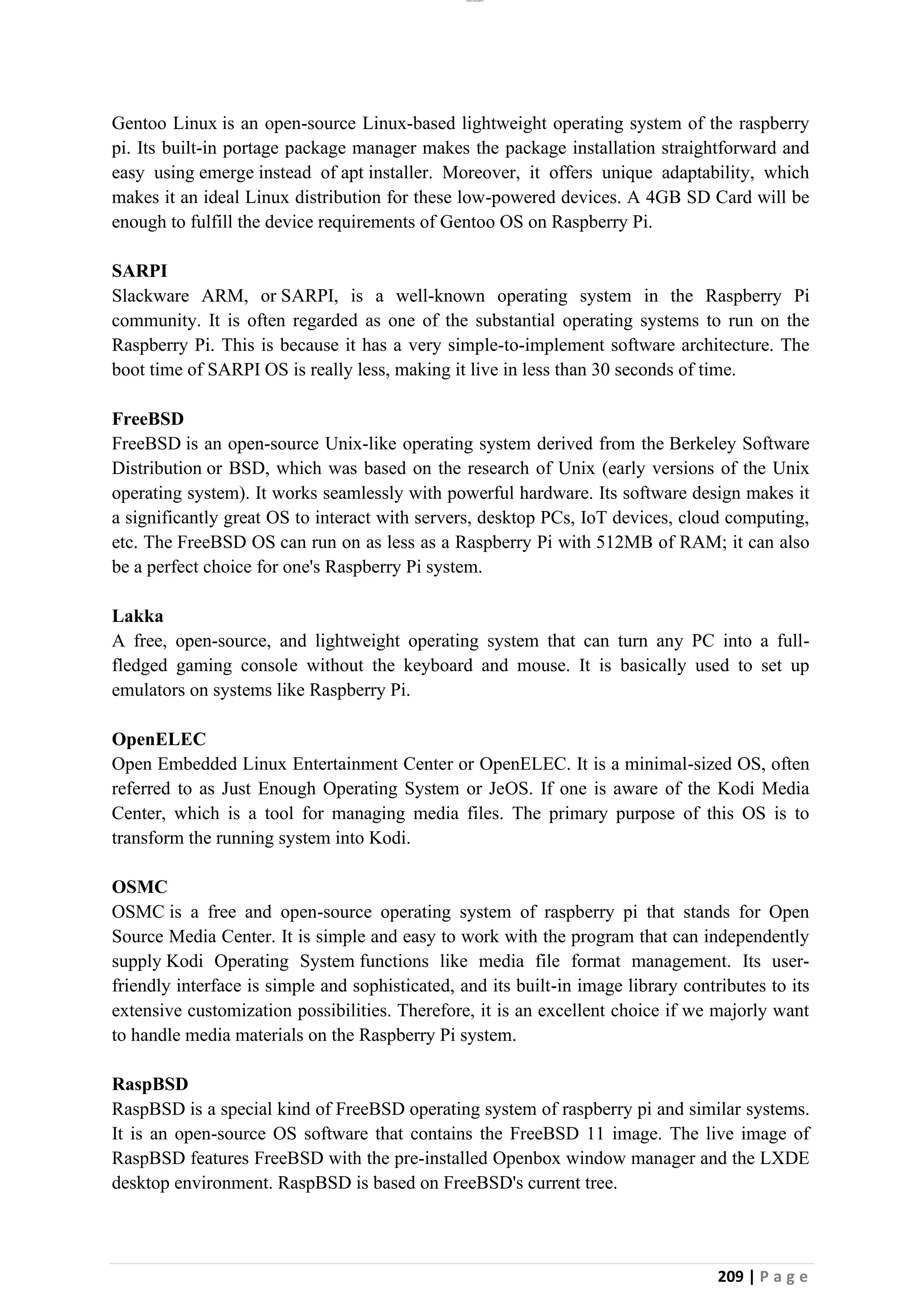 lOMoAR cPSD|26885763
209 | P a g e
Gentoo Linux is an open-source Linux-based lightweight operating system of the raspberry
pi. Its built-in portage package manager makes the package installation straightforward and
easy using emerge instead of apt installer. Moreover, it offers unique adaptability, which
makes it an ideal Linux distribution for these low-powered devices. A 4GB SD Card will be
enough to fulfill the device requirements of Gentoo OS on Raspberry Pi.
SARPI
Slackware ARM, or SARPI, is a well-known operating system in the Raspberry Pi
community. It is often regarded as one of the substantial operating systems to run on the
Raspberry Pi. This is because it has a very simple-to-implement software architecture. The
boot time of SARPI OS is really less, making it live in less than 30 seconds of time.
FreeBSD
FreeBSD is an open-source Unix-like operating system derived from the Berkeley Software
Distribution or BSD, which was based on the research of Unix (early versions of the Unix
operating system). It works seamlessly with powerful hardware. Its software design makes it
a significantly great OS to interact with servers, desktop PCs, IoT devices, cloud computing,
etc. The FreeBSD OS can run on as less as a Raspberry Pi with 512MB of RAM; it can also
be a perfect choice for one's Raspberry Pi system.
Lakka
A free, open-source, and lightweight operating system that can turn any PC into a full-
fledged gaming console without the keyboard and mouse. It is basically used to set up
emulators on systems like Raspberry Pi.
OpenELEC
Open Embedded Linux Entertainment Center or OpenELEC. It is a minimal-sized OS, often
referred to as Just Enough Operating System or JeOS. If one is aware of the Kodi Media
Center, which is a tool for managing media files. The primary purpose of this OS is to
transform the running system into Kodi.
OSMC
OSMC is a free and open-source operating system of raspberry pi that stands for Open
Source Media Center. It is simple and easy to work with the program that can independently
supply Kodi Operating System functions like media file format management. Its user-
friendly interface is simple and sophisticated, and its built-in image library contributes to its
extensive customization possibilities. Therefore, it is an excellent choice if we majorly want
to handle media materials on the Raspberry Pi system.
RaspBSD
RaspBSD is a special kind of FreeBSD operating system of raspberry pi and similar systems.
It is an open-source OS software that contains the FreeBSD 11 image. The live image of
RaspBSD features FreeBSD with the pre-installed Openbox window manager and the LXDE
desktop environment. RaspBSD is based on FreeBSD's current tree.
 