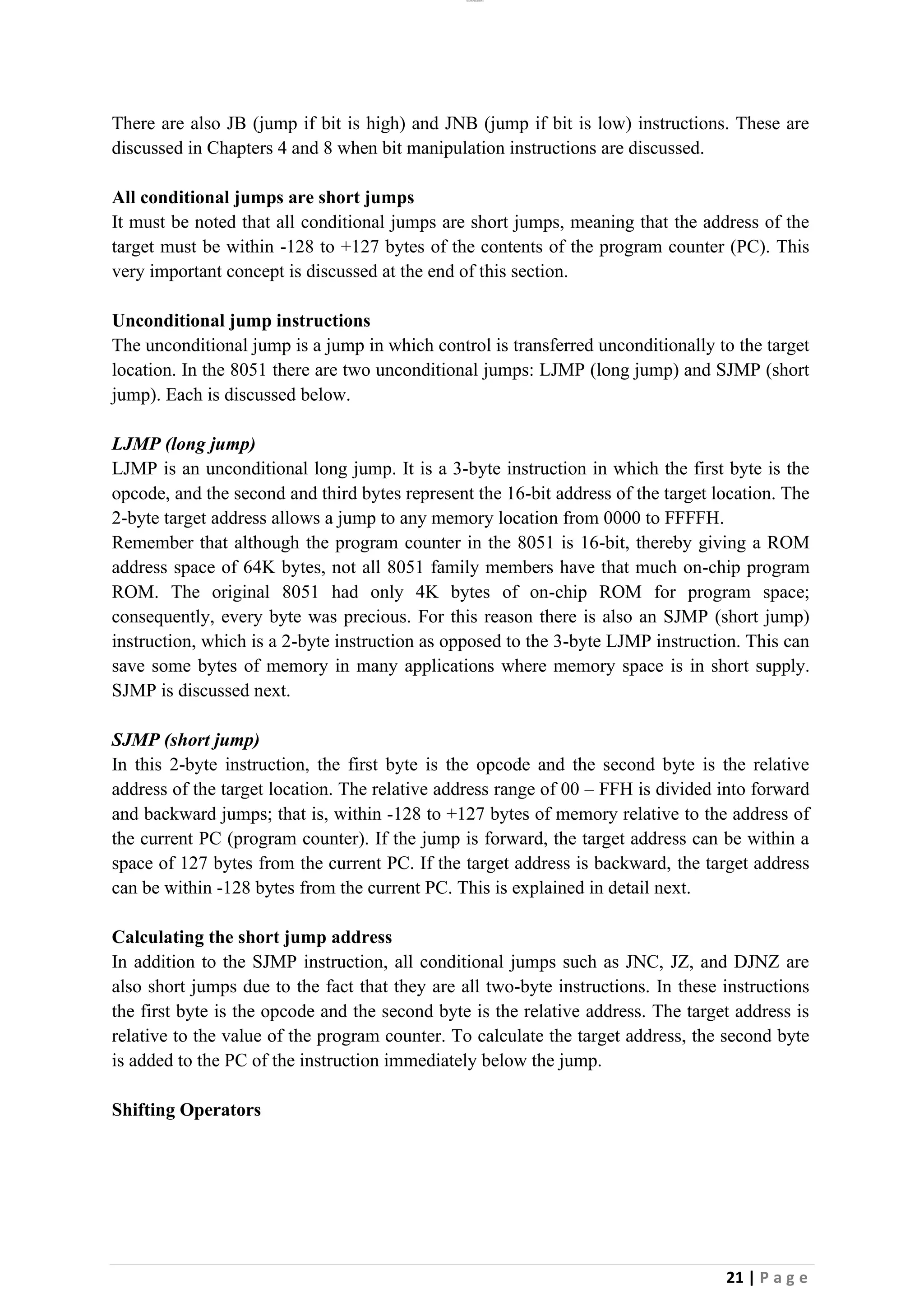 lOMoAR cPSD|26885763
21 | P a g e
There are also JB (jump if bit is high) and JNB (jump if bit is low) instructions. These are
discussed in Chapters 4 and 8 when bit manipulation instructions are discussed.
All conditional jumps are short jumps
It must be noted that all conditional jumps are short jumps, meaning that the address of the
target must be within -128 to +127 bytes of the contents of the program counter (PC). This
very important concept is discussed at the end of this section.
Unconditional jump instructions
The unconditional jump is a jump in which control is transferred unconditionally to the target
location. In the 8051 there are two unconditional jumps: LJMP (long jump) and SJMP (short
jump). Each is discussed below.
LJMP (long jump)
LJMP is an unconditional long jump. It is a 3-byte instruction in which the first byte is the
opcode, and the second and third bytes represent the 16-bit address of the target location. The
2-byte target address allows a jump to any memory location from 0000 to FFFFH.
Remember that although the program counter in the 8051 is 16-bit, thereby giving a ROM
address space of 64K bytes, not all 8051 family members have that much on-chip program
ROM. The original 8051 had only 4K bytes of on-chip ROM for program space;
consequently, every byte was precious. For this reason there is also an SJMP (short jump)
instruction, which is a 2-byte instruction as opposed to the 3-byte LJMP instruction. This can
save some bytes of memory in many applications where memory space is in short supply.
SJMP is discussed next.
SJMP (short jump)
In this 2-byte instruction, the first byte is the opcode and the second byte is the relative
address of the target location. The relative address range of 00 – FFH is divided into forward
and backward jumps; that is, within -128 to +127 bytes of memory relative to the address of
the current PC (program counter). If the jump is forward, the target address can be within a
space of 127 bytes from the current PC. If the target address is backward, the target address
can be within -128 bytes from the current PC. This is explained in detail next.
Calculating the short jump address
In addition to the SJMP instruction, all conditional jumps such as JNC, JZ, and DJNZ are
also short jumps due to the fact that they are all two-byte instructions. In these instructions
the first byte is the opcode and the second byte is the relative address. The target address is
relative to the value of the program counter. To calculate the target address, the second byte
is added to the PC of the instruction immediately below the jump.
Shifting Operators
 