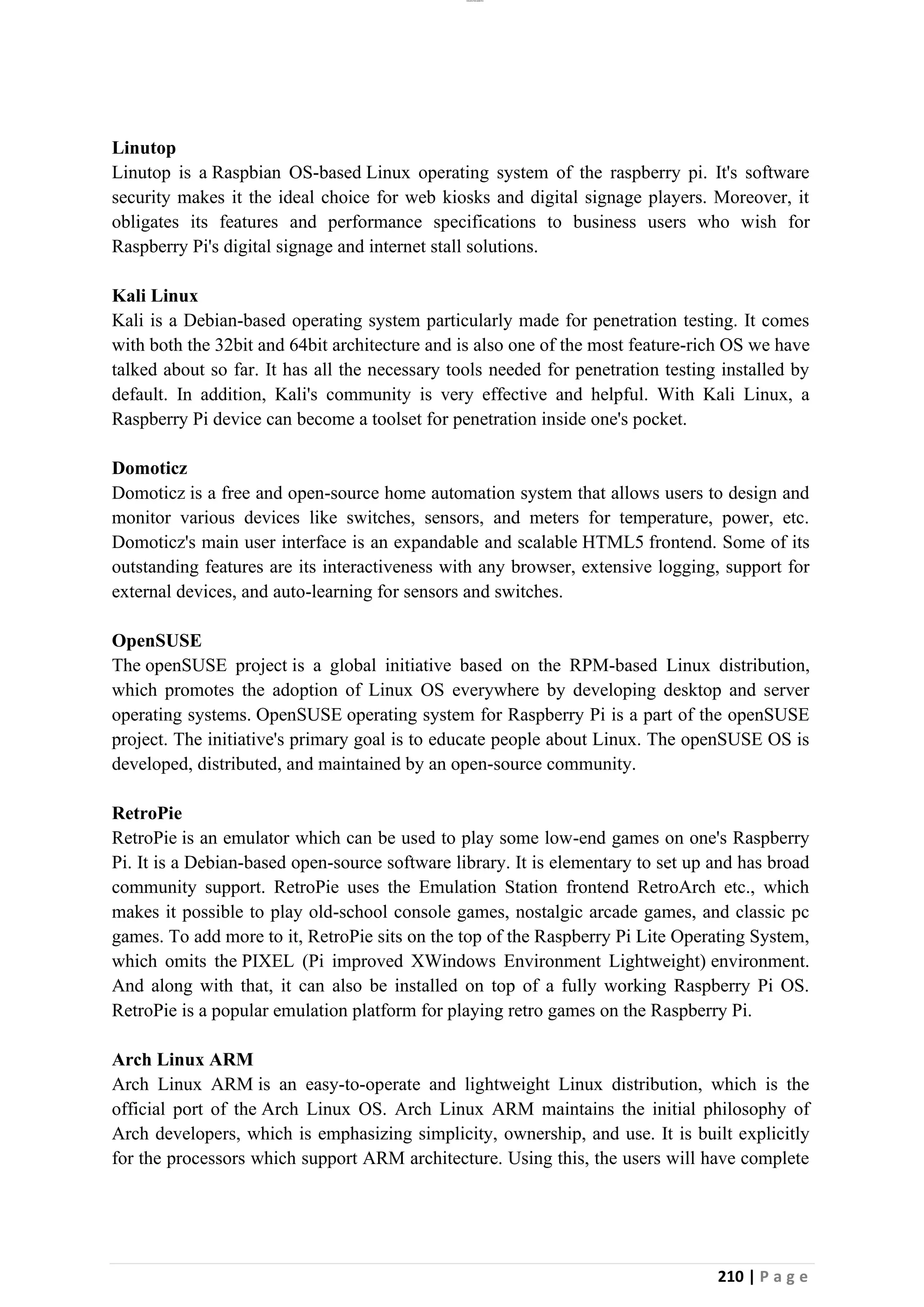 lOMoAR cPSD|26885763
210 | P a g e
Linutop
Linutop is a Raspbian OS-based Linux operating system of the raspberry pi. It's software
security makes it the ideal choice for web kiosks and digital signage players. Moreover, it
obligates its features and performance specifications to business users who wish for
Raspberry Pi's digital signage and internet stall solutions.
Kali Linux
Kali is a Debian-based operating system particularly made for penetration testing. It comes
with both the 32bit and 64bit architecture and is also one of the most feature-rich OS we have
talked about so far. It has all the necessary tools needed for penetration testing installed by
default. In addition, Kali's community is very effective and helpful. With Kali Linux, a
Raspberry Pi device can become a toolset for penetration inside one's pocket.
Domoticz
Domoticz is a free and open-source home automation system that allows users to design and
monitor various devices like switches, sensors, and meters for temperature, power, etc.
Domoticz's main user interface is an expandable and scalable HTML5 frontend. Some of its
outstanding features are its interactiveness with any browser, extensive logging, support for
external devices, and auto-learning for sensors and switches.
OpenSUSE
The openSUSE project is a global initiative based on the RPM-based Linux distribution,
which promotes the adoption of Linux OS everywhere by developing desktop and server
operating systems. OpenSUSE operating system for Raspberry Pi is a part of the openSUSE
project. The initiative's primary goal is to educate people about Linux. The openSUSE OS is
developed, distributed, and maintained by an open-source community.
RetroPie
RetroPie is an emulator which can be used to play some low-end games on one's Raspberry
Pi. It is a Debian-based open-source software library. It is elementary to set up and has broad
community support. RetroPie uses the Emulation Station frontend RetroArch etc., which
makes it possible to play old-school console games, nostalgic arcade games, and classic pc
games. To add more to it, RetroPie sits on the top of the Raspberry Pi Lite Operating System,
which omits the PIXEL (Pi improved XWindows Environment Lightweight) environment.
And along with that, it can also be installed on top of a fully working Raspberry Pi OS.
RetroPie is a popular emulation platform for playing retro games on the Raspberry Pi.
Arch Linux ARM
Arch Linux ARM is an easy-to-operate and lightweight Linux distribution, which is the
official port of the Arch Linux OS. Arch Linux ARM maintains the initial philosophy of
Arch developers, which is emphasizing simplicity, ownership, and use. It is built explicitly
for the processors which support ARM architecture. Using this, the users will have complete
 