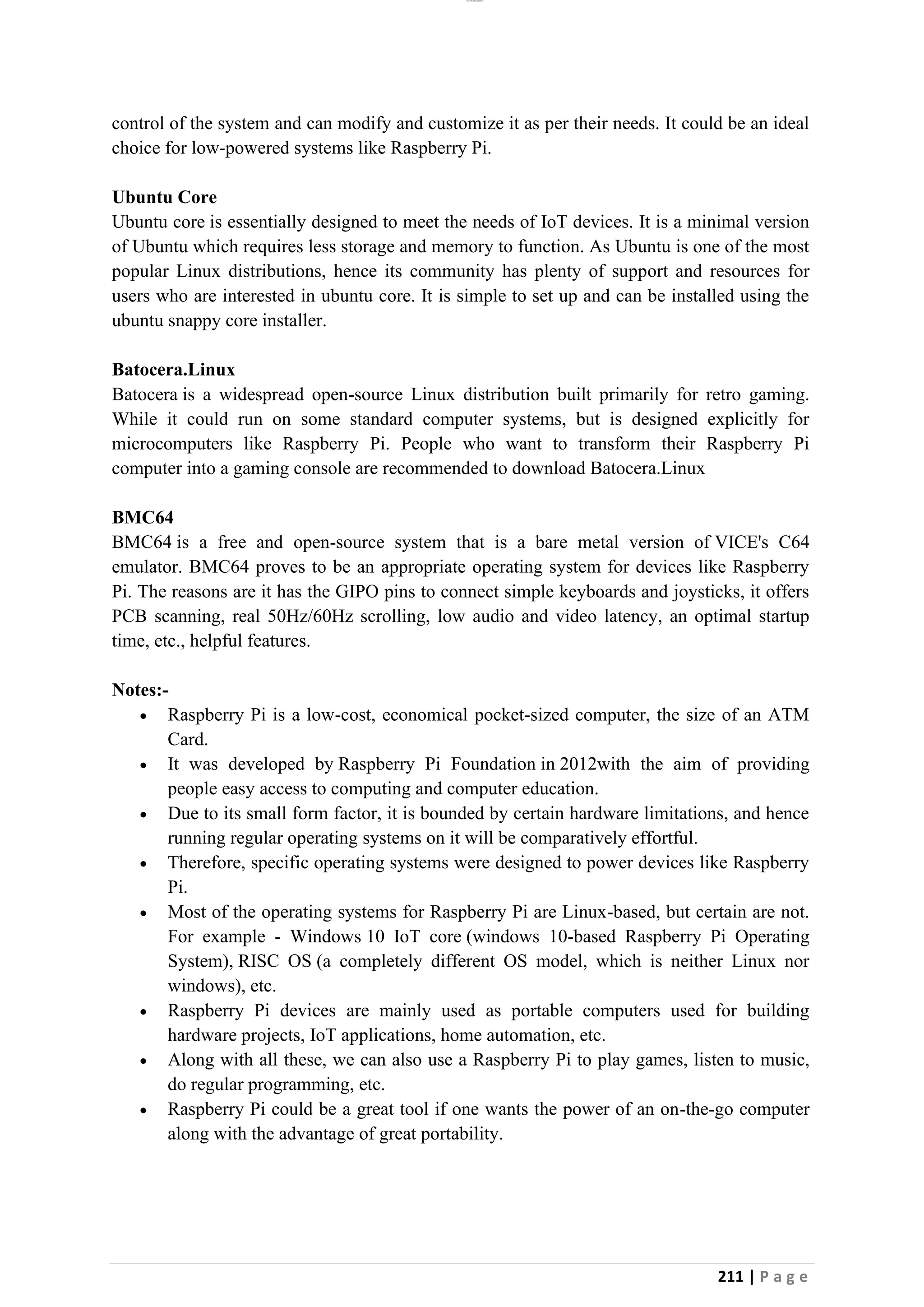 lOMoAR cPSD|26885763
211 | P a g e
control of the system and can modify and customize it as per their needs. It could be an ideal
choice for low-powered systems like Raspberry Pi.
Ubuntu Core
Ubuntu core is essentially designed to meet the needs of IoT devices. It is a minimal version
of Ubuntu which requires less storage and memory to function. As Ubuntu is one of the most
popular Linux distributions, hence its community has plenty of support and resources for
users who are interested in ubuntu core. It is simple to set up and can be installed using the
ubuntu snappy core installer.
Batocera.Linux
Batocera is a widespread open-source Linux distribution built primarily for retro gaming.
While it could run on some standard computer systems, but is designed explicitly for
microcomputers like Raspberry Pi. People who want to transform their Raspberry Pi
computer into a gaming console are recommended to download Batocera.Linux
BMC64
BMC64 is a free and open-source system that is a bare metal version of VICE's C64
emulator. BMC64 proves to be an appropriate operating system for devices like Raspberry
Pi. The reasons are it has the GIPO pins to connect simple keyboards and joysticks, it offers
PCB scanning, real 50Hz/60Hz scrolling, low audio and video latency, an optimal startup
time, etc., helpful features.
Notes:-
• Raspberry Pi is a low-cost, economical pocket-sized computer, the size of an ATM
Card.
• It was developed by Raspberry Pi Foundation in 2012with the aim of providing
people easy access to computing and computer education.
• Due to its small form factor, it is bounded by certain hardware limitations, and hence
running regular operating systems on it will be comparatively effortful.
• Therefore, specific operating systems were designed to power devices like Raspberry
Pi.
• Most of the operating systems for Raspberry Pi are Linux-based, but certain are not.
For example - Windows 10 IoT core (windows 10-based Raspberry Pi Operating
System), RISC OS (a completely different OS model, which is neither Linux nor
windows), etc.
• Raspberry Pi devices are mainly used as portable computers used for building
hardware projects, IoT applications, home automation, etc.
• Along with all these, we can also use a Raspberry Pi to play games, listen to music,
do regular programming, etc.
• Raspberry Pi could be a great tool if one wants the power of an on-the-go computer
along with the advantage of great portability.
 