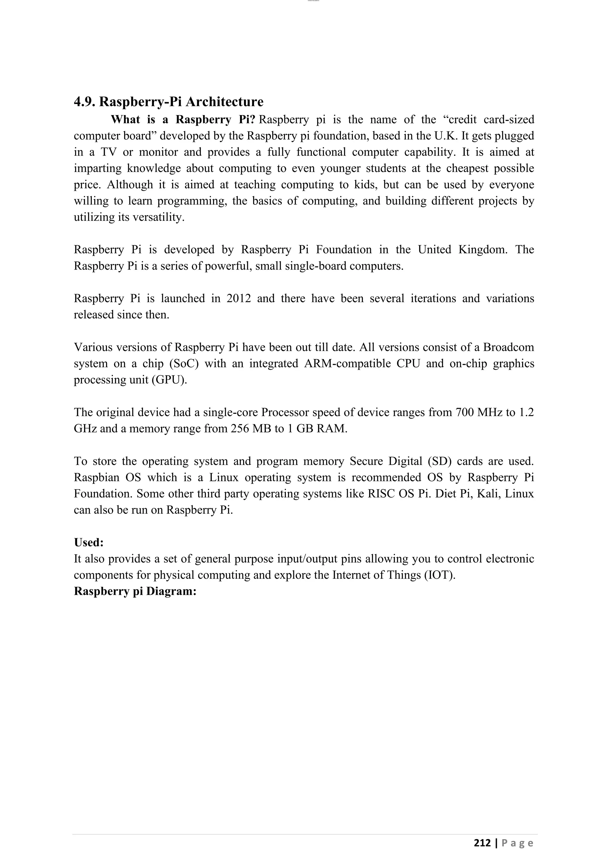 lOMoAR cPSD|26885763
212 | P a g e
4.9. Raspberry-Pi Architecture
What is a Raspberry Pi? Raspberry pi is the name of the “credit card-sized
computer board” developed by the Raspberry pi foundation, based in the U.K. It gets plugged
in a TV or monitor and provides a fully functional computer capability. It is aimed at
imparting knowledge about computing to even younger students at the cheapest possible
price. Although it is aimed at teaching computing to kids, but can be used by everyone
willing to learn programming, the basics of computing, and building different projects by
utilizing its versatility.
Raspberry Pi is developed by Raspberry Pi Foundation in the United Kingdom. The
Raspberry Pi is a series of powerful, small single-board computers.
Raspberry Pi is launched in 2012 and there have been several iterations and variations
released since then.
Various versions of Raspberry Pi have been out till date. All versions consist of a Broadcom
system on a chip (SoC) with an integrated ARM-compatible CPU and on-chip graphics
processing unit (GPU).
The original device had a single-core Processor speed of device ranges from 700 MHz to 1.2
GHz and a memory range from 256 MB to 1 GB RAM.
To store the operating system and program memory Secure Digital (SD) cards are used.
Raspbian OS which is a Linux operating system is recommended OS by Raspberry Pi
Foundation. Some other third party operating systems like RISC OS Pi. Diet Pi, Kali, Linux
can also be run on Raspberry Pi.
Used:
It also provides a set of general purpose input/output pins allowing you to control electronic
components for physical computing and explore the Internet of Things (IOT).
Raspberry pi Diagram:
 