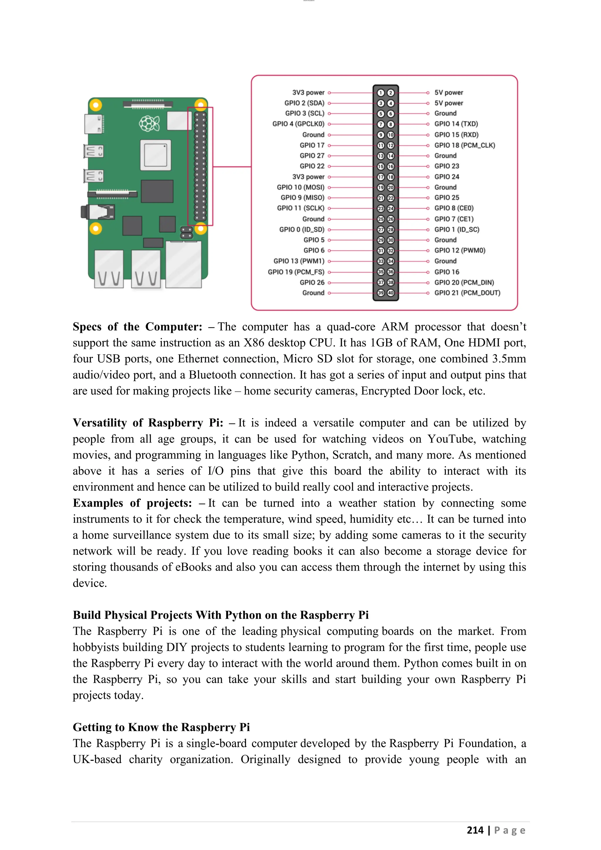 lOMoAR cPSD|26885763
214 | P a g e
Specs of the Computer: – The computer has a quad-core ARM processor that doesn’t
support the same instruction as an X86 desktop CPU. It has 1GB of RAM, One HDMI port,
four USB ports, one Ethernet connection, Micro SD slot for storage, one combined 3.5mm
audio/video port, and a Bluetooth connection. It has got a series of input and output pins that
are used for making projects like – home security cameras, Encrypted Door lock, etc.
Versatility of Raspberry Pi: – It is indeed a versatile computer and can be utilized by
people from all age groups, it can be used for watching videos on YouTube, watching
movies, and programming in languages like Python, Scratch, and many more. As mentioned
above it has a series of I/O pins that give this board the ability to interact with its
environment and hence can be utilized to build really cool and interactive projects.
Examples of projects: – It can be turned into a weather station by connecting some
instruments to it for check the temperature, wind speed, humidity etc… It can be turned into
a home surveillance system due to its small size; by adding some cameras to it the security
network will be ready. If you love reading books it can also become a storage device for
storing thousands of eBooks and also you can access them through the internet by using this
device.
Build Physical Projects With Python on the Raspberry Pi
The Raspberry Pi is one of the leading physical computing boards on the market. From
hobbyists building DIY projects to students learning to program for the first time, people use
the Raspberry Pi every day to interact with the world around them. Python comes built in on
the Raspberry Pi, so you can take your skills and start building your own Raspberry Pi
projects today.
Getting to Know the Raspberry Pi
The Raspberry Pi is a single-board computer developed by the Raspberry Pi Foundation, a
UK-based charity organization. Originally designed to provide young people with an
 