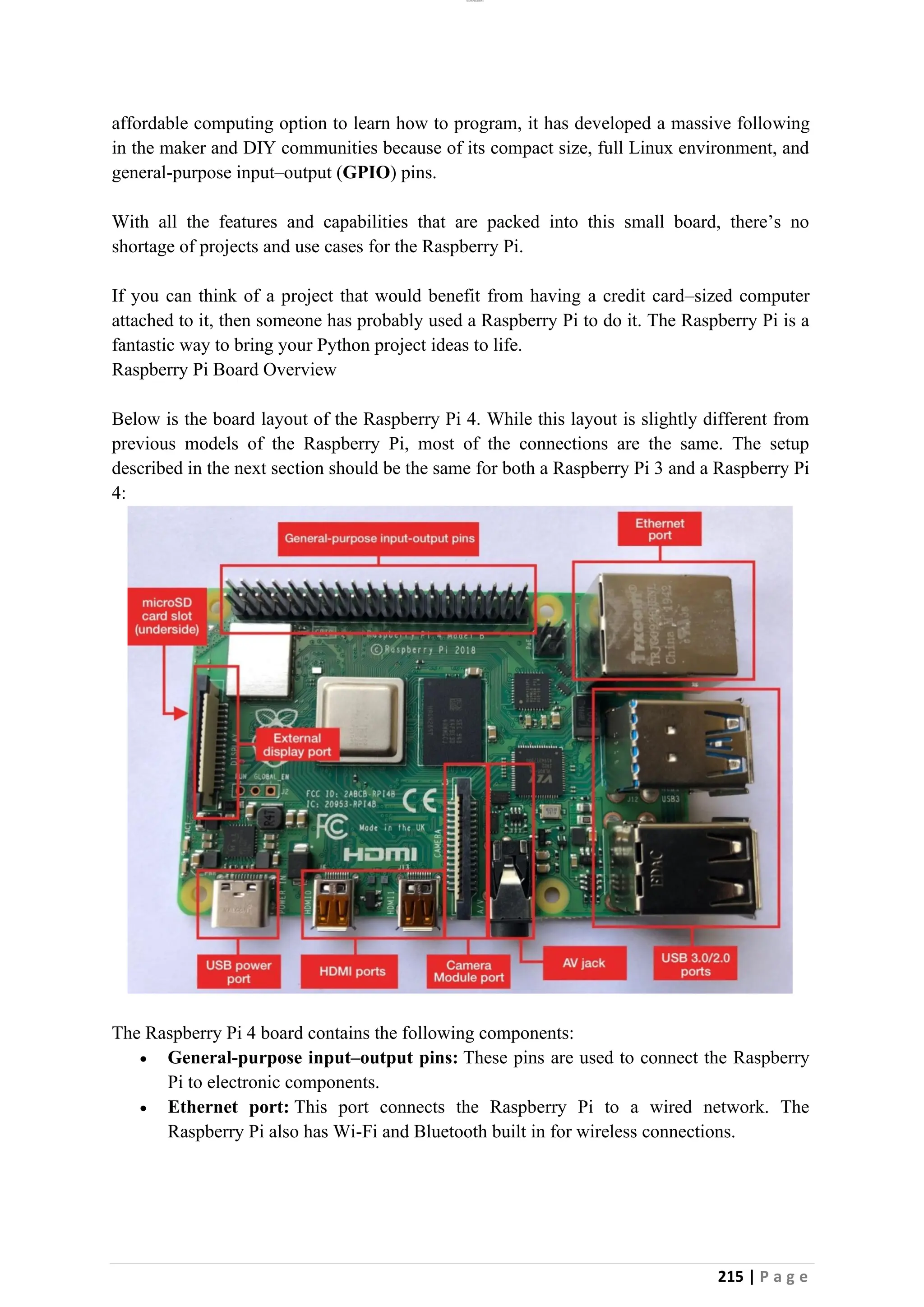 lOMoAR cPSD|26885763
215 | P a g e
affordable computing option to learn how to program, it has developed a massive following
in the maker and DIY communities because of its compact size, full Linux environment, and
general-purpose input–output (GPIO) pins.
With all the features and capabilities that are packed into this small board, there’s no
shortage of projects and use cases for the Raspberry Pi.
If you can think of a project that would benefit from having a credit card–sized computer
attached to it, then someone has probably used a Raspberry Pi to do it. The Raspberry Pi is a
fantastic way to bring your Python project ideas to life.
Raspberry Pi Board Overview
Below is the board layout of the Raspberry Pi 4. While this layout is slightly different from
previous models of the Raspberry Pi, most of the connections are the same. The setup
described in the next section should be the same for both a Raspberry Pi 3 and a Raspberry Pi
4:
The Raspberry Pi 4 board contains the following components:
• General-purpose input–output pins: These pins are used to connect the Raspberry
Pi to electronic components.
• Ethernet port: This port connects the Raspberry Pi to a wired network. The
Raspberry Pi also has Wi-Fi and Bluetooth built in for wireless connections.
 