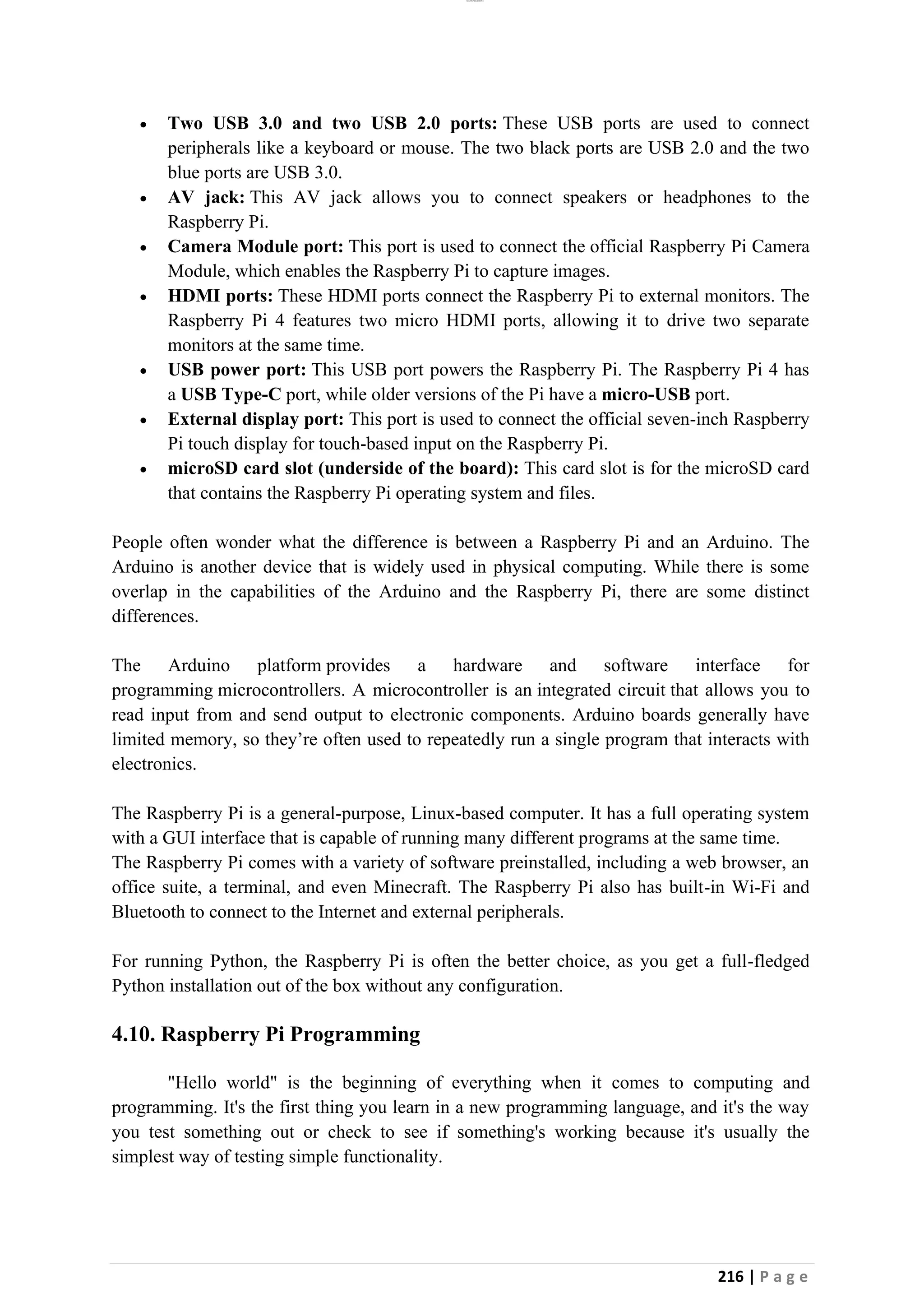 lOMoAR cPSD|26885763
216 | P a g e
• Two USB 3.0 and two USB 2.0 ports: These USB ports are used to connect
peripherals like a keyboard or mouse. The two black ports are USB 2.0 and the two
blue ports are USB 3.0.
• AV jack: This AV jack allows you to connect speakers or headphones to the
Raspberry Pi.
• Camera Module port: This port is used to connect the official Raspberry Pi Camera
Module, which enables the Raspberry Pi to capture images.
• HDMI ports: These HDMI ports connect the Raspberry Pi to external monitors. The
Raspberry Pi 4 features two micro HDMI ports, allowing it to drive two separate
monitors at the same time.
• USB power port: This USB port powers the Raspberry Pi. The Raspberry Pi 4 has
a USB Type-C port, while older versions of the Pi have a micro-USB port.
• External display port: This port is used to connect the official seven-inch Raspberry
Pi touch display for touch-based input on the Raspberry Pi.
• microSD card slot (underside of the board): This card slot is for the microSD card
that contains the Raspberry Pi operating system and files.
People often wonder what the difference is between a Raspberry Pi and an Arduino. The
Arduino is another device that is widely used in physical computing. While there is some
overlap in the capabilities of the Arduino and the Raspberry Pi, there are some distinct
differences.
The Arduino platform provides a hardware and software interface for
programming microcontrollers. A microcontroller is an integrated circuit that allows you to
read input from and send output to electronic components. Arduino boards generally have
limited memory, so they’re often used to repeatedly run a single program that interacts with
electronics.
The Raspberry Pi is a general-purpose, Linux-based computer. It has a full operating system
with a GUI interface that is capable of running many different programs at the same time.
The Raspberry Pi comes with a variety of software preinstalled, including a web browser, an
office suite, a terminal, and even Minecraft. The Raspberry Pi also has built-in Wi-Fi and
Bluetooth to connect to the Internet and external peripherals.
For running Python, the Raspberry Pi is often the better choice, as you get a full-fledged
Python installation out of the box without any configuration.
4.10. Raspberry Pi Programming
"Hello world" is the beginning of everything when it comes to computing and
programming. It's the first thing you learn in a new programming language, and it's the way
you test something out or check to see if something's working because it's usually the
simplest way of testing simple functionality.
 