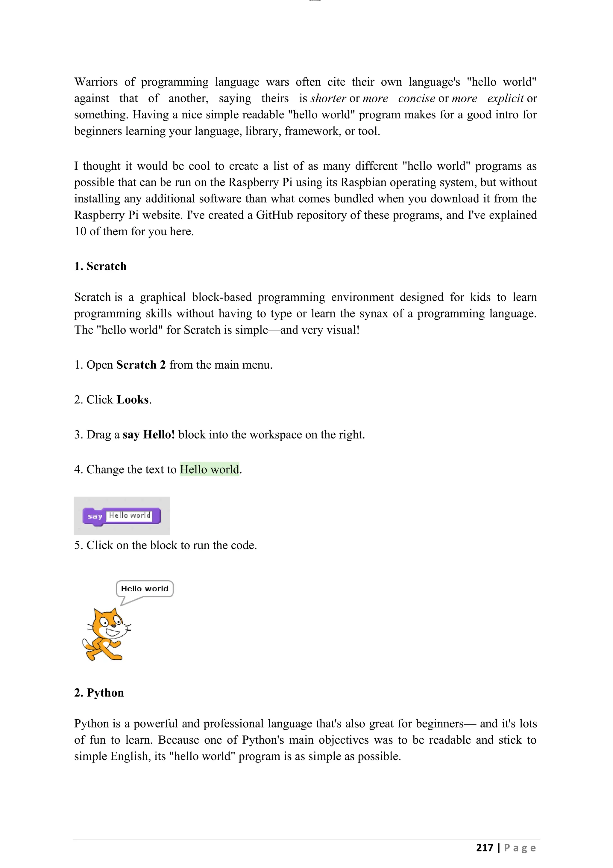 lOMoAR cPSD|26885763
217 | P a g e
Warriors of programming language wars often cite their own language's "hello world"
against that of another, saying theirs is shorter or more concise or more explicit or
something. Having a nice simple readable "hello world" program makes for a good intro for
beginners learning your language, library, framework, or tool.
I thought it would be cool to create a list of as many different "hello world" programs as
possible that can be run on the Raspberry Pi using its Raspbian operating system, but without
installing any additional software than what comes bundled when you download it from the
Raspberry Pi website. I've created a GitHub repository of these programs, and I've explained
10 of them for you here.
1. Scratch
Scratch is a graphical block-based programming environment designed for kids to learn
programming skills without having to type or learn the synax of a programming language.
The "hello world" for Scratch is simple—and very visual!
1. Open Scratch 2 from the main menu.
2. Click Looks.
3. Drag a say Hello! block into the workspace on the right.
4. Change the text to Hello world.
5. Click on the block to run the code.
2. Python
Python is a powerful and professional language that's also great for beginners— and it's lots
of fun to learn. Because one of Python's main objectives was to be readable and stick to
simple English, its "hello world" program is as simple as possible.
 