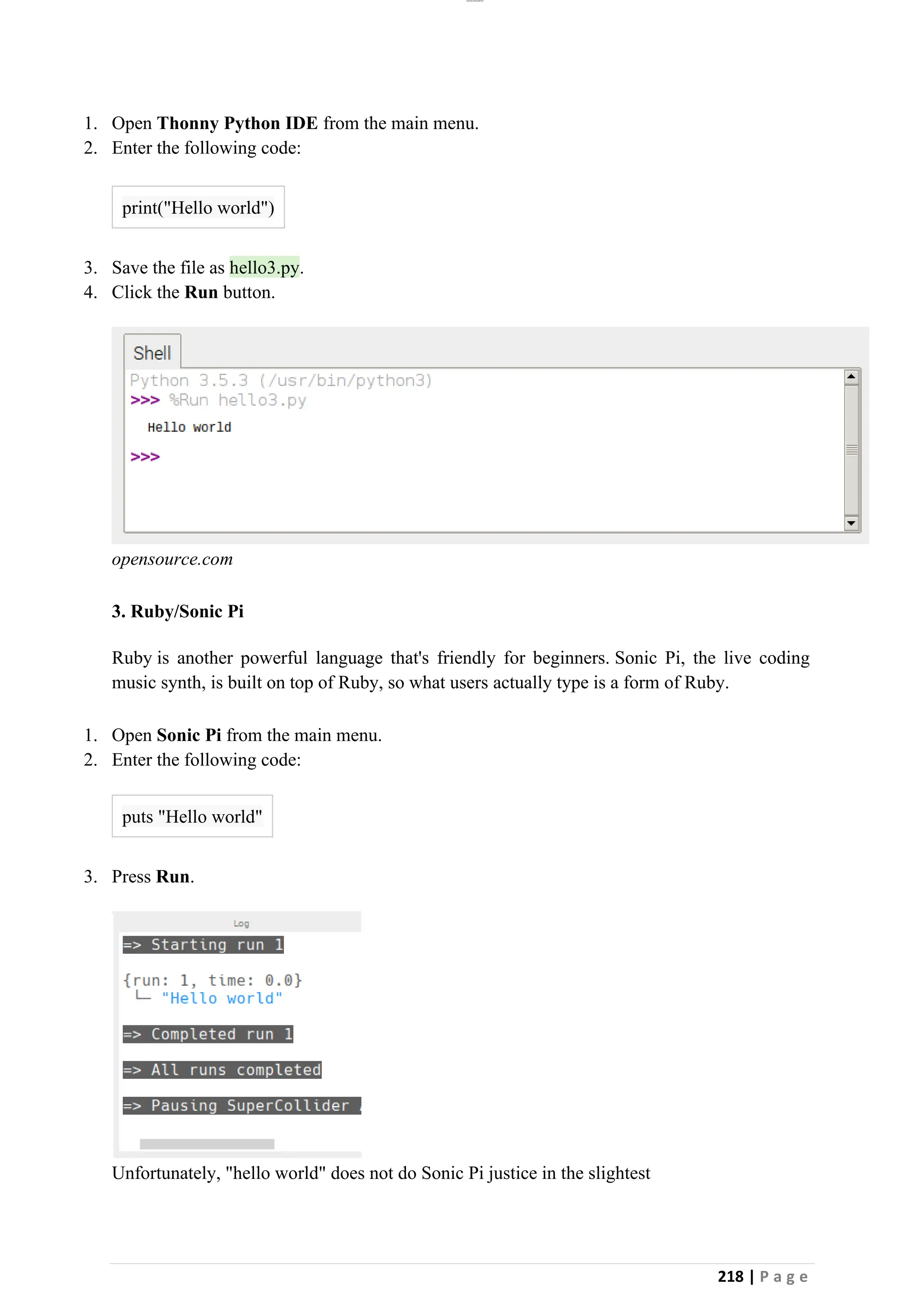 lOMoAR cPSD|26885763
218 | P a g e
1. Open Thonny Python IDE from the main menu.
2. Enter the following code:
print("Hello world")
3. Save the file as hello3.py.
4. Click the Run button.
opensource.com
3. Ruby/Sonic Pi
Ruby is another powerful language that's friendly for beginners. Sonic Pi, the live coding
music synth, is built on top of Ruby, so what users actually type is a form of Ruby.
1. Open Sonic Pi from the main menu.
2. Enter the following code:
puts "Hello world"
3. Press Run.
Unfortunately, "hello world" does not do Sonic Pi justice in the slightest
 
