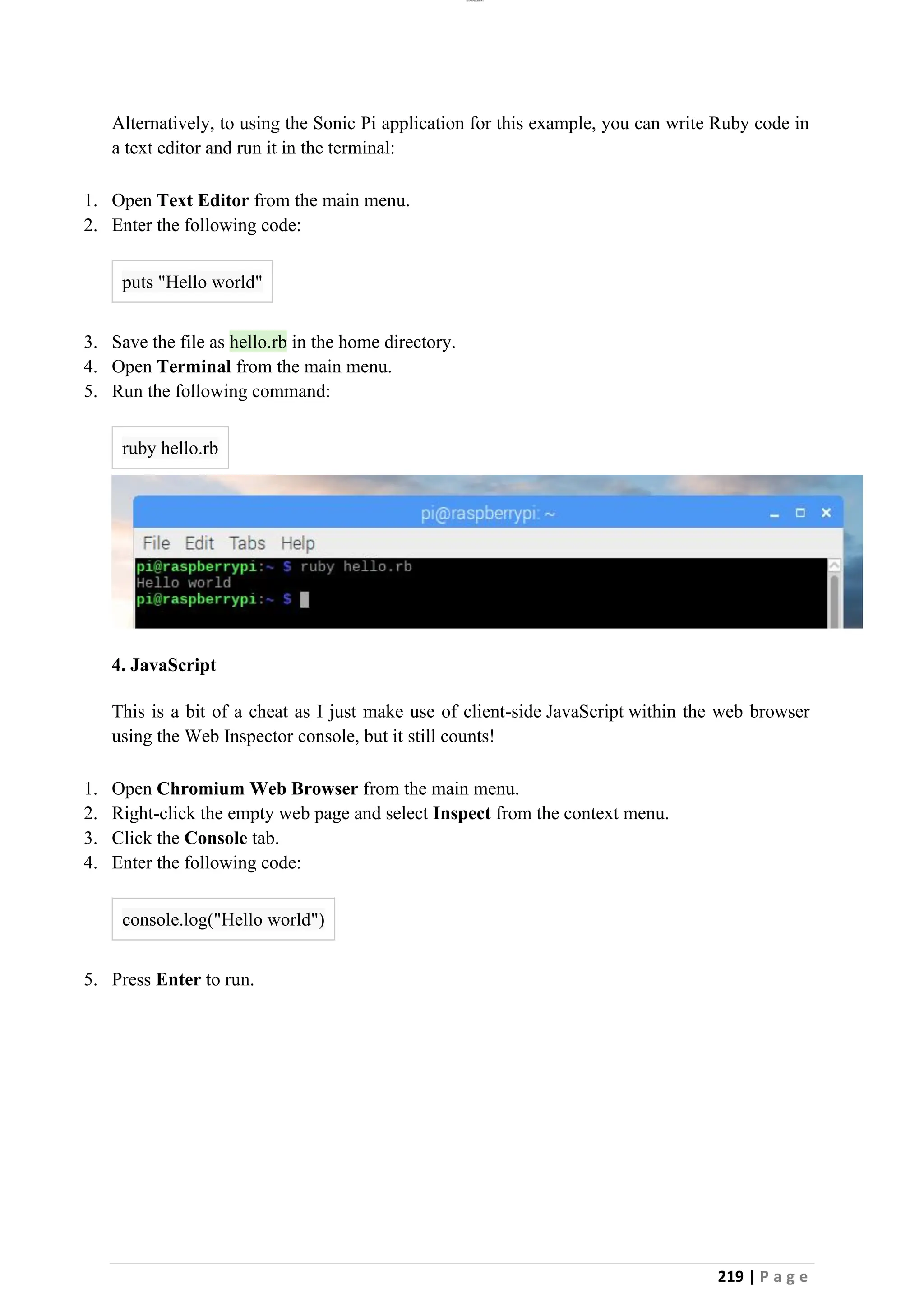 lOMoAR cPSD|26885763
219 | P a g e
Alternatively, to using the Sonic Pi application for this example, you can write Ruby code in
a text editor and run it in the terminal:
1. Open Text Editor from the main menu.
2. Enter the following code:
puts "Hello world"
3. Save the file as hello.rb in the home directory.
4. Open Terminal from the main menu.
5. Run the following command:
ruby hello.rb
4. JavaScript
This is a bit of a cheat as I just make use of client-side JavaScript within the web browser
using the Web Inspector console, but it still counts!
1. Open Chromium Web Browser from the main menu.
2. Right-click the empty web page and select Inspect from the context menu.
3. Click the Console tab.
4. Enter the following code:
console.log("Hello world")
5. Press Enter to run.
 