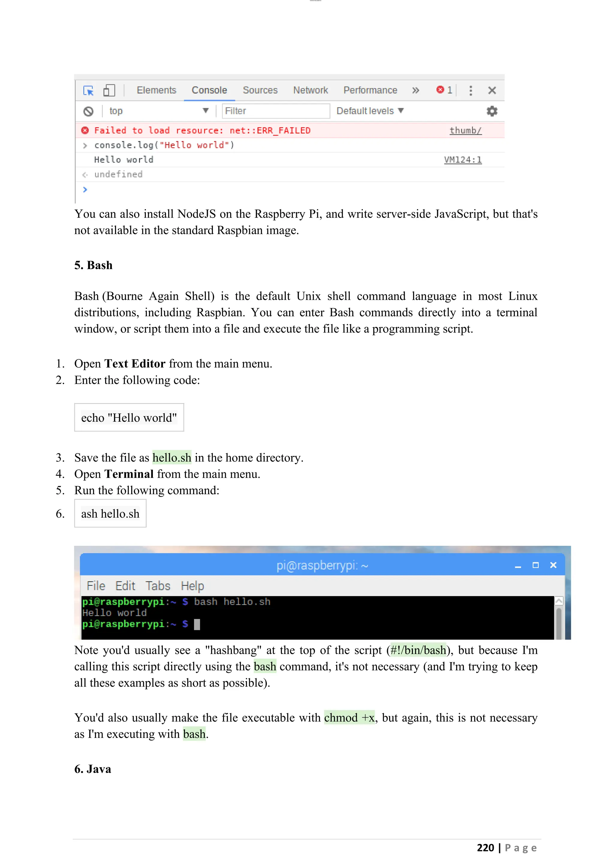 lOMoAR cPSD|26885763
220 | P a g e
You can also install NodeJS on the Raspberry Pi, and write server-side JavaScript, but that's
not available in the standard Raspbian image.
5. Bash
Bash (Bourne Again Shell) is the default Unix shell command language in most Linux
distributions, including Raspbian. You can enter Bash commands directly into a terminal
window, or script them into a file and execute the file like a programming script.
1. Open Text Editor from the main menu.
2. Enter the following code:
echo "Hello world"
3. Save the file as hello.sh in the home directory.
4. Open Terminal from the main menu.
5. Run the following command:
6. ash hello.sh
Note you'd usually see a "hashbang" at the top of the script (#!/bin/bash), but because I'm
calling this script directly using the bash command, it's not necessary (and I'm trying to keep
all these examples as short as possible).
You'd also usually make the file executable with chmod +x, but again, this is not necessary
as I'm executing with bash.
6. Java
 
