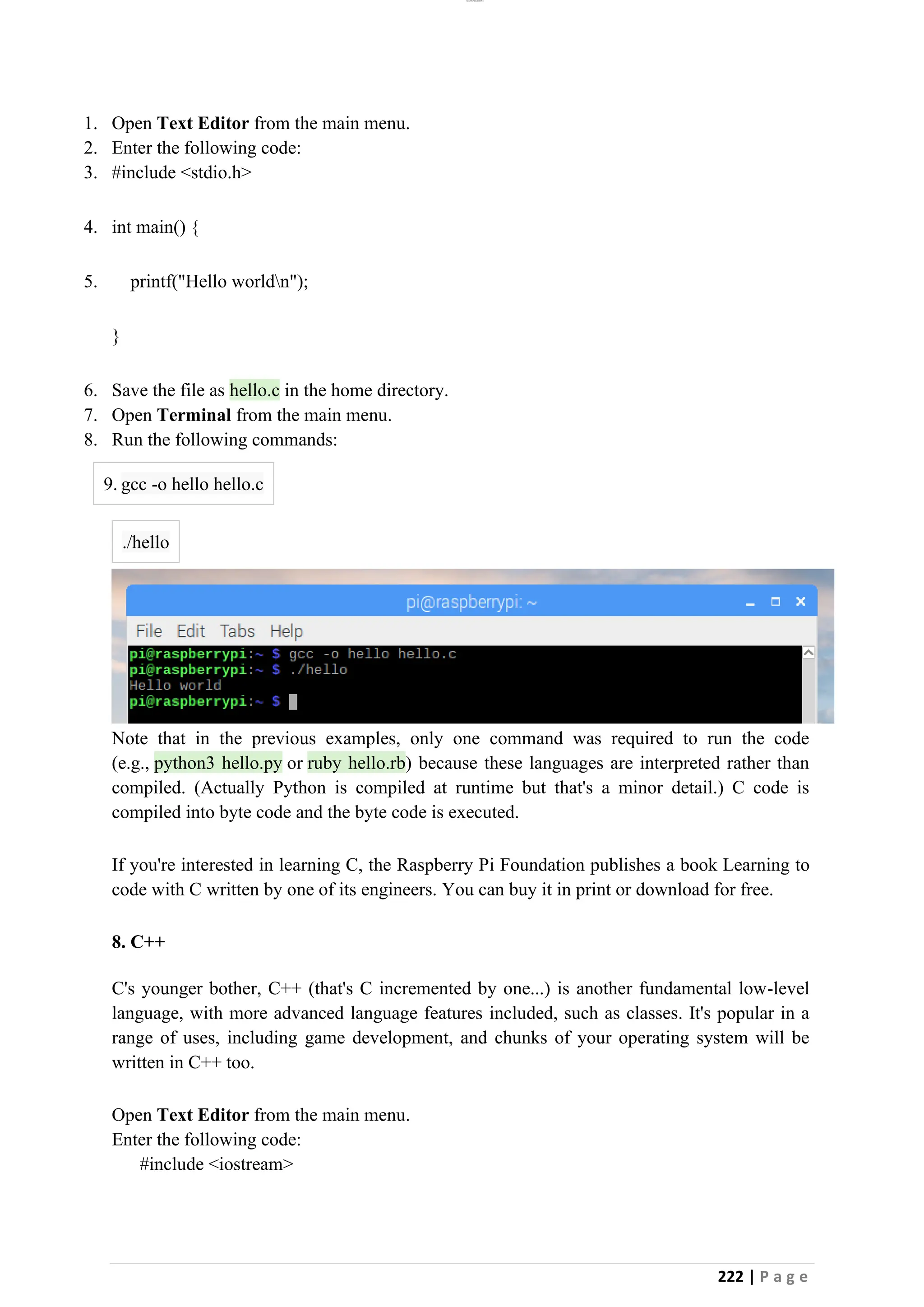 lOMoAR cPSD|26885763
222 | P a g e
1. Open Text Editor from the main menu.
2. Enter the following code:
3. #include <stdio.h>
4. int main() {
5. printf("Hello worldn");
}
6. Save the file as hello.c in the home directory.
7. Open Terminal from the main menu.
8. Run the following commands:
9. gcc -o hello hello.c
./hello
Note that in the previous examples, only one command was required to run the code
(e.g., python3 hello.py or ruby hello.rb) because these languages are interpreted rather than
compiled. (Actually Python is compiled at runtime but that's a minor detail.) C code is
compiled into byte code and the byte code is executed.
If you're interested in learning C, the Raspberry Pi Foundation publishes a book Learning to
code with C written by one of its engineers. You can buy it in print or download for free.
8. C++
C's younger bother, C++ (that's C incremented by one...) is another fundamental low-level
language, with more advanced language features included, such as classes. It's popular in a
range of uses, including game development, and chunks of your operating system will be
written in C++ too.
Open Text Editor from the main menu.
Enter the following code:
#include <iostream>
 