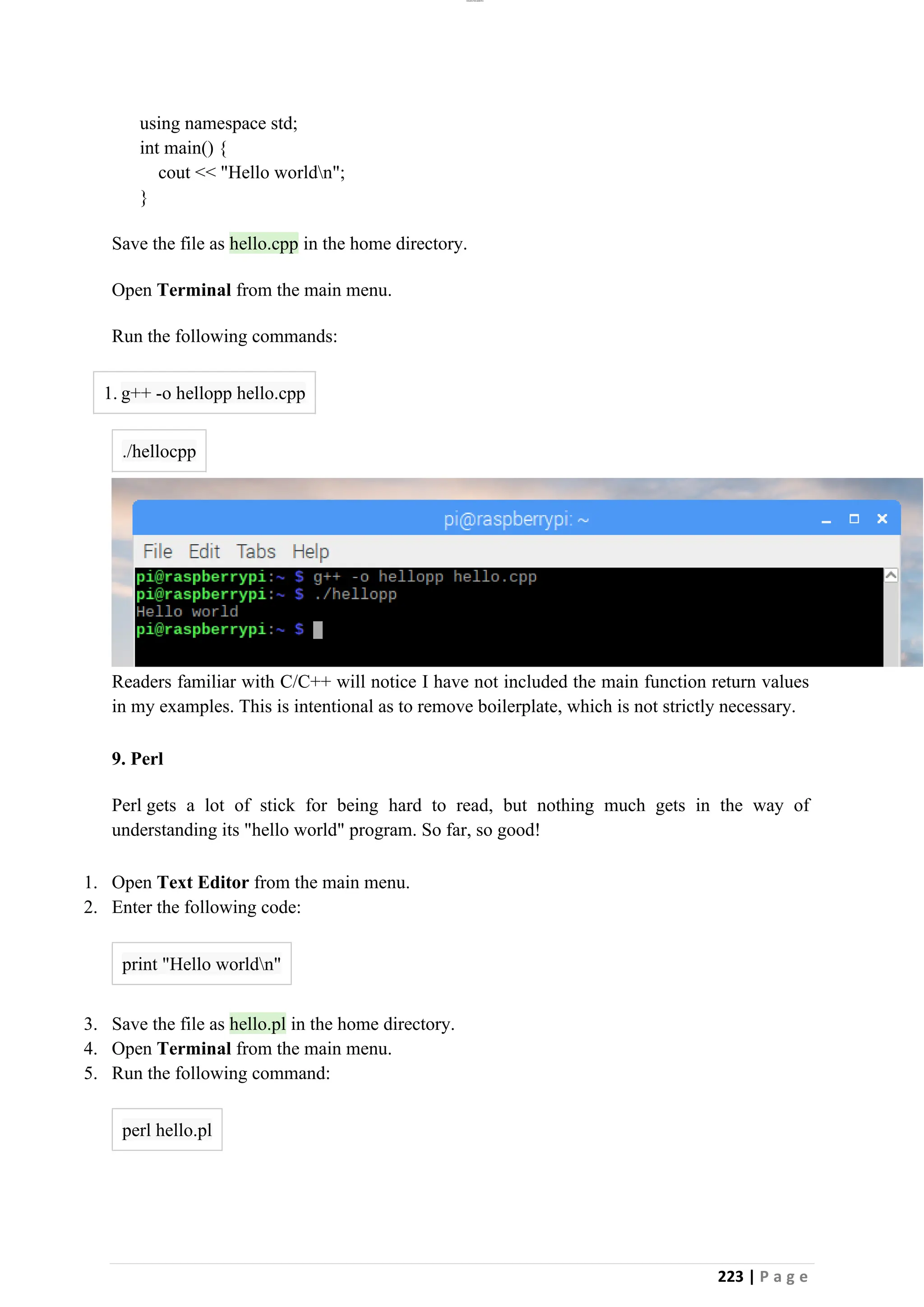 lOMoAR cPSD|26885763
223 | P a g e
using namespace std;
int main() {
cout << "Hello worldn";
}
Save the file as hello.cpp in the home directory.
Open Terminal from the main menu.
Run the following commands:
1. g++ -o hellopp hello.cpp
./hellocpp
Readers familiar with C/C++ will notice I have not included the main function return values
in my examples. This is intentional as to remove boilerplate, which is not strictly necessary.
9. Perl
Perl gets a lot of stick for being hard to read, but nothing much gets in the way of
understanding its "hello world" program. So far, so good!
1. Open Text Editor from the main menu.
2. Enter the following code:
print "Hello worldn"
3. Save the file as hello.pl in the home directory.
4. Open Terminal from the main menu.
5. Run the following command:
perl hello.pl
 
