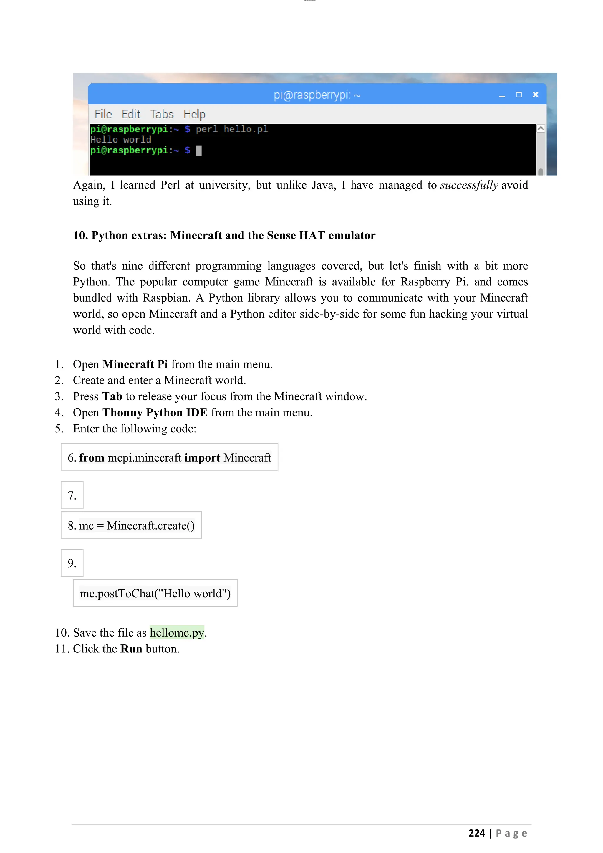 lOMoAR cPSD|26885763
224 | P a g e
Again, I learned Perl at university, but unlike Java, I have managed to successfully avoid
using it.
10. Python extras: Minecraft and the Sense HAT emulator
So that's nine different programming languages covered, but let's finish with a bit more
Python. The popular computer game Minecraft is available for Raspberry Pi, and comes
bundled with Raspbian. A Python library allows you to communicate with your Minecraft
world, so open Minecraft and a Python editor side-by-side for some fun hacking your virtual
world with code.
1. Open Minecraft Pi from the main menu.
2. Create and enter a Minecraft world.
3. Press Tab to release your focus from the Minecraft window.
4. Open Thonny Python IDE from the main menu.
5. Enter the following code:
6. from mcpi.minecraft import Minecraft
7.
8. mc = Minecraft.create()
9.
mc.postToChat("Hello world")
10. Save the file as hellomc.py.
11. Click the Run button.
 