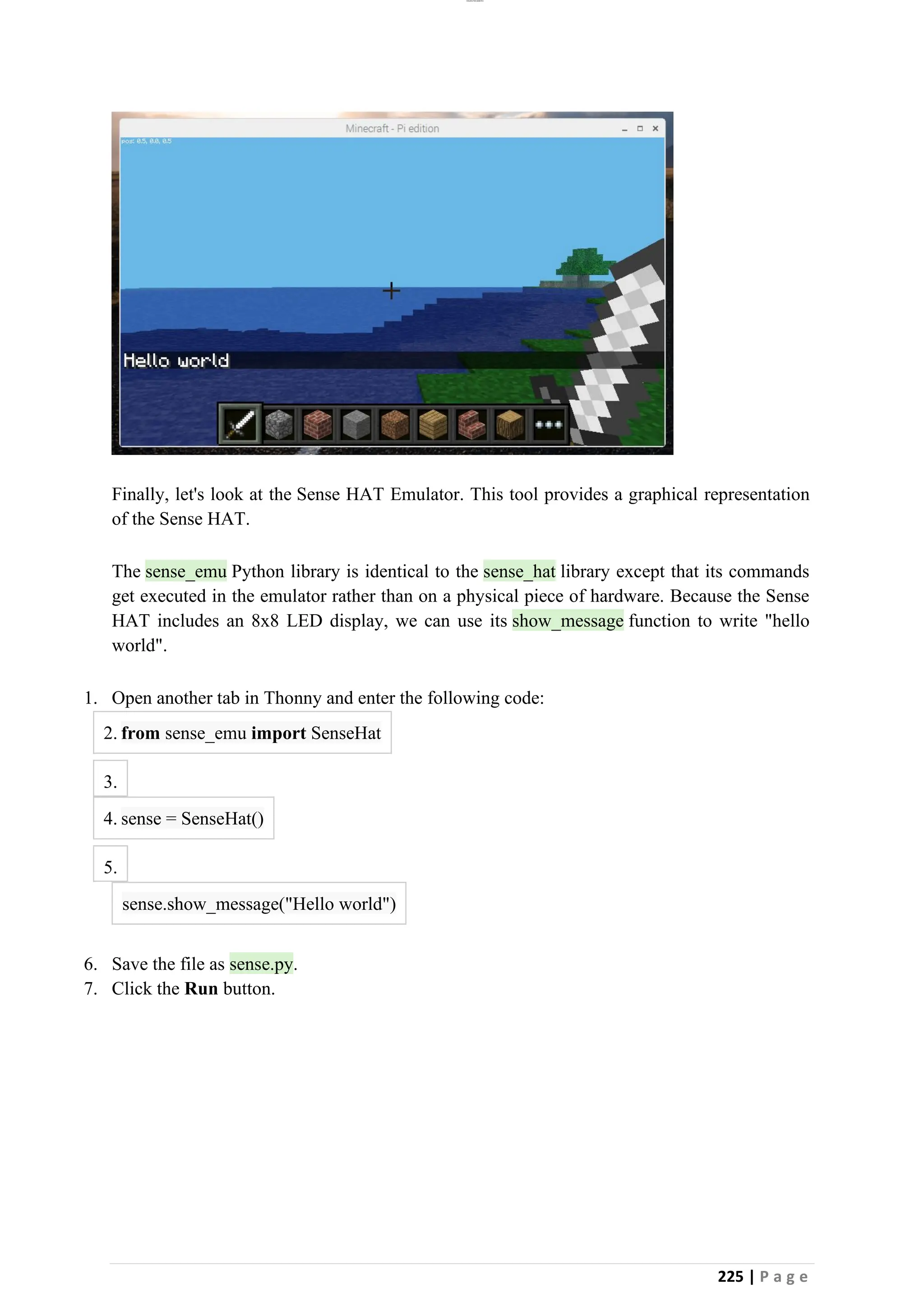 lOMoAR cPSD|26885763
225 | P a g e
Finally, let's look at the Sense HAT Emulator. This tool provides a graphical representation
of the Sense HAT.
The sense_emu Python library is identical to the sense_hat library except that its commands
get executed in the emulator rather than on a physical piece of hardware. Because the Sense
HAT includes an 8x8 LED display, we can use its show_message function to write "hello
world".
1. Open another tab in Thonny and enter the following code:
2. from sense_emu import SenseHat
3.
4. sense = SenseHat()
5.
sense.show_message("Hello world")
6. Save the file as sense.py.
7. Click the Run button.
 