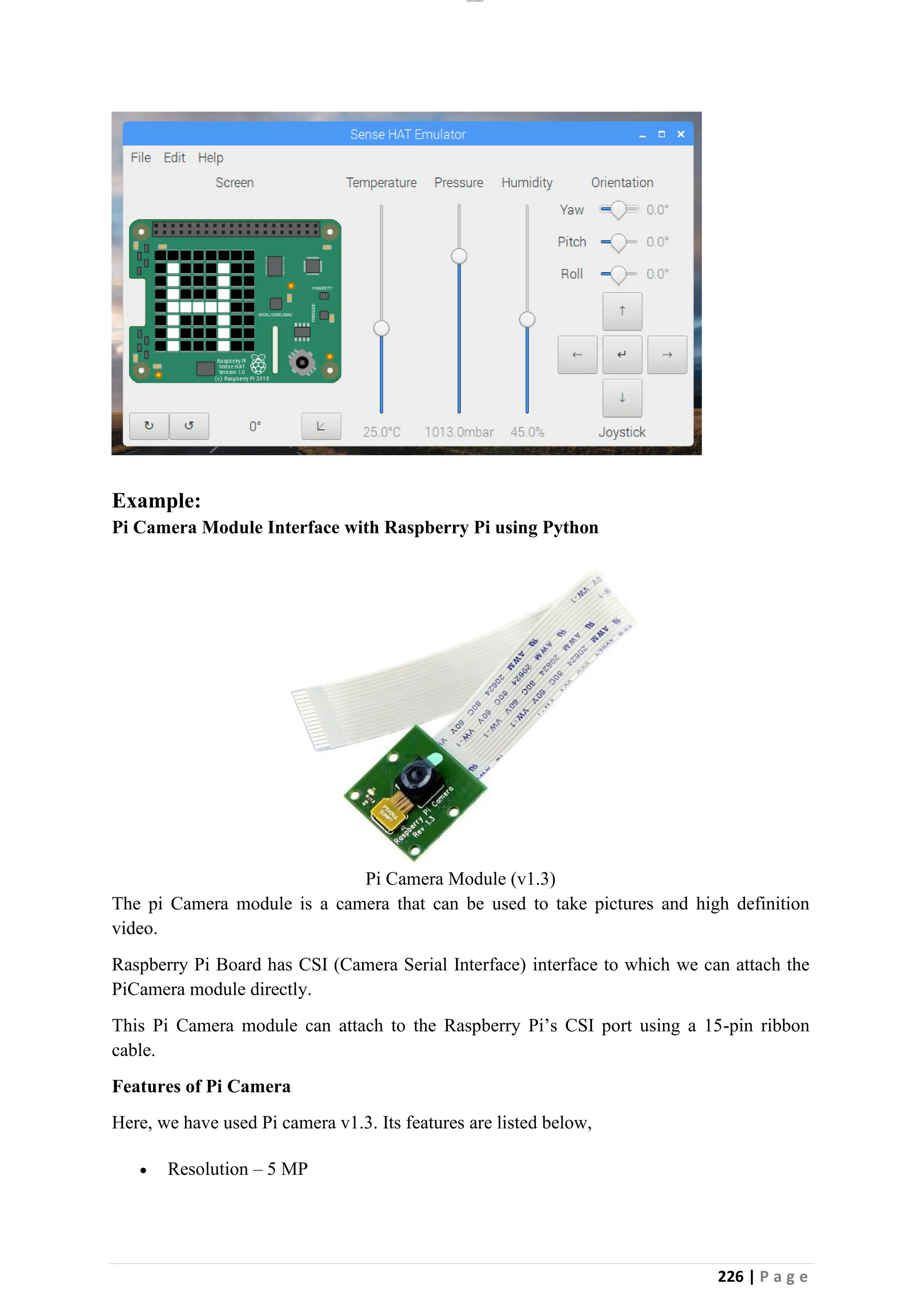 lOMoAR cPSD|26885763
226 | P a g e
Example:
Pi Camera Module Interface with Raspberry Pi using Python
Pi Camera Module (v1.3)
The pi Camera module is a camera that can be used to take pictures and high definition
video.
Raspberry Pi Board has CSI (Camera Serial Interface) interface to which we can attach the
PiCamera module directly.
This Pi Camera module can attach to the Raspberry Pi’s CSI port using a 15-pin ribbon
cable.
Features of Pi Camera
Here, we have used Pi camera v1.3. Its features are listed below,
• Resolution – 5 MP
 