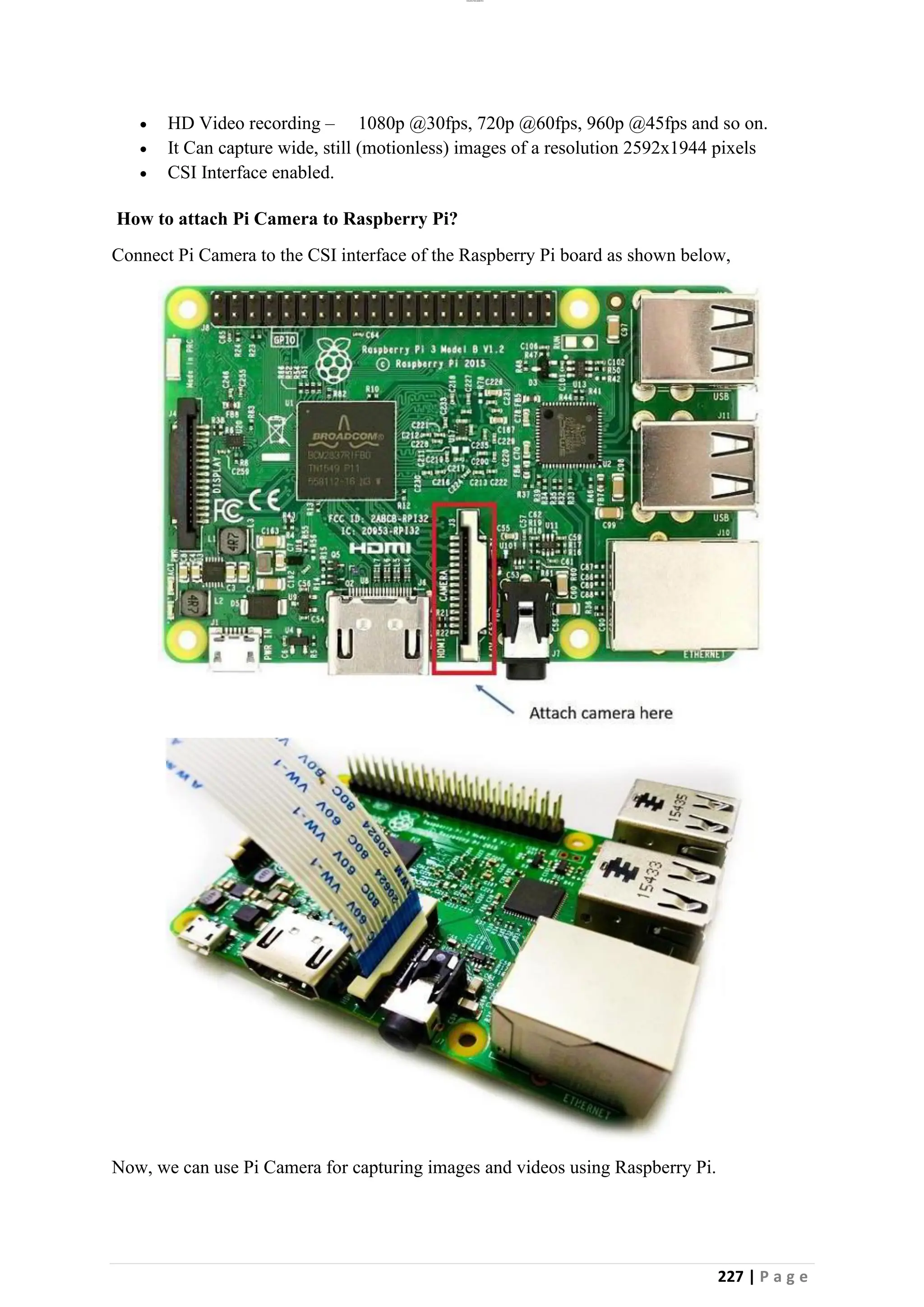 lOMoAR cPSD|26885763
227 | P a g e
• HD Video recording – 1080p @30fps, 720p @60fps, 960p @45fps and so on.
• It Can capture wide, still (motionless) images of a resolution 2592x1944 pixels
• CSI Interface enabled.
How to attach Pi Camera to Raspberry Pi?
Connect Pi Camera to the CSI interface of the Raspberry Pi board as shown below,
Now, we can use Pi Camera for capturing images and videos using Raspberry Pi.
 