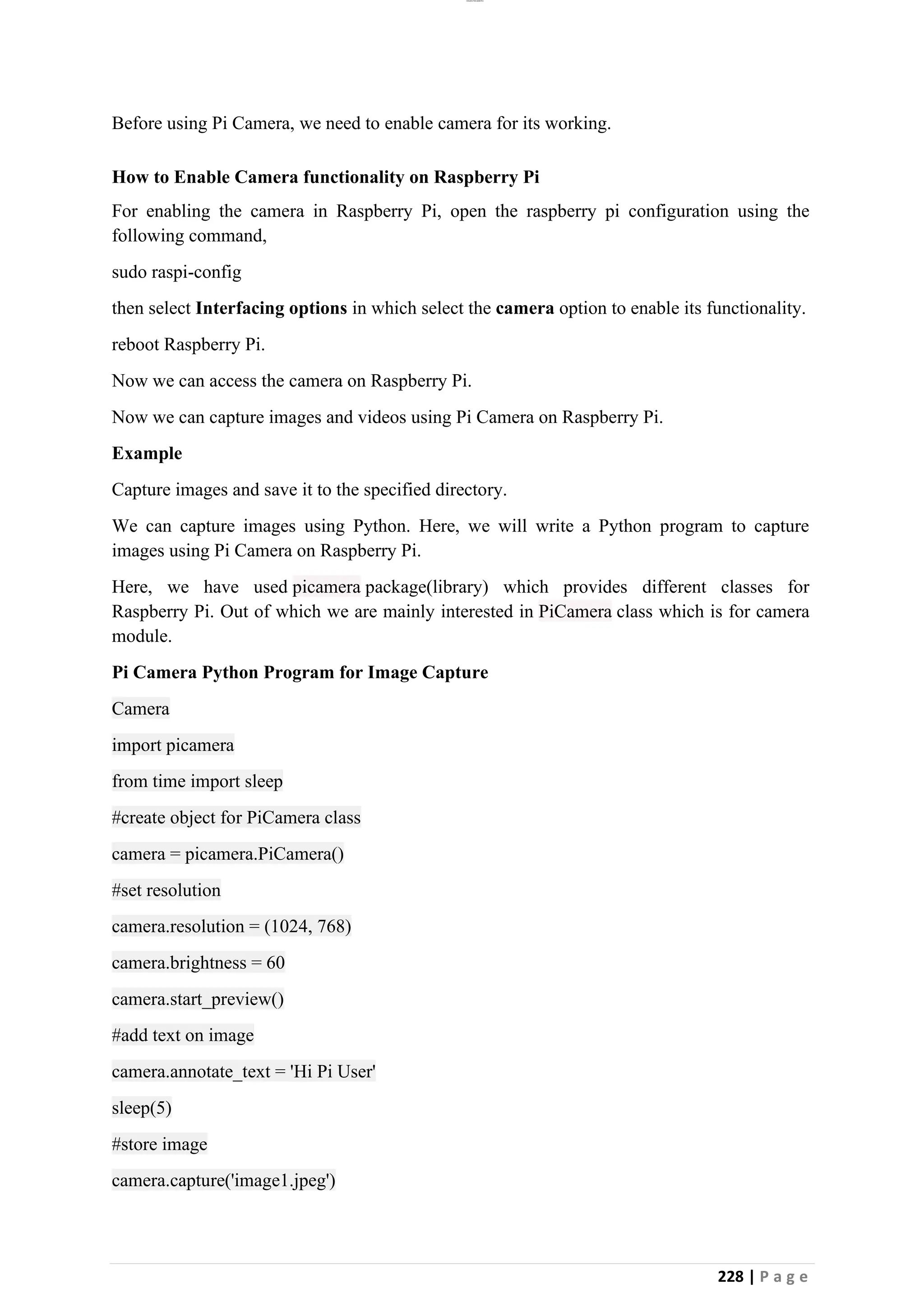 lOMoAR cPSD|26885763
228 | P a g e
Before using Pi Camera, we need to enable camera for its working.
How to Enable Camera functionality on Raspberry Pi
For enabling the camera in Raspberry Pi, open the raspberry pi configuration using the
following command,
sudo raspi-config
then select Interfacing options in which select the camera option to enable its functionality.
reboot Raspberry Pi.
Now we can access the camera on Raspberry Pi.
Now we can capture images and videos using Pi Camera on Raspberry Pi.
Example
Capture images and save it to the specified directory.
We can capture images using Python. Here, we will write a Python program to capture
images using Pi Camera on Raspberry Pi.
Here, we have used picamera package(library) which provides different classes for
Raspberry Pi. Out of which we are mainly interested in PiCamera class which is for camera
module.
Pi Camera Python Program for Image Capture
Camera
import picamera
from time import sleep
#create object for PiCamera class
camera = picamera.PiCamera()
#set resolution
camera.resolution = (1024, 768)
camera.brightness = 60
camera.start_preview()
#add text on image
camera.annotate_text = 'Hi Pi User'
sleep(5)
#store image
camera.capture('image1.jpeg')
 