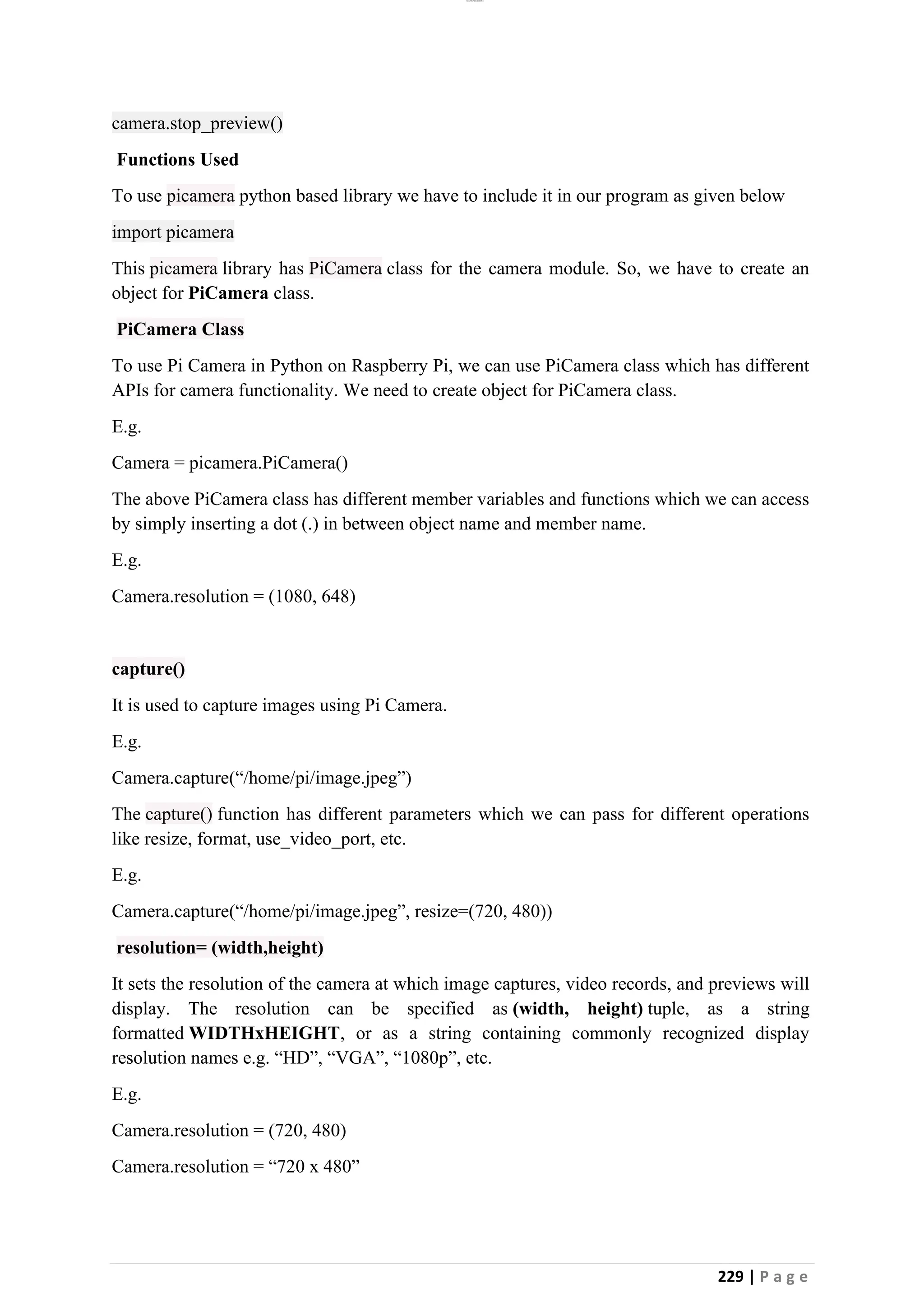 lOMoAR cPSD|26885763
229 | P a g e
camera.stop_preview()
Functions Used
To use picamera python based library we have to include it in our program as given below
import picamera
This picamera library has PiCamera class for the camera module. So, we have to create an
object for PiCamera class.
PiCamera Class
To use Pi Camera in Python on Raspberry Pi, we can use PiCamera class which has different
APIs for camera functionality. We need to create object for PiCamera class.
E.g.
Camera = picamera.PiCamera()
The above PiCamera class has different member variables and functions which we can access
by simply inserting a dot (.) in between object name and member name.
E.g.
Camera.resolution = (1080, 648)
capture()
It is used to capture images using Pi Camera.
E.g.
Camera.capture(“/home/pi/image.jpeg”)
The capture() function has different parameters which we can pass for different operations
like resize, format, use_video_port, etc.
E.g.
Camera.capture(“/home/pi/image.jpeg”, resize=(720, 480))
resolution= (width,height)
It sets the resolution of the camera at which image captures, video records, and previews will
display. The resolution can be specified as (width, height) tuple, as a string
formatted WIDTHxHEIGHT, or as a string containing commonly recognized display
resolution names e.g. “HD”, “VGA”, “1080p”, etc.
E.g.
Camera.resolution = (720, 480)
Camera.resolution = “720 x 480”
 