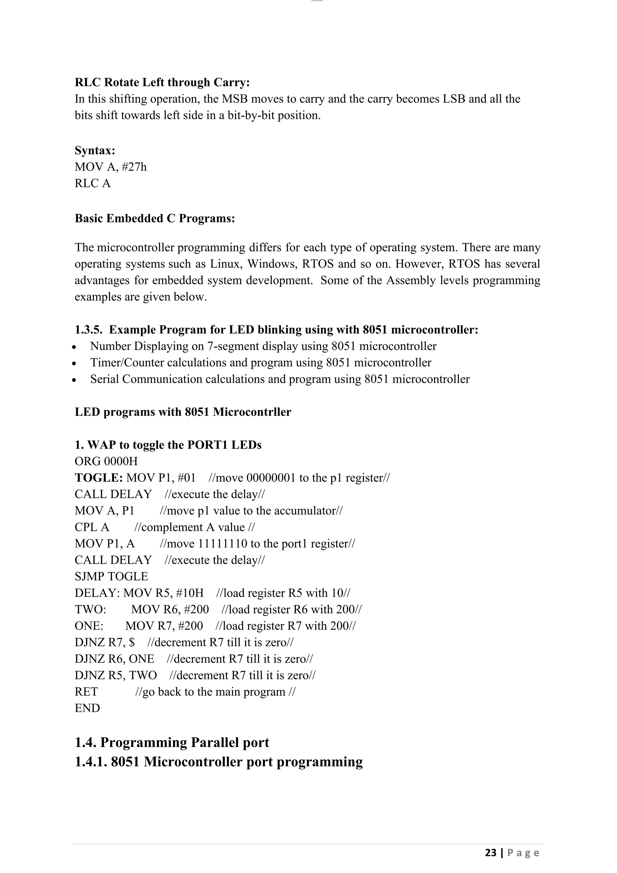 lOMoAR cPSD|26885763
23 | P a g e
RLC Rotate Left through Carry:
In this shifting operation, the MSB moves to carry and the carry becomes LSB and all the
bits shift towards left side in a bit-by-bit position.
Syntax:
MOV A, #27h
RLC A
Basic Embedded C Programs:
The microcontroller programming differs for each type of operating system. There are many
operating systems such as Linux, Windows, RTOS and so on. However, RTOS has several
advantages for embedded system development. Some of the Assembly levels programming
examples are given below.
1.3.5. Example Program for LED blinking using with 8051 microcontroller:
• Number Displaying on 7-segment display using 8051 microcontroller
• Timer/Counter calculations and program using 8051 microcontroller
• Serial Communication calculations and program using 8051 microcontroller
LED programs with 8051 Microcontrller
1. WAP to toggle the PORT1 LEDs
ORG 0000H
TOGLE: MOV P1, #01 //move 00000001 to the p1 register//
CALL DELAY //execute the delay//
MOV A, P1 //move p1 value to the accumulator//
CPL A //complement A value //
MOV P1, A //move 11111110 to the port1 register//
CALL DELAY //execute the delay//
SJMP TOGLE
DELAY: MOV R5, #10H //load register R5 with 10//
TWO: MOV R6, #200 //load register R6 with 200//
ONE: MOV R7, #200 //load register R7 with 200//
DJNZ R7, $ //decrement R7 till it is zero//
DJNZ R6, ONE //decrement R7 till it is zero//
DJNZ R5, TWO //decrement R7 till it is zero//
RET //go back to the main program //
END
1.4. Programming Parallel port
1.4.1. 8051 Microcontroller port programming
 