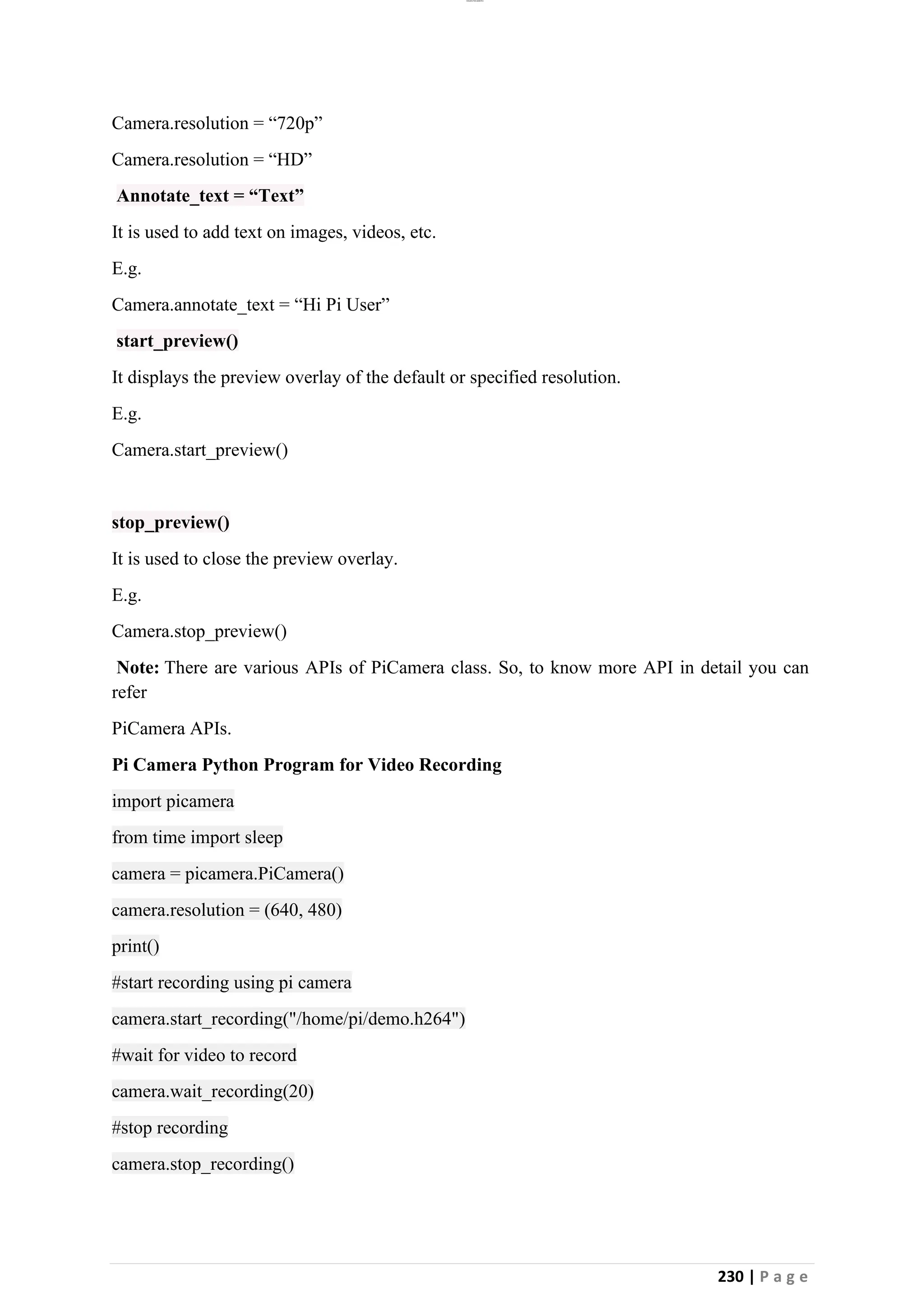 lOMoAR cPSD|26885763
230 | P a g e
Camera.resolution = “720p”
Camera.resolution = “HD”
Annotate_text = “Text”
It is used to add text on images, videos, etc.
E.g.
Camera.annotate_text = “Hi Pi User”
start_preview()
It displays the preview overlay of the default or specified resolution.
E.g.
Camera.start_preview()
stop_preview()
It is used to close the preview overlay.
E.g.
Camera.stop_preview()
Note: There are various APIs of PiCamera class. So, to know more API in detail you can
refer
PiCamera APIs.
Pi Camera Python Program for Video Recording
import picamera
from time import sleep
camera = picamera.PiCamera()
camera.resolution = (640, 480)
print()
#start recording using pi camera
camera.start_recording("/home/pi/demo.h264")
#wait for video to record
camera.wait_recording(20)
#stop recording
camera.stop_recording()
 