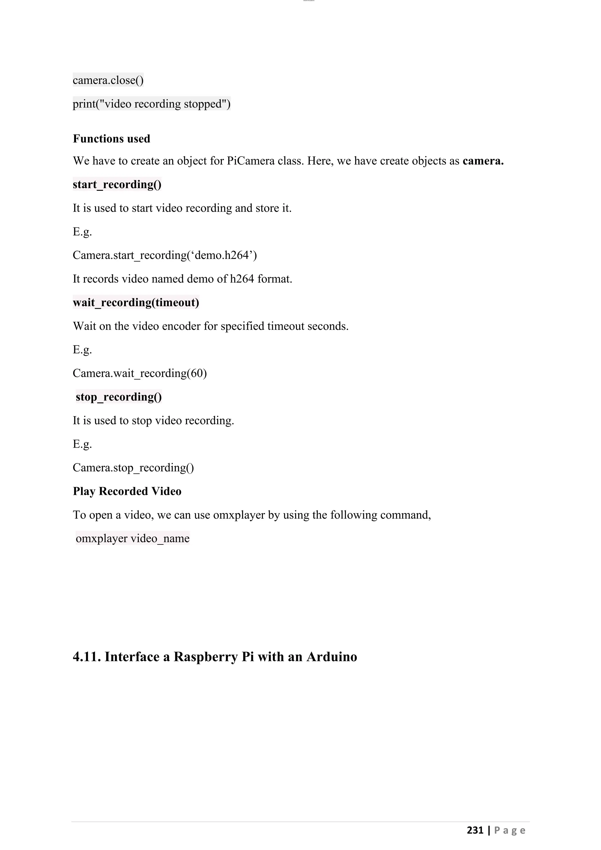 lOMoAR cPSD|26885763
231 | P a g e
camera.close()
print("video recording stopped")
Functions used
We have to create an object for PiCamera class. Here, we have create objects as camera.
start_recording()
It is used to start video recording and store it.
E.g.
Camera.start_recording(‘demo.h264’)
It records video named demo of h264 format.
wait_recording(timeout)
Wait on the video encoder for specified timeout seconds.
E.g.
Camera.wait_recording(60)
stop_recording()
It is used to stop video recording.
E.g.
Camera.stop_recording()
Play Recorded Video
To open a video, we can use omxplayer by using the following command,
omxplayer video_name
4.11. Interface a Raspberry Pi with an Arduino
 