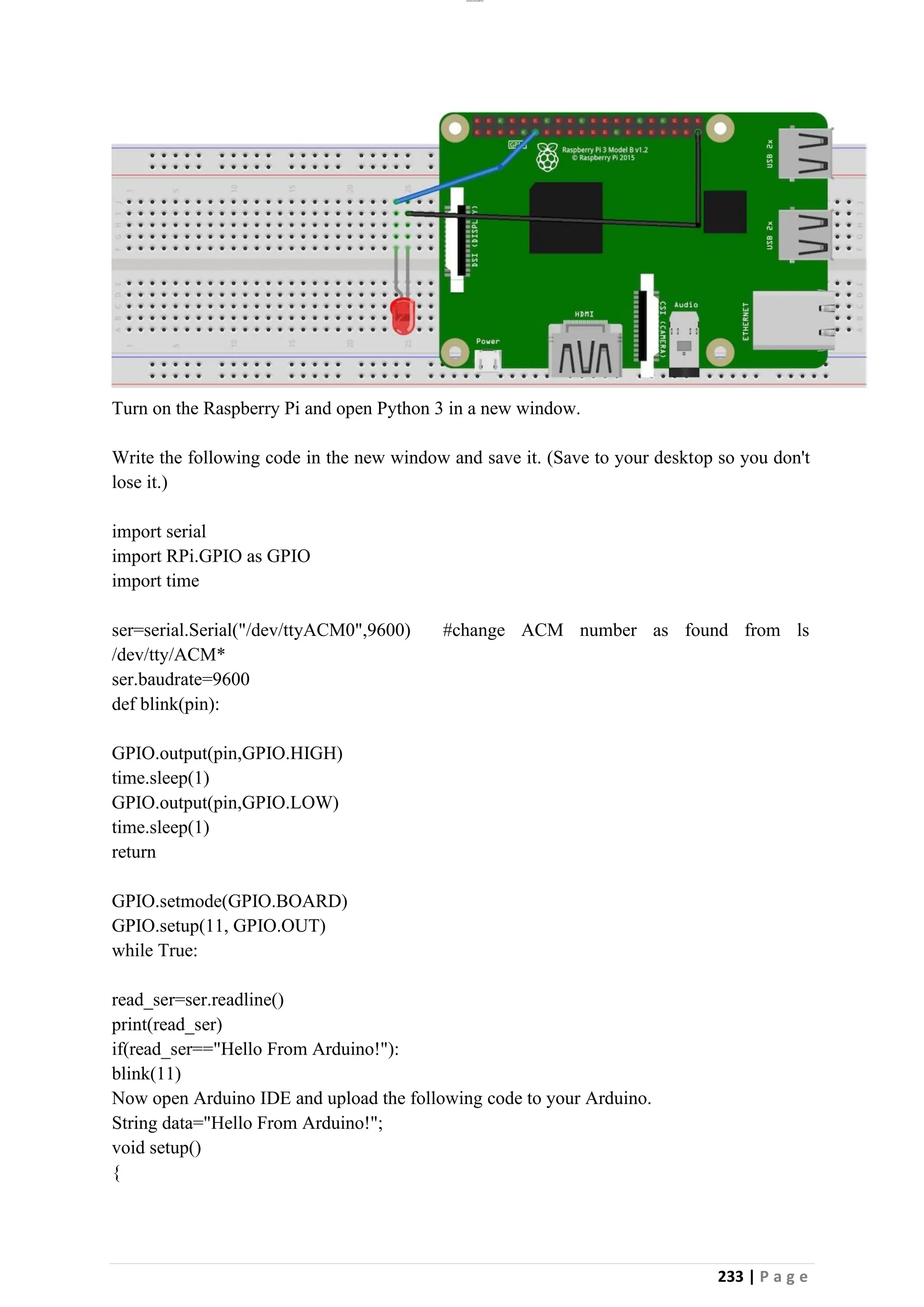 lOMoAR cPSD|26885763
233 | P a g e
Turn on the Raspberry Pi and open Python 3 in a new window.
Write the following code in the new window and save it. (Save to your desktop so you don't
lose it.)
import serial
import RPi.GPIO as GPIO
import time
ser=serial.Serial("/dev/ttyACM0",9600) #change ACM number as found from ls
/dev/tty/ACM*
ser.baudrate=9600
def blink(pin):
GPIO.output(pin,GPIO.HIGH)
time.sleep(1)
GPIO.output(pin,GPIO.LOW)
time.sleep(1)
return
GPIO.setmode(GPIO.BOARD)
GPIO.setup(11, GPIO.OUT)
while True:
read_ser=ser.readline()
print(read_ser)
if(read_ser=="Hello From Arduino!"):
blink(11)
Now open Arduino IDE and upload the following code to your Arduino.
String data="Hello From Arduino!";
void setup()
{
 