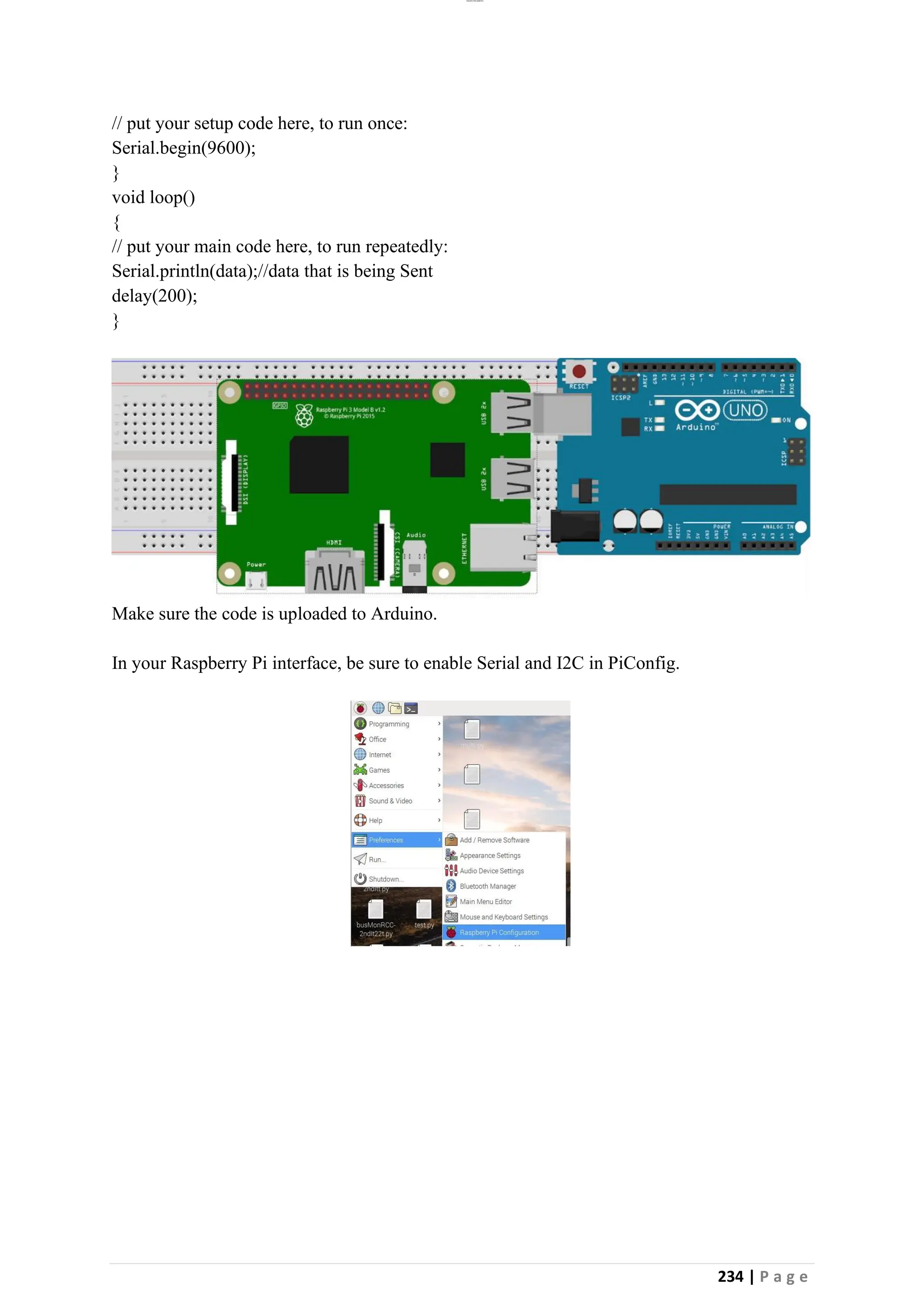 lOMoAR cPSD|26885763
234 | P a g e
// put your setup code here, to run once:
Serial.begin(9600);
}
void loop()
{
// put your main code here, to run repeatedly:
Serial.println(data);//data that is being Sent
delay(200);
}
Make sure the code is uploaded to Arduino.
In your Raspberry Pi interface, be sure to enable Serial and I2C in PiConfig.
 