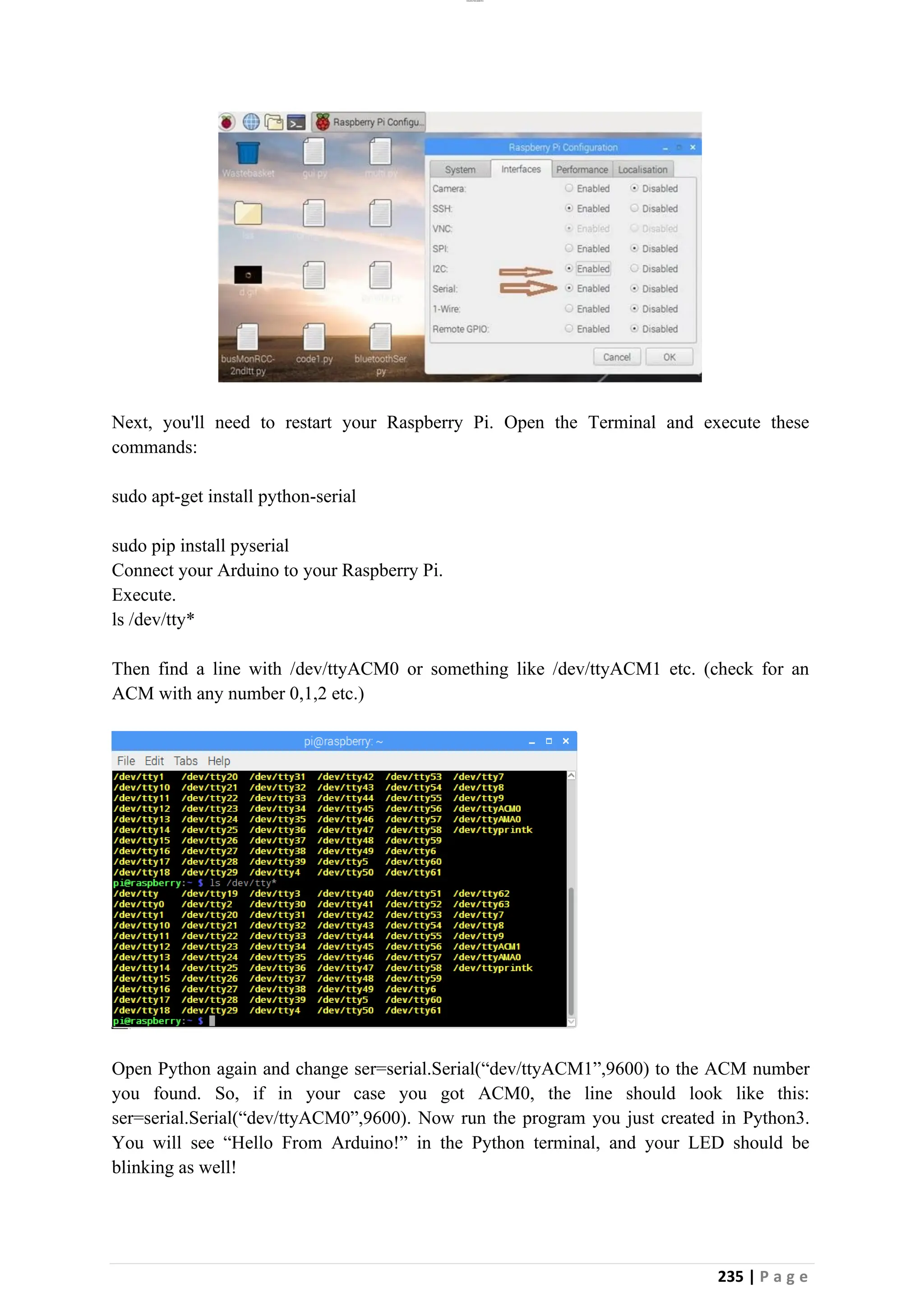 lOMoAR cPSD|26885763
235 | P a g e
Next, you'll need to restart your Raspberry Pi. Open the Terminal and execute these
commands:
sudo apt-get install python-serial
sudo pip install pyserial
Connect your Arduino to your Raspberry Pi.
Execute.
ls /dev/tty*
Then find a line with /dev/ttyACM0 or something like /dev/ttyACM1 etc. (check for an
ACM with any number 0,1,2 etc.)
Open Python again and change ser=serial.Serial(“dev/ttyACM1”,9600) to the ACM number
you found. So, if in your case you got ACM0, the line should look like this:
ser=serial.Serial(“dev/ttyACM0”,9600). Now run the program you just created in Python3.
You will see “Hello From Arduino!” in the Python terminal, and your LED should be
blinking as well!
 