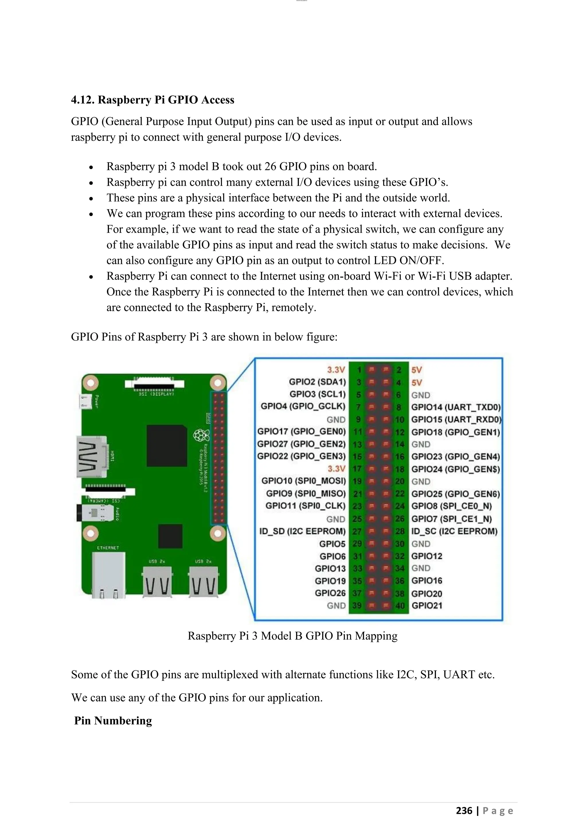 lOMoAR cPSD|26885763
236 | P a g e
4.12. Raspberry Pi GPIO Access
GPIO (General Purpose Input Output) pins can be used as input or output and allows
raspberry pi to connect with general purpose I/O devices.
• Raspberry pi 3 model B took out 26 GPIO pins on board.
• Raspberry pi can control many external I/O devices using these GPIO’s.
• These pins are a physical interface between the Pi and the outside world.
• We can program these pins according to our needs to interact with external devices.
For example, if we want to read the state of a physical switch, we can configure any
of the available GPIO pins as input and read the switch status to make decisions. We
can also configure any GPIO pin as an output to control LED ON/OFF.
• Raspberry Pi can connect to the Internet using on-board Wi-Fi or Wi-Fi USB adapter.
Once the Raspberry Pi is connected to the Internet then we can control devices, which
are connected to the Raspberry Pi, remotely.
GPIO Pins of Raspberry Pi 3 are shown in below figure:
Raspberry Pi 3 Model B GPIO Pin Mapping
Some of the GPIO pins are multiplexed with alternate functions like I2C, SPI, UART etc.
We can use any of the GPIO pins for our application.
Pin Numbering
 
