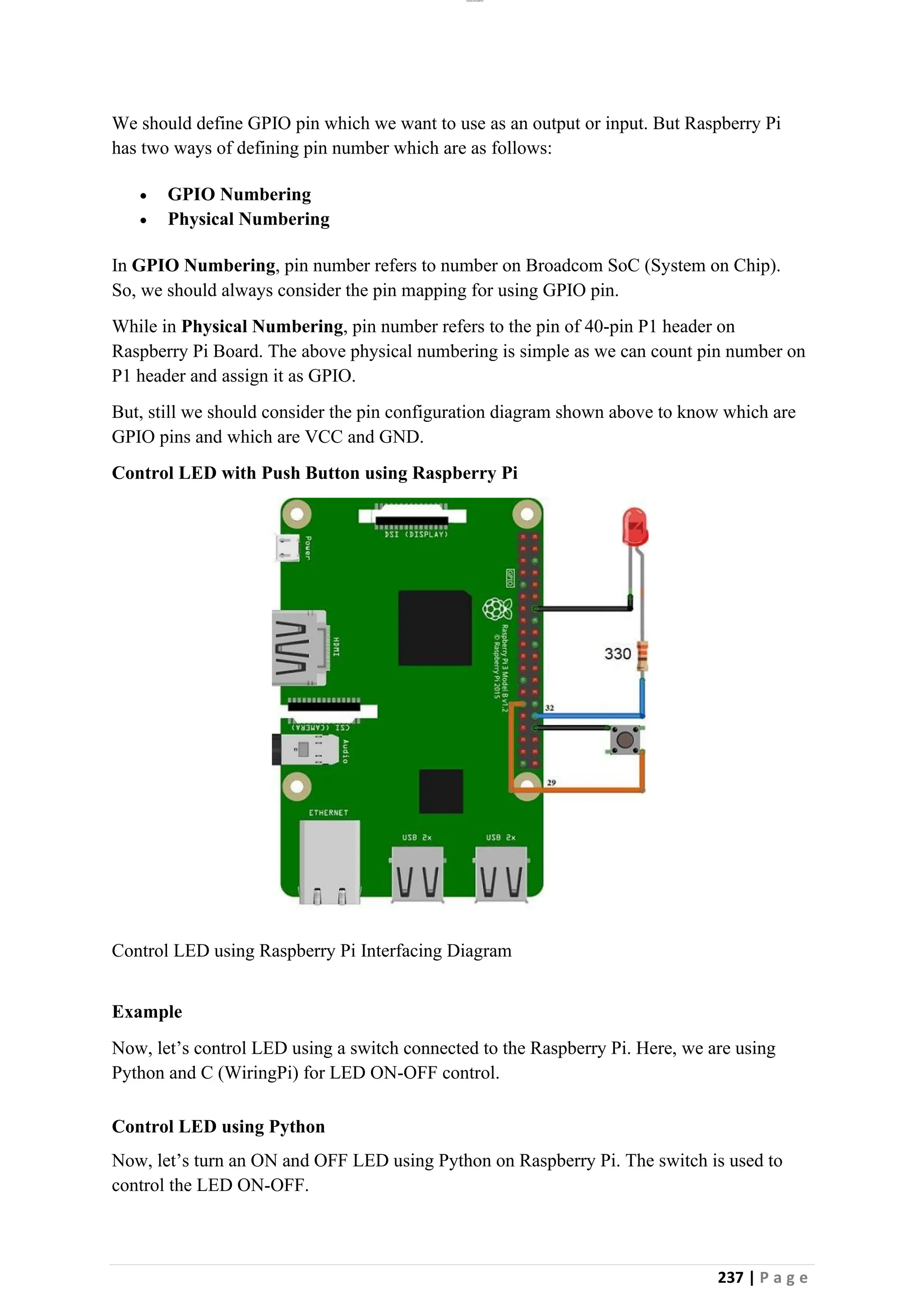 lOMoAR cPSD|26885763
237 | P a g e
We should define GPIO pin which we want to use as an output or input. But Raspberry Pi
has two ways of defining pin number which are as follows:
• GPIO Numbering
• Physical Numbering
In GPIO Numbering, pin number refers to number on Broadcom SoC (System on Chip).
So, we should always consider the pin mapping for using GPIO pin.
While in Physical Numbering, pin number refers to the pin of 40-pin P1 header on
Raspberry Pi Board. The above physical numbering is simple as we can count pin number on
P1 header and assign it as GPIO.
But, still we should consider the pin configuration diagram shown above to know which are
GPIO pins and which are VCC and GND.
Control LED with Push Button using Raspberry Pi
Control LED using Raspberry Pi Interfacing Diagram
Example
Now, let’s control LED using a switch connected to the Raspberry Pi. Here, we are using
Python and C (WiringPi) for LED ON-OFF control.
Control LED using Python
Now, let’s turn an ON and OFF LED using Python on Raspberry Pi. The switch is used to
control the LED ON-OFF.
 