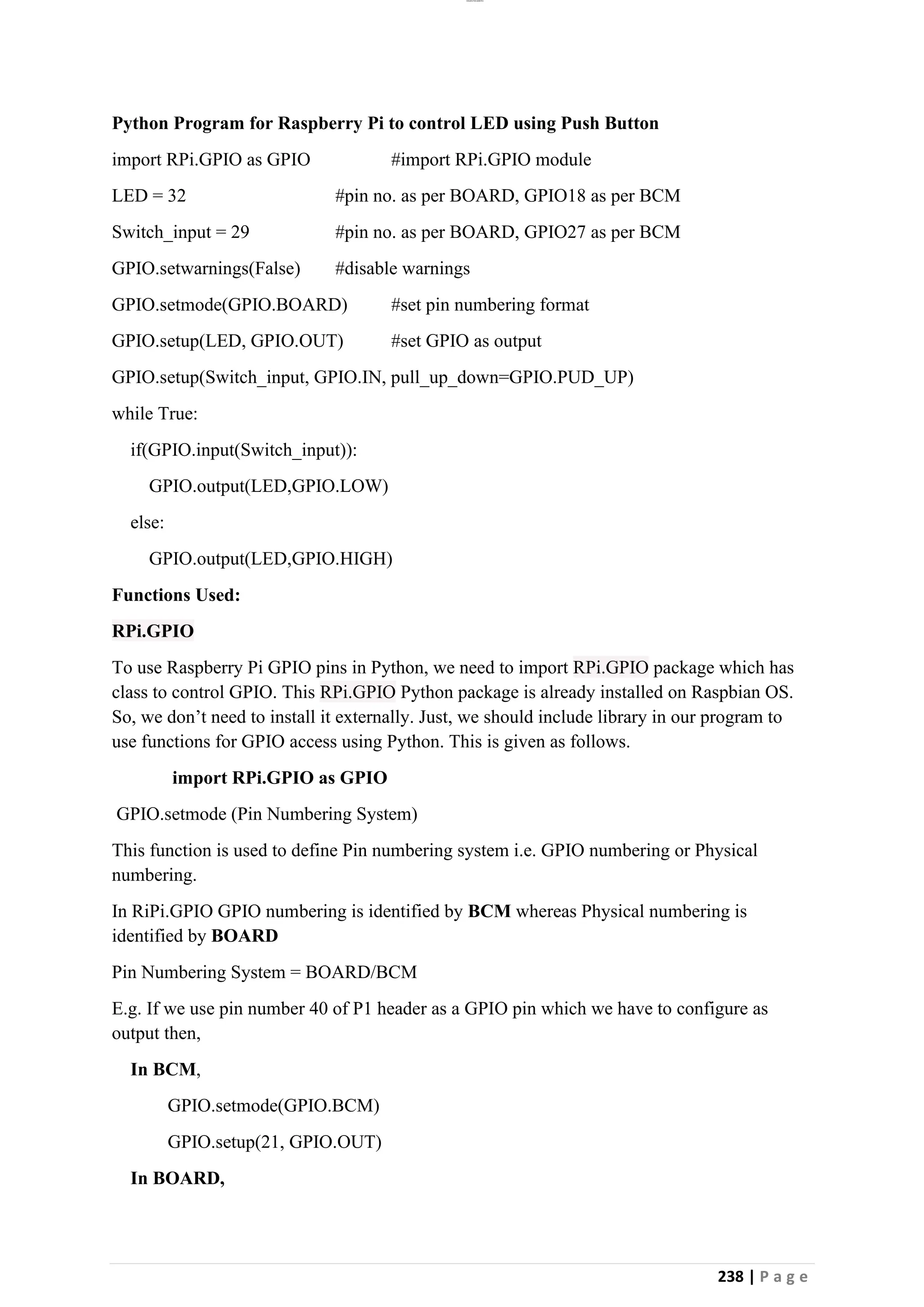 lOMoAR cPSD|26885763
238 | P a g e
Python Program for Raspberry Pi to control LED using Push Button
import RPi.GPIO as GPIO #import RPi.GPIO module
LED = 32 #pin no. as per BOARD, GPIO18 as per BCM
Switch_input = 29 #pin no. as per BOARD, GPIO27 as per BCM
GPIO.setwarnings(False) #disable warnings
GPIO.setmode(GPIO.BOARD) #set pin numbering format
GPIO.setup(LED, GPIO.OUT) #set GPIO as output
GPIO.setup(Switch_input, GPIO.IN, pull_up_down=GPIO.PUD_UP)
while True:
if(GPIO.input(Switch_input)):
GPIO.output(LED,GPIO.LOW)
else:
GPIO.output(LED,GPIO.HIGH)
Functions Used:
RPi.GPIO
To use Raspberry Pi GPIO pins in Python, we need to import RPi.GPIO package which has
class to control GPIO. This RPi.GPIO Python package is already installed on Raspbian OS.
So, we don’t need to install it externally. Just, we should include library in our program to
use functions for GPIO access using Python. This is given as follows.
import RPi.GPIO as GPIO
GPIO.setmode (Pin Numbering System)
This function is used to define Pin numbering system i.e. GPIO numbering or Physical
numbering.
In RiPi.GPIO GPIO numbering is identified by BCM whereas Physical numbering is
identified by BOARD
Pin Numbering System = BOARD/BCM
E.g. If we use pin number 40 of P1 header as a GPIO pin which we have to configure as
output then,
In BCM,
GPIO.setmode(GPIO.BCM)
GPIO.setup(21, GPIO.OUT)
In BOARD,
 