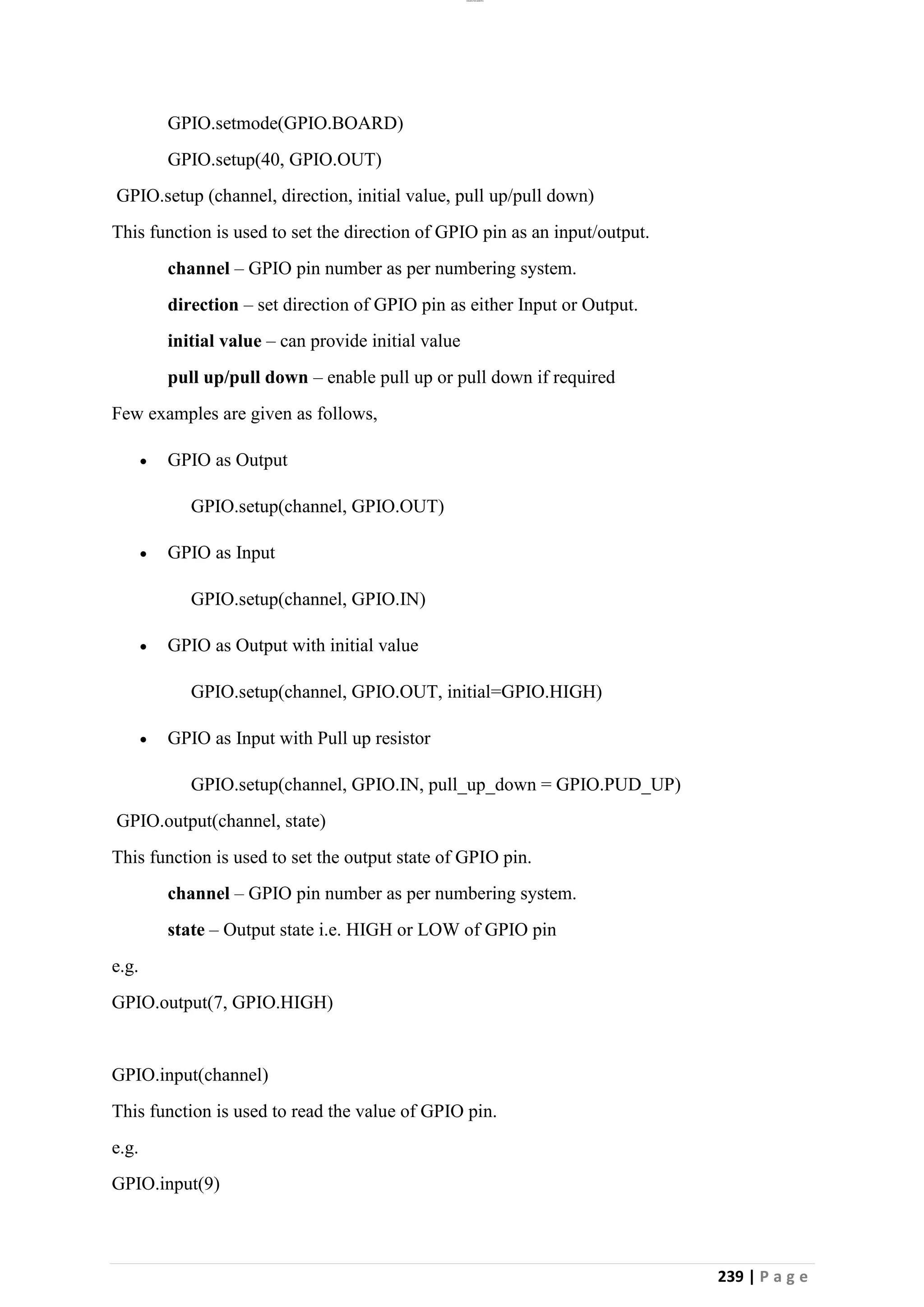 lOMoAR cPSD|26885763
239 | P a g e
GPIO.setmode(GPIO.BOARD)
GPIO.setup(40, GPIO.OUT)
GPIO.setup (channel, direction, initial value, pull up/pull down)
This function is used to set the direction of GPIO pin as an input/output.
channel – GPIO pin number as per numbering system.
direction – set direction of GPIO pin as either Input or Output.
initial value – can provide initial value
pull up/pull down – enable pull up or pull down if required
Few examples are given as follows,
• GPIO as Output
GPIO.setup(channel, GPIO.OUT)
• GPIO as Input
GPIO.setup(channel, GPIO.IN)
• GPIO as Output with initial value
GPIO.setup(channel, GPIO.OUT, initial=GPIO.HIGH)
• GPIO as Input with Pull up resistor
GPIO.setup(channel, GPIO.IN, pull_up_down = GPIO.PUD_UP)
GPIO.output(channel, state)
This function is used to set the output state of GPIO pin.
channel – GPIO pin number as per numbering system.
state – Output state i.e. HIGH or LOW of GPIO pin
e.g.
GPIO.output(7, GPIO.HIGH)
GPIO.input(channel)
This function is used to read the value of GPIO pin.
e.g.
GPIO.input(9)
 
