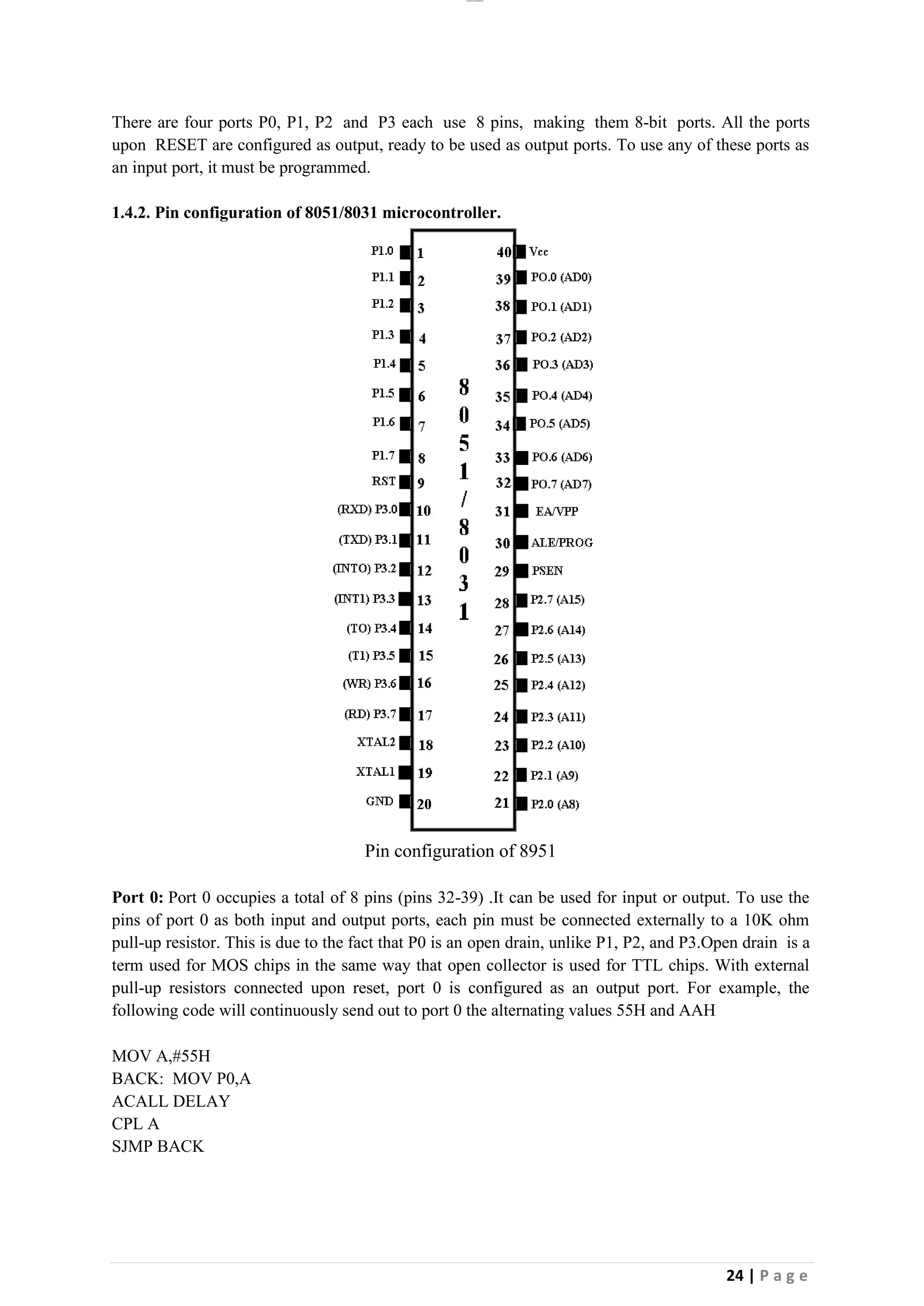 lOMoAR cPSD|26885763
24 | P a g e
There are four ports P0, P1, P2 and P3 each use 8 pins, making them 8-bit ports. All the ports
upon RESET are configured as output, ready to be used as output ports. To use any of these ports as
an input port, it must be programmed.
1.4.2. Pin configuration of 8051/8031 microcontroller.
Pin configuration of 8951
Port 0: Port 0 occupies a total of 8 pins (pins 32-39) .It can be used for input or output. To use the
pins of port 0 as both input and output ports, each pin must be connected externally to a 10K ohm
pull-up resistor. This is due to the fact that P0 is an open drain, unlike P1, P2, and P3.Open drain is a
term used for MOS chips in the same way that open collector is used for TTL chips. With external
pull-up resistors connected upon reset, port 0 is configured as an output port. For example, the
following code will continuously send out to port 0 the alternating values 55H and AAH
MOV A,#55H
BACK: MOV P0,A
ACALL DELAY
CPL A
SJMP BACK
 