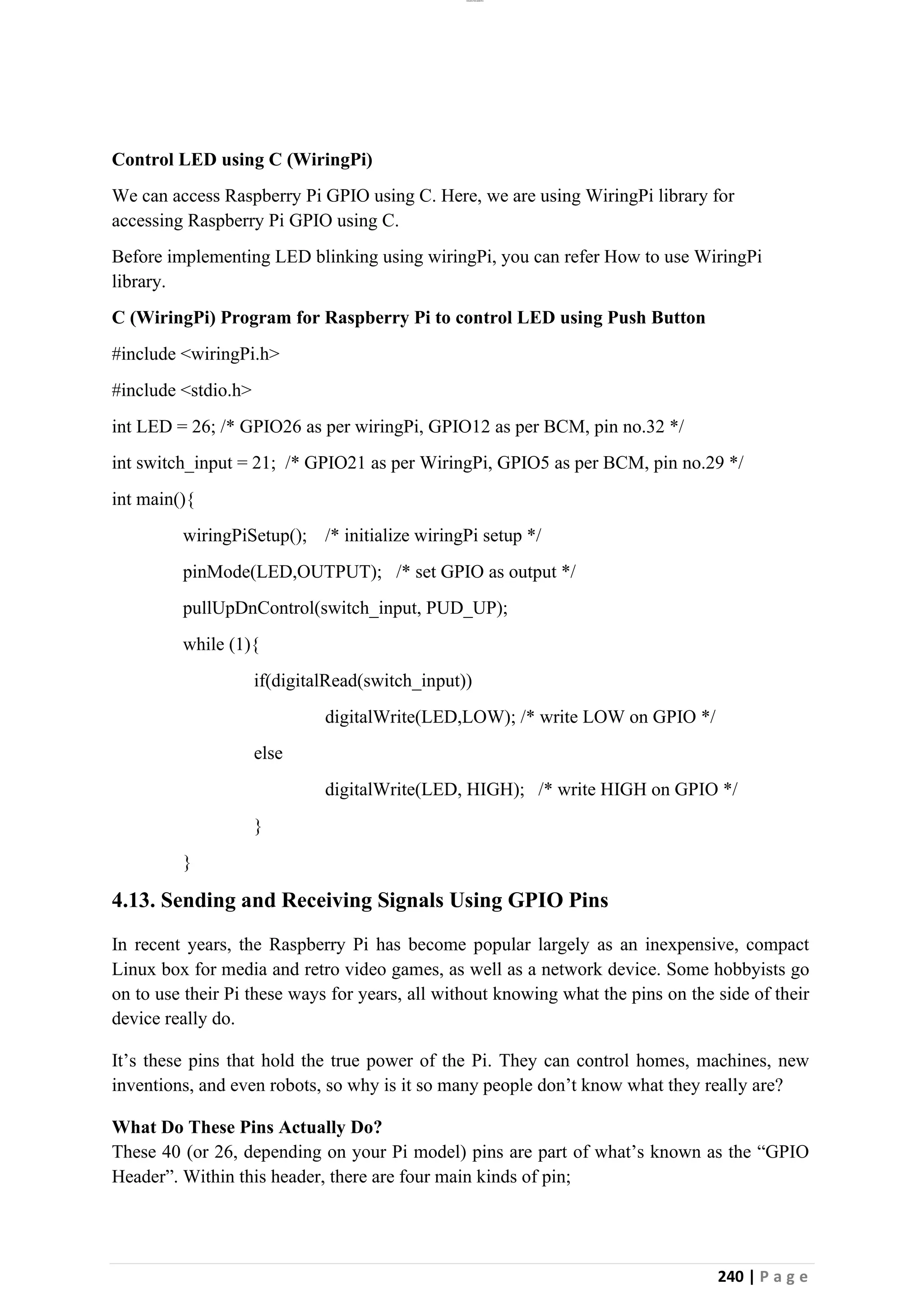 lOMoAR cPSD|26885763
240 | P a g e
Control LED using C (WiringPi)
We can access Raspberry Pi GPIO using C. Here, we are using WiringPi library for
accessing Raspberry Pi GPIO using C.
Before implementing LED blinking using wiringPi, you can refer How to use WiringPi
library.
C (WiringPi) Program for Raspberry Pi to control LED using Push Button
#include <wiringPi.h>
#include <stdio.h>
int LED = 26; /* GPIO26 as per wiringPi, GPIO12 as per BCM, pin no.32 */
int switch_input = 21; /* GPIO21 as per WiringPi, GPIO5 as per BCM, pin no.29 */
int main(){
wiringPiSetup(); /* initialize wiringPi setup */
pinMode(LED,OUTPUT); /* set GPIO as output */
pullUpDnControl(switch_input, PUD_UP);
while (1){
if(digitalRead(switch_input))
digitalWrite(LED,LOW); /* write LOW on GPIO */
else
digitalWrite(LED, HIGH); /* write HIGH on GPIO */
}
}
4.13. Sending and Receiving Signals Using GPIO Pins
In recent years, the Raspberry Pi has become popular largely as an inexpensive, compact
Linux box for media and retro video games, as well as a network device. Some hobbyists go
on to use their Pi these ways for years, all without knowing what the pins on the side of their
device really do.
It’s these pins that hold the true power of the Pi. They can control homes, machines, new
inventions, and even robots, so why is it so many people don’t know what they really are?
What Do These Pins Actually Do?
These 40 (or 26, depending on your Pi model) pins are part of what’s known as the “GPIO
Header”. Within this header, there are four main kinds of pin;
 