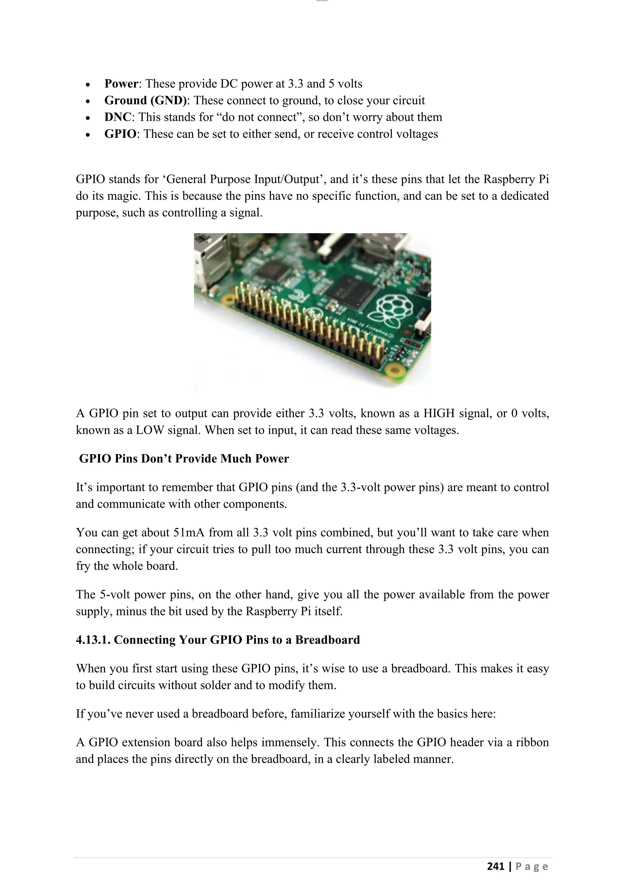 lOMoAR cPSD|26885763
241 | P a g e
• Power: These provide DC power at 3.3 and 5 volts
• Ground (GND): These connect to ground, to close your circuit
• DNC: This stands for “do not connect”, so don’t worry about them
• GPIO: These can be set to either send, or receive control voltages
GPIO stands for ‘General Purpose Input/Output’, and it’s these pins that let the Raspberry Pi
do its magic. This is because the pins have no specific function, and can be set to a dedicated
purpose, such as controlling a signal.
A GPIO pin set to output can provide either 3.3 volts, known as a HIGH signal, or 0 volts,
known as a LOW signal. When set to input, it can read these same voltages.
GPIO Pins Don’t Provide Much Power
It’s important to remember that GPIO pins (and the 3.3-volt power pins) are meant to control
and communicate with other components.
You can get about 51mA from all 3.3 volt pins combined, but you’ll want to take care when
connecting; if your circuit tries to pull too much current through these 3.3 volt pins, you can
fry the whole board.
The 5-volt power pins, on the other hand, give you all the power available from the power
supply, minus the bit used by the Raspberry Pi itself.
4.13.1. Connecting Your GPIO Pins to a Breadboard
When you first start using these GPIO pins, it’s wise to use a breadboard. This makes it easy
to build circuits without solder and to modify them.
If you’ve never used a breadboard before, familiarize yourself with the basics here:
A GPIO extension board also helps immensely. This connects the GPIO header via a ribbon
and places the pins directly on the breadboard, in a clearly labeled manner.
 