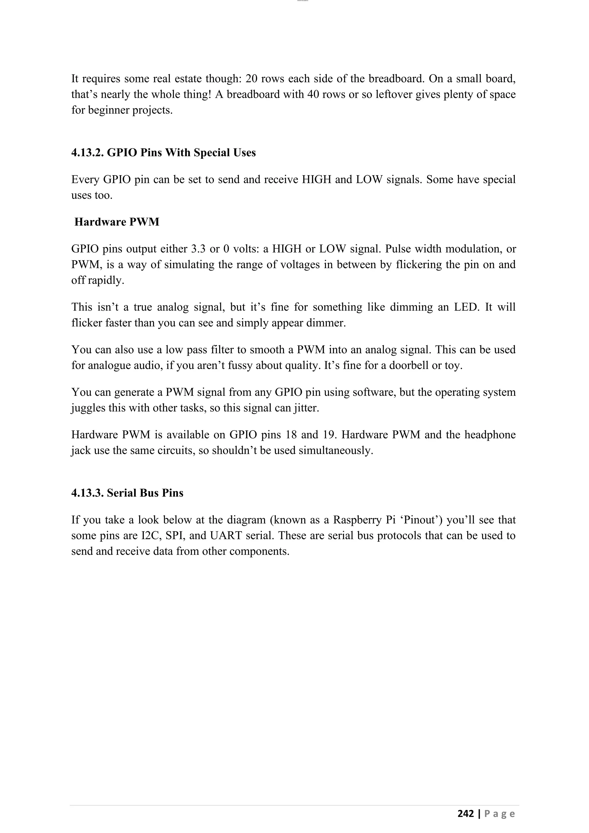lOMoAR cPSD|26885763
242 | P a g e
It requires some real estate though: 20 rows each side of the breadboard. On a small board,
that’s nearly the whole thing! A breadboard with 40 rows or so leftover gives plenty of space
for beginner projects.
4.13.2. GPIO Pins With Special Uses
Every GPIO pin can be set to send and receive HIGH and LOW signals. Some have special
uses too.
Hardware PWM
GPIO pins output either 3.3 or 0 volts: a HIGH or LOW signal. Pulse width modulation, or
PWM, is a way of simulating the range of voltages in between by flickering the pin on and
off rapidly.
This isn’t a true analog signal, but it’s fine for something like dimming an LED. It will
flicker faster than you can see and simply appear dimmer.
You can also use a low pass filter to smooth a PWM into an analog signal. This can be used
for analogue audio, if you aren’t fussy about quality. It’s fine for a doorbell or toy.
You can generate a PWM signal from any GPIO pin using software, but the operating system
juggles this with other tasks, so this signal can jitter.
Hardware PWM is available on GPIO pins 18 and 19. Hardware PWM and the headphone
jack use the same circuits, so shouldn’t be used simultaneously.
4.13.3. Serial Bus Pins
If you take a look below at the diagram (known as a Raspberry Pi ‘Pinout’) you’ll see that
some pins are I2C, SPI, and UART serial. These are serial bus protocols that can be used to
send and receive data from other components.
 