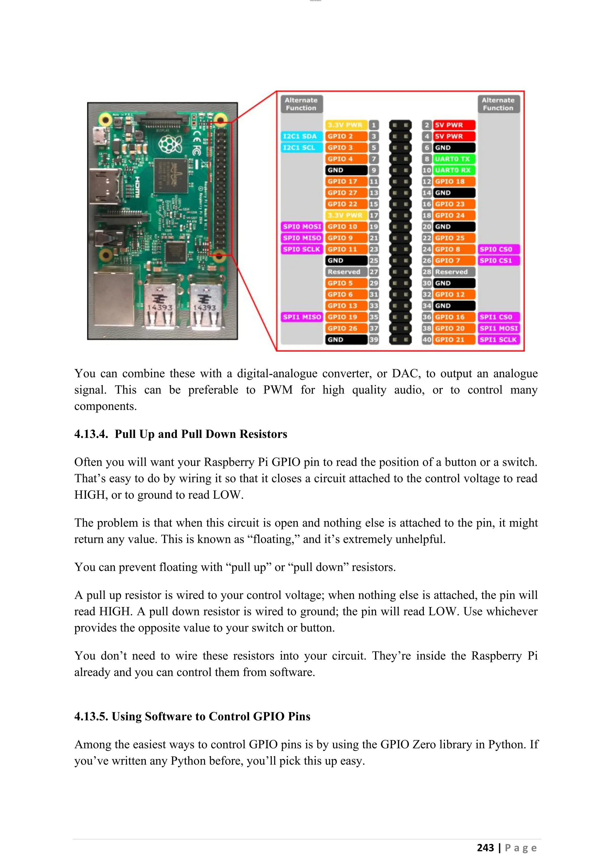 lOMoAR cPSD|26885763
243 | P a g e
You can combine these with a digital-analogue converter, or DAC, to output an analogue
signal. This can be preferable to PWM for high quality audio, or to control many
components.
4.13.4. Pull Up and Pull Down Resistors
Often you will want your Raspberry Pi GPIO pin to read the position of a button or a switch.
That’s easy to do by wiring it so that it closes a circuit attached to the control voltage to read
HIGH, or to ground to read LOW.
The problem is that when this circuit is open and nothing else is attached to the pin, it might
return any value. This is known as “floating,” and it’s extremely unhelpful.
You can prevent floating with “pull up” or “pull down” resistors.
A pull up resistor is wired to your control voltage; when nothing else is attached, the pin will
read HIGH. A pull down resistor is wired to ground; the pin will read LOW. Use whichever
provides the opposite value to your switch or button.
You don’t need to wire these resistors into your circuit. They’re inside the Raspberry Pi
already and you can control them from software.
4.13.5. Using Software to Control GPIO Pins
Among the easiest ways to control GPIO pins is by using the GPIO Zero library in Python. If
you’ve written any Python before, you’ll pick this up easy.
 