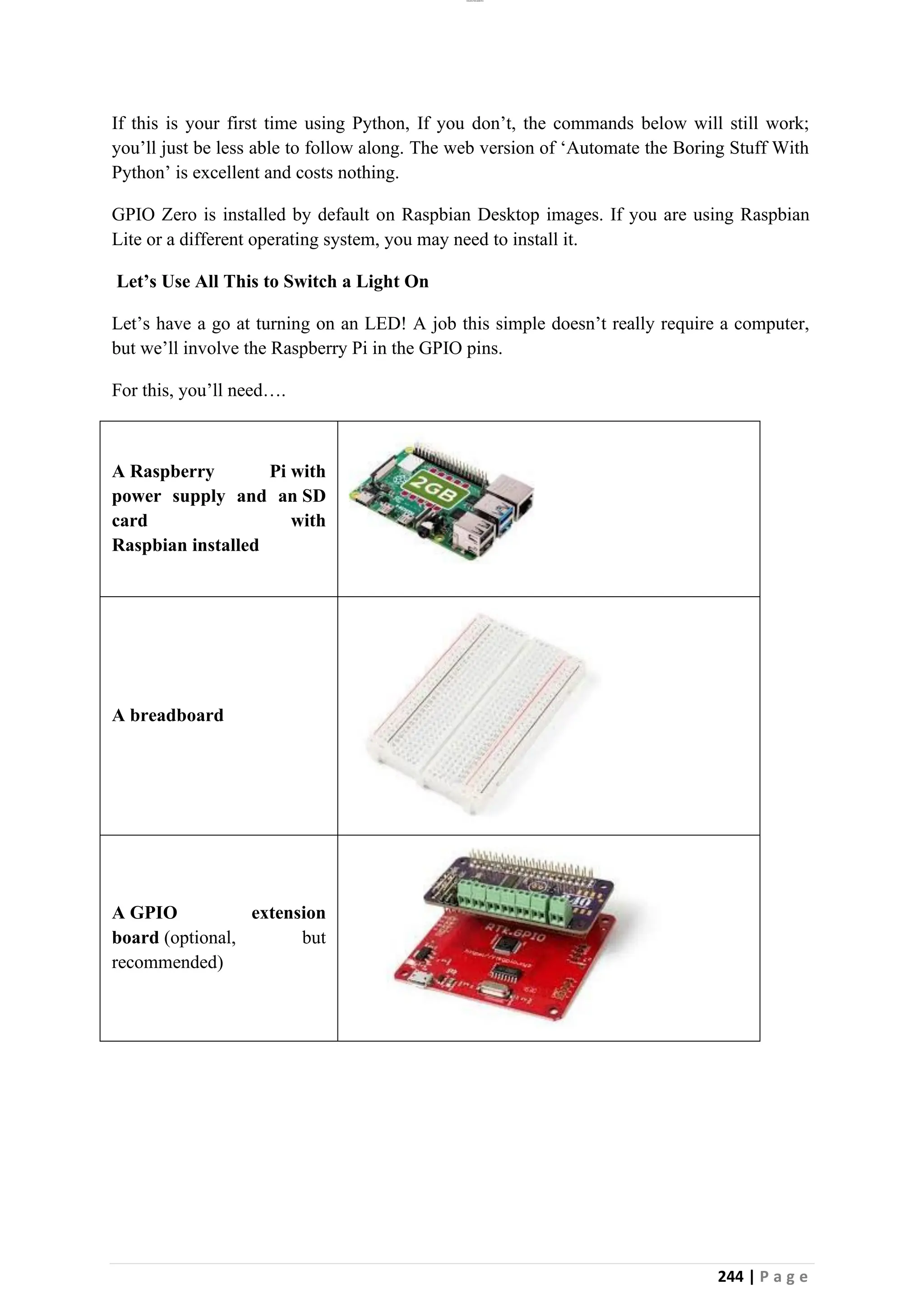 lOMoAR cPSD|26885763
244 | P a g e
If this is your first time using Python, If you don’t, the commands below will still work;
you’ll just be less able to follow along. The web version of ‘Automate the Boring Stuff With
Python’ is excellent and costs nothing.
GPIO Zero is installed by default on Raspbian Desktop images. If you are using Raspbian
Lite or a different operating system, you may need to install it.
Let’s Use All This to Switch a Light On
Let’s have a go at turning on an LED! A job this simple doesn’t really require a computer,
but we’ll involve the Raspberry Pi in the GPIO pins.
For this, you’ll need….
A Raspberry Pi with
power supply and an SD
card with
Raspbian installed
A breadboard
A GPIO extension
board (optional, but
recommended)
 