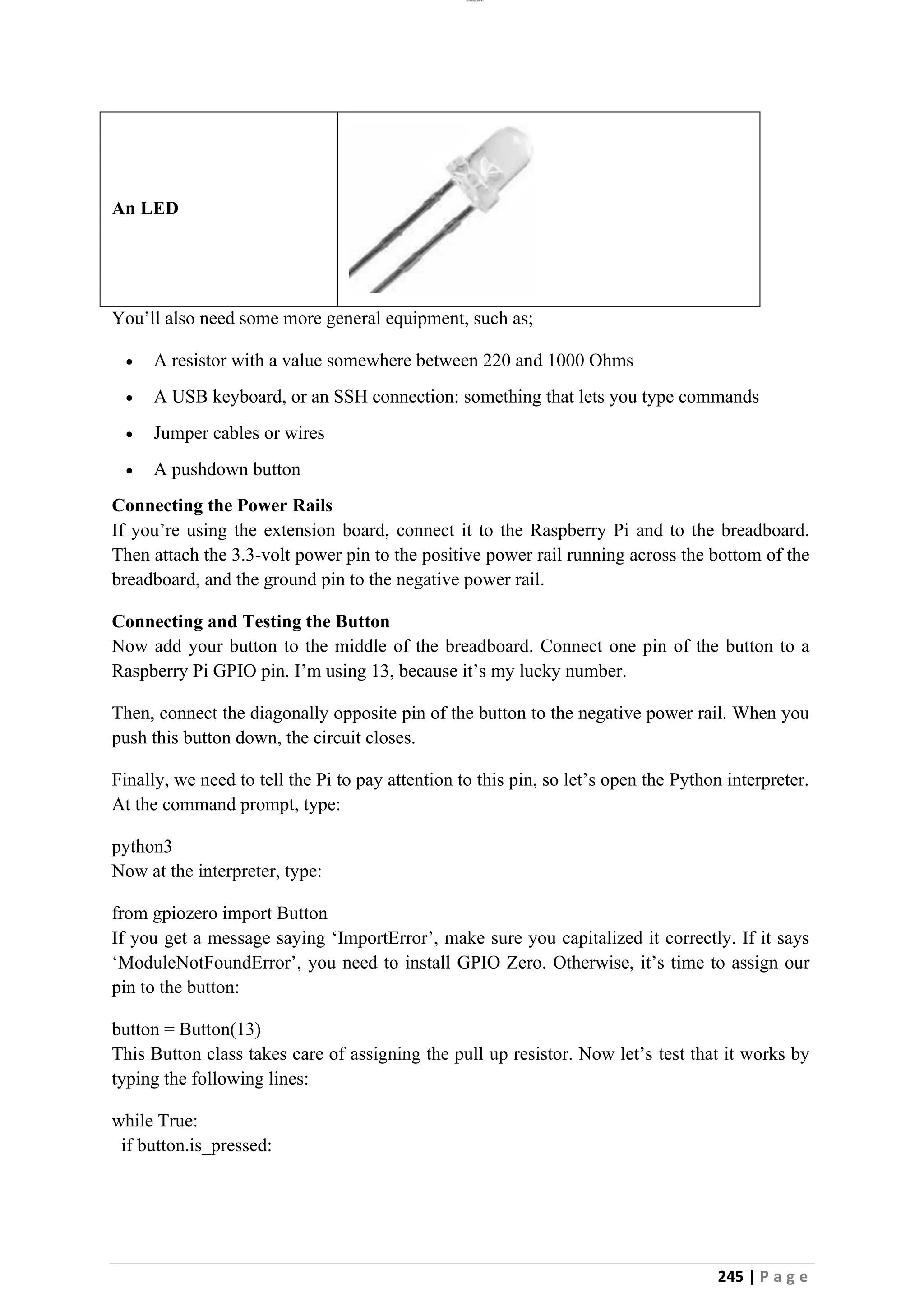 lOMoAR cPSD|26885763
245 | P a g e
An LED
You’ll also need some more general equipment, such as;
• A resistor with a value somewhere between 220 and 1000 Ohms
• A USB keyboard, or an SSH connection: something that lets you type commands
• Jumper cables or wires
• A pushdown button
Connecting the Power Rails
If you’re using the extension board, connect it to the Raspberry Pi and to the breadboard.
Then attach the 3.3-volt power pin to the positive power rail running across the bottom of the
breadboard, and the ground pin to the negative power rail.
Connecting and Testing the Button
Now add your button to the middle of the breadboard. Connect one pin of the button to a
Raspberry Pi GPIO pin. I’m using 13, because it’s my lucky number.
Then, connect the diagonally opposite pin of the button to the negative power rail. When you
push this button down, the circuit closes.
Finally, we need to tell the Pi to pay attention to this pin, so let’s open the Python interpreter.
At the command prompt, type:
python3
Now at the interpreter, type:
from gpiozero import Button
If you get a message saying ‘ImportError’, make sure you capitalized it correctly. If it says
‘ModuleNotFoundError’, you need to install GPIO Zero. Otherwise, it’s time to assign our
pin to the button:
button = Button(13)
This Button class takes care of assigning the pull up resistor. Now let’s test that it works by
typing the following lines:
while True:
if button.is_pressed:
 