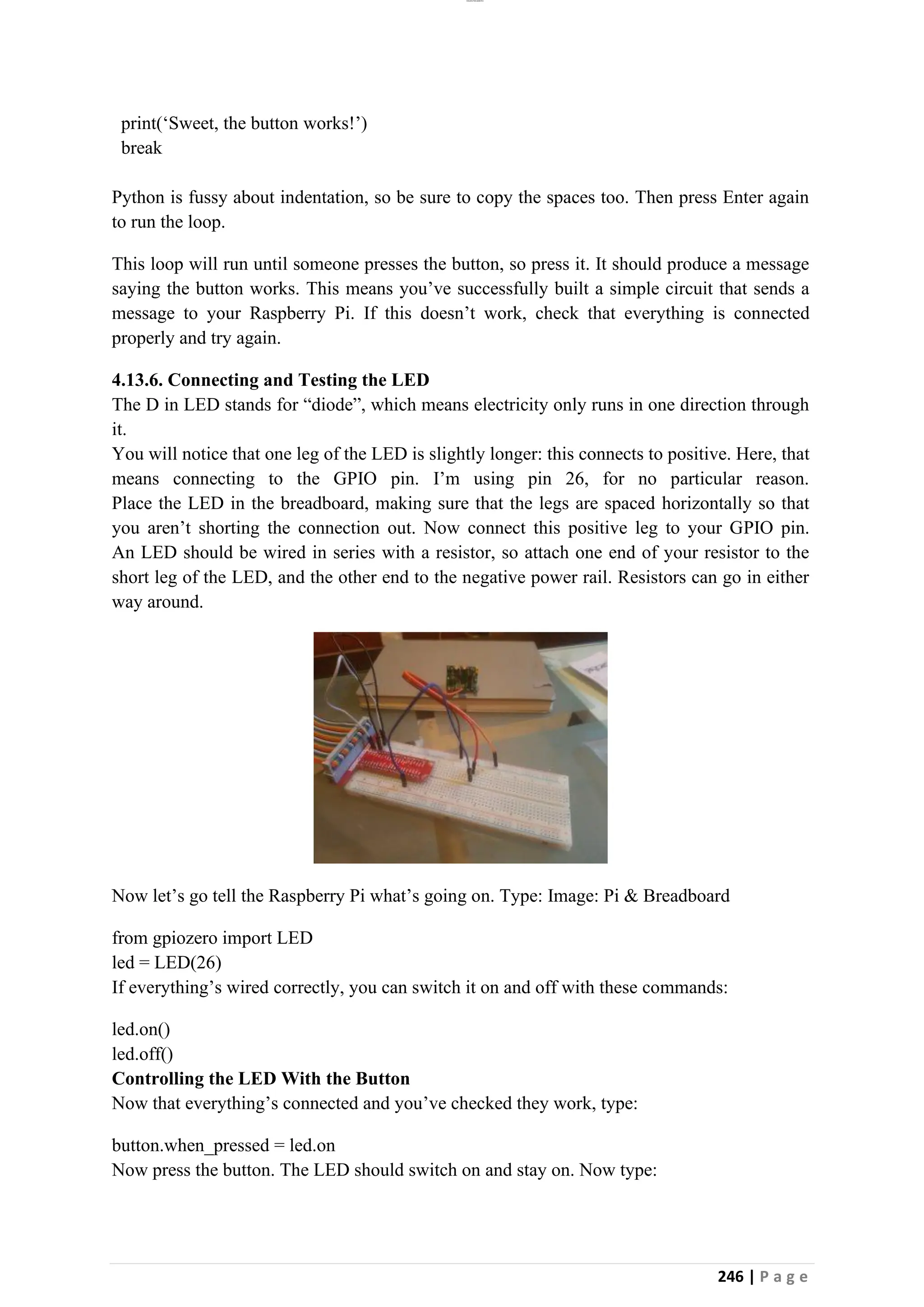 lOMoAR cPSD|26885763
246 | P a g e
print(‘Sweet, the button works!’)
break
Python is fussy about indentation, so be sure to copy the spaces too. Then press Enter again
to run the loop.
This loop will run until someone presses the button, so press it. It should produce a message
saying the button works. This means you’ve successfully built a simple circuit that sends a
message to your Raspberry Pi. If this doesn’t work, check that everything is connected
properly and try again.
4.13.6. Connecting and Testing the LED
The D in LED stands for “diode”, which means electricity only runs in one direction through
it.
You will notice that one leg of the LED is slightly longer: this connects to positive. Here, that
means connecting to the GPIO pin. I’m using pin 26, for no particular reason.
Place the LED in the breadboard, making sure that the legs are spaced horizontally so that
you aren’t shorting the connection out. Now connect this positive leg to your GPIO pin.
An LED should be wired in series with a resistor, so attach one end of your resistor to the
short leg of the LED, and the other end to the negative power rail. Resistors can go in either
way around.
Now let’s go tell the Raspberry Pi what’s going on. Type: Image: Pi & Breadboard
from gpiozero import LED
led = LED(26)
If everything’s wired correctly, you can switch it on and off with these commands:
led.on()
led.off()
Controlling the LED With the Button
Now that everything’s connected and you’ve checked they work, type:
button.when_pressed = led.on
Now press the button. The LED should switch on and stay on. Now type:
 