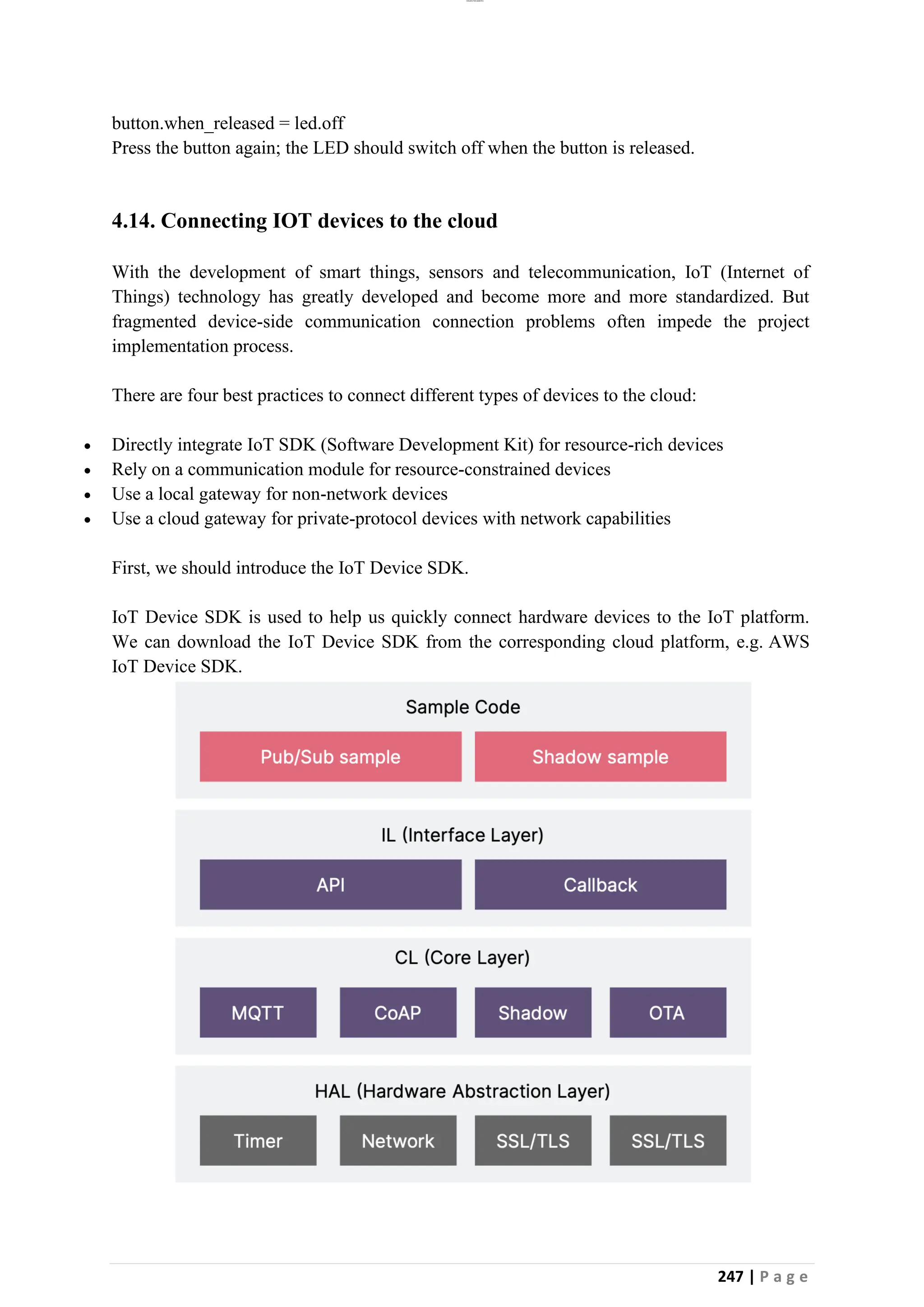 lOMoAR cPSD|26885763
247 | P a g e
button.when_released = led.off
Press the button again; the LED should switch off when the button is released.
4.14. Connecting IOT devices to the cloud
With the development of smart things, sensors and telecommunication, IoT (Internet of
Things) technology has greatly developed and become more and more standardized. But
fragmented device-side communication connection problems often impede the project
implementation process.
There are four best practices to connect different types of devices to the cloud:
• Directly integrate IoT SDK (Software Development Kit) for resource-rich devices
• Rely on a communication module for resource-constrained devices
• Use a local gateway for non-network devices
• Use a cloud gateway for private-protocol devices with network capabilities
First, we should introduce the IoT Device SDK.
IoT Device SDK is used to help us quickly connect hardware devices to the IoT platform.
We can download the IoT Device SDK from the corresponding cloud platform, e.g. AWS
IoT Device SDK.
 