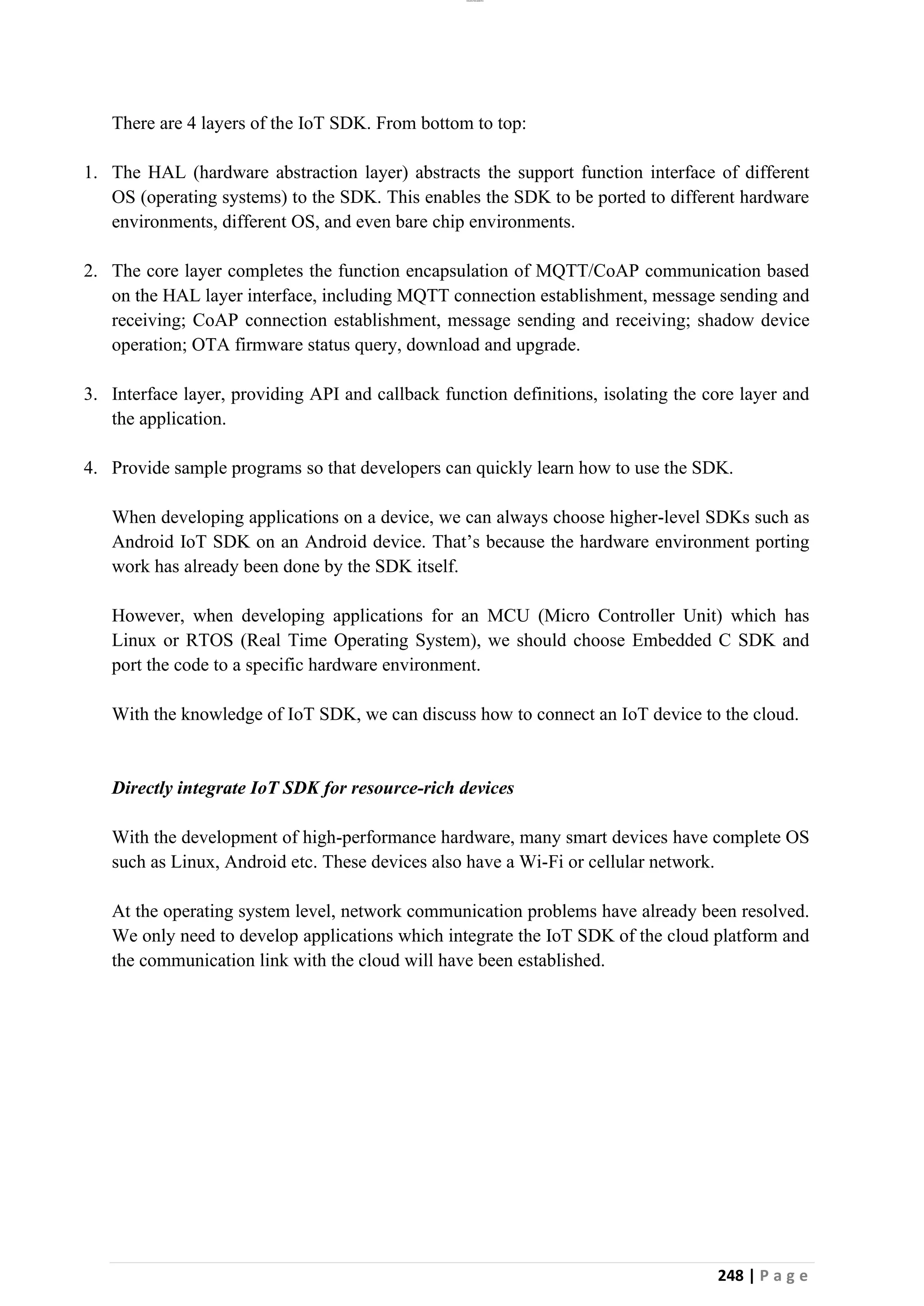 lOMoAR cPSD|26885763
248 | P a g e
There are 4 layers of the IoT SDK. From bottom to top:
1. The HAL (hardware abstraction layer) abstracts the support function interface of different
OS (operating systems) to the SDK. This enables the SDK to be ported to different hardware
environments, different OS, and even bare chip environments.
2. The core layer completes the function encapsulation of MQTT/CoAP communication based
on the HAL layer interface, including MQTT connection establishment, message sending and
receiving; CoAP connection establishment, message sending and receiving; shadow device
operation; OTA firmware status query, download and upgrade.
3. Interface layer, providing API and callback function definitions, isolating the core layer and
the application.
4. Provide sample programs so that developers can quickly learn how to use the SDK.
When developing applications on a device, we can always choose higher-level SDKs such as
Android IoT SDK on an Android device. That’s because the hardware environment porting
work has already been done by the SDK itself.
However, when developing applications for an MCU (Micro Controller Unit) which has
Linux or RTOS (Real Time Operating System), we should choose Embedded C SDK and
port the code to a specific hardware environment.
With the knowledge of IoT SDK, we can discuss how to connect an IoT device to the cloud.
Directly integrate IoT SDK for resource-rich devices
With the development of high-performance hardware, many smart devices have complete OS
such as Linux, Android etc. These devices also have a Wi-Fi or cellular network.
At the operating system level, network communication problems have already been resolved.
We only need to develop applications which integrate the IoT SDK of the cloud platform and
the communication link with the cloud will have been established.
 