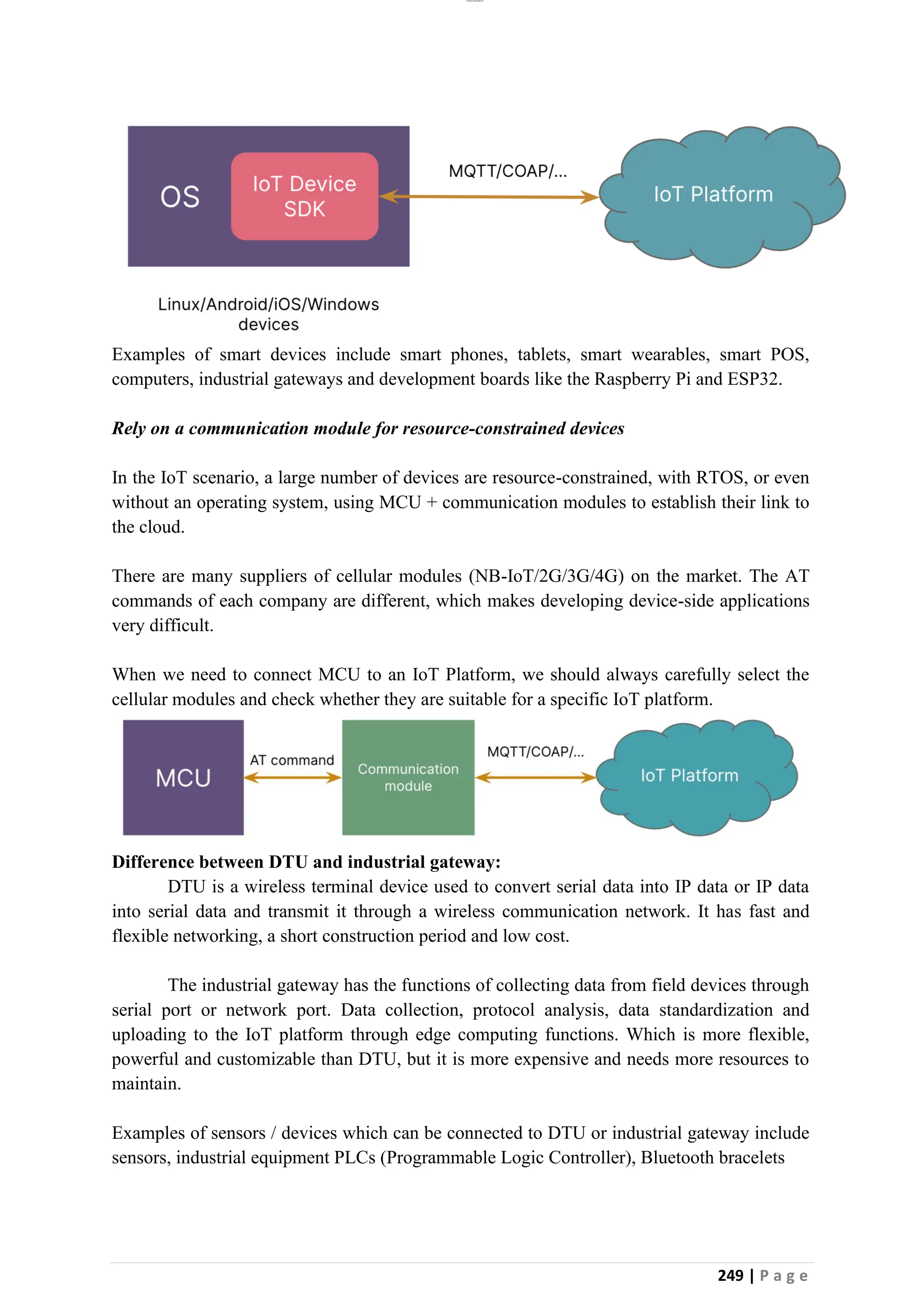 lOMoAR cPSD|26885763
249 | P a g e
Examples of smart devices include smart phones, tablets, smart wearables, smart POS,
computers, industrial gateways and development boards like the Raspberry Pi and ESP32.
Rely on a communication module for resource-constrained devices
In the IoT scenario, a large number of devices are resource-constrained, with RTOS, or even
without an operating system, using MCU + communication modules to establish their link to
the cloud.
There are many suppliers of cellular modules (NB-IoT/2G/3G/4G) on the market. The AT
commands of each company are different, which makes developing device-side applications
very difficult.
When we need to connect MCU to an IoT Platform, we should always carefully select the
cellular modules and check whether they are suitable for a specific IoT platform.
Difference between DTU and industrial gateway:
DTU is a wireless terminal device used to convert serial data into IP data or IP data
into serial data and transmit it through a wireless communication network. It has fast and
flexible networking, a short construction period and low cost.
The industrial gateway has the functions of collecting data from field devices through
serial port or network port. Data collection, protocol analysis, data standardization and
uploading to the IoT platform through edge computing functions. Which is more flexible,
powerful and customizable than DTU, but it is more expensive and needs more resources to
maintain.
Examples of sensors / devices which can be connected to DTU or industrial gateway include
sensors, industrial equipment PLCs (Programmable Logic Controller), Bluetooth bracelets
 