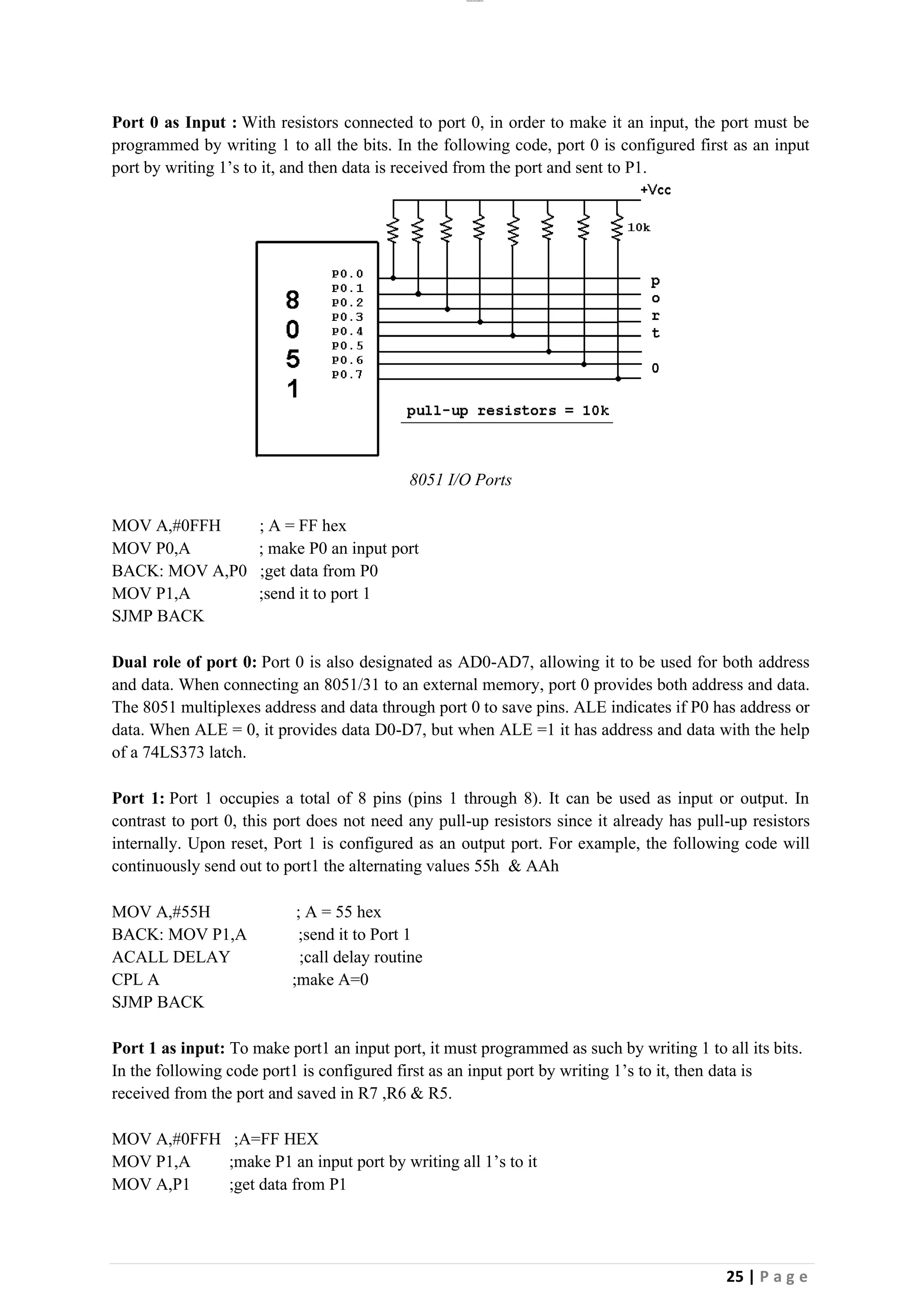 lOMoAR cPSD|26885763
25 | P a g e
Port 0 as Input : With resistors connected to port 0, in order to make it an input, the port must be
programmed by writing 1 to all the bits. In the following code, port 0 is configured first as an input
port by writing 1’s to it, and then data is received from the port and sent to P1.
8051 I/O Ports
MOV A,#0FFH ; A = FF hex
MOV P0,A ; make P0 an input port
BACK: MOV A,P0 ;get data from P0
MOV P1,A ;send it to port 1
SJMP BACK
Dual role of port 0: Port 0 is also designated as AD0-AD7, allowing it to be used for both address
and data. When connecting an 8051/31 to an external memory, port 0 provides both address and data.
The 8051 multiplexes address and data through port 0 to save pins. ALE indicates if P0 has address or
data. When ALE = 0, it provides data D0-D7, but when ALE =1 it has address and data with the help
of a 74LS373 latch.
Port 1: Port 1 occupies a total of 8 pins (pins 1 through 8). It can be used as input or output. In
contrast to port 0, this port does not need any pull-up resistors since it already has pull-up resistors
internally. Upon reset, Port 1 is configured as an output port. For example, the following code will
continuously send out to port1 the alternating values 55h & AAh
MOV A,#55H ; A = 55 hex
BACK: MOV P1,A ;send it to Port 1
ACALL DELAY ;call delay routine
CPL A ;make A=0
SJMP BACK
Port 1 as input: To make port1 an input port, it must programmed as such by writing 1 to all its bits.
In the following code port1 is configured first as an input port by writing 1’s to it, then data is
received from the port and saved in R7 ,R6 & R5.
MOV A,#0FFH ;A=FF HEX
MOV P1,A ;make P1 an input port by writing all 1’s to it
MOV A,P1 ;get data from P1
 