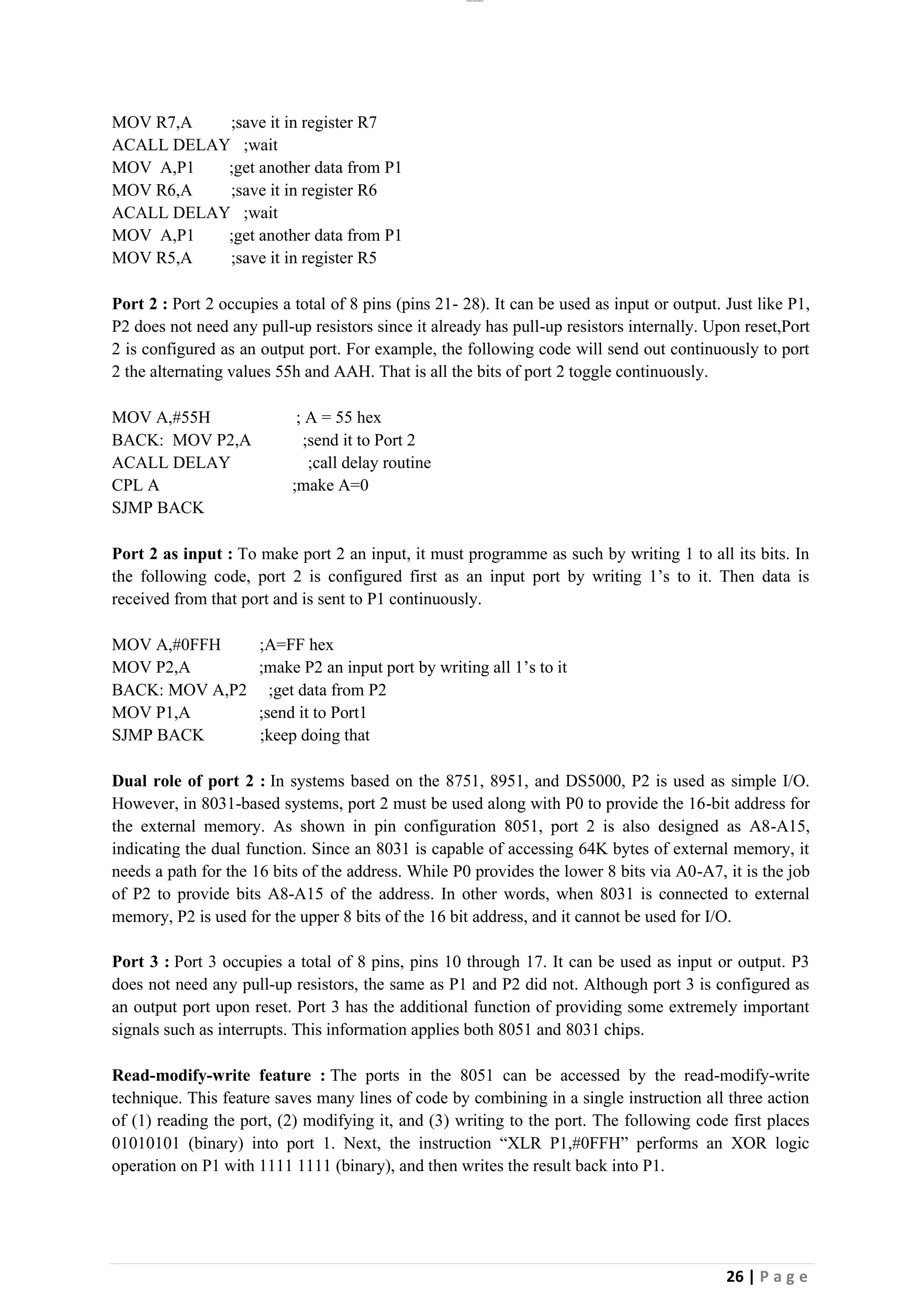 lOMoAR cPSD|26885763
26 | P a g e
MOV R7,A ;save it in register R7
ACALL DELAY ;wait
MOV A,P1 ;get another data from P1
MOV R6,A ;save it in register R6
ACALL DELAY ;wait
MOV A,P1 ;get another data from P1
MOV R5,A ;save it in register R5
Port 2 : Port 2 occupies a total of 8 pins (pins 21- 28). It can be used as input or output. Just like P1,
P2 does not need any pull-up resistors since it already has pull-up resistors internally. Upon reset,Port
2 is configured as an output port. For example, the following code will send out continuously to port
2 the alternating values 55h and AAH. That is all the bits of port 2 toggle continuously.
MOV A,#55H ; A = 55 hex
BACK: MOV P2,A ;send it to Port 2
ACALL DELAY ;call delay routine
CPL A ;make A=0
SJMP BACK
Port 2 as input : To make port 2 an input, it must programme as such by writing 1 to all its bits. In
the following code, port 2 is configured first as an input port by writing 1’s to it. Then data is
received from that port and is sent to P1 continuously.
MOV A,#0FFH ;A=FF hex
MOV P2,A ;make P2 an input port by writing all 1’s to it
BACK: MOV A,P2 ;get data from P2
MOV P1,A ;send it to Port1
SJMP BACK ;keep doing that
Dual role of port 2 : In systems based on the 8751, 8951, and DS5000, P2 is used as simple I/O.
However, in 8031-based systems, port 2 must be used along with P0 to provide the 16-bit address for
the external memory. As shown in pin configuration 8051, port 2 is also designed as A8-A15,
indicating the dual function. Since an 8031 is capable of accessing 64K bytes of external memory, it
needs a path for the 16 bits of the address. While P0 provides the lower 8 bits via A0-A7, it is the job
of P2 to provide bits A8-A15 of the address. In other words, when 8031 is connected to external
memory, P2 is used for the upper 8 bits of the 16 bit address, and it cannot be used for I/O.
Port 3 : Port 3 occupies a total of 8 pins, pins 10 through 17. It can be used as input or output. P3
does not need any pull-up resistors, the same as P1 and P2 did not. Although port 3 is configured as
an output port upon reset. Port 3 has the additional function of providing some extremely important
signals such as interrupts. This information applies both 8051 and 8031 chips.
Read-modify-write feature : The ports in the 8051 can be accessed by the read-modify-write
technique. This feature saves many lines of code by combining in a single instruction all three action
of (1) reading the port, (2) modifying it, and (3) writing to the port. The following code first places
01010101 (binary) into port 1. Next, the instruction “XLR P1,#0FFH” performs an XOR logic
operation on P1 with 1111 1111 (binary), and then writes the result back into P1.
 