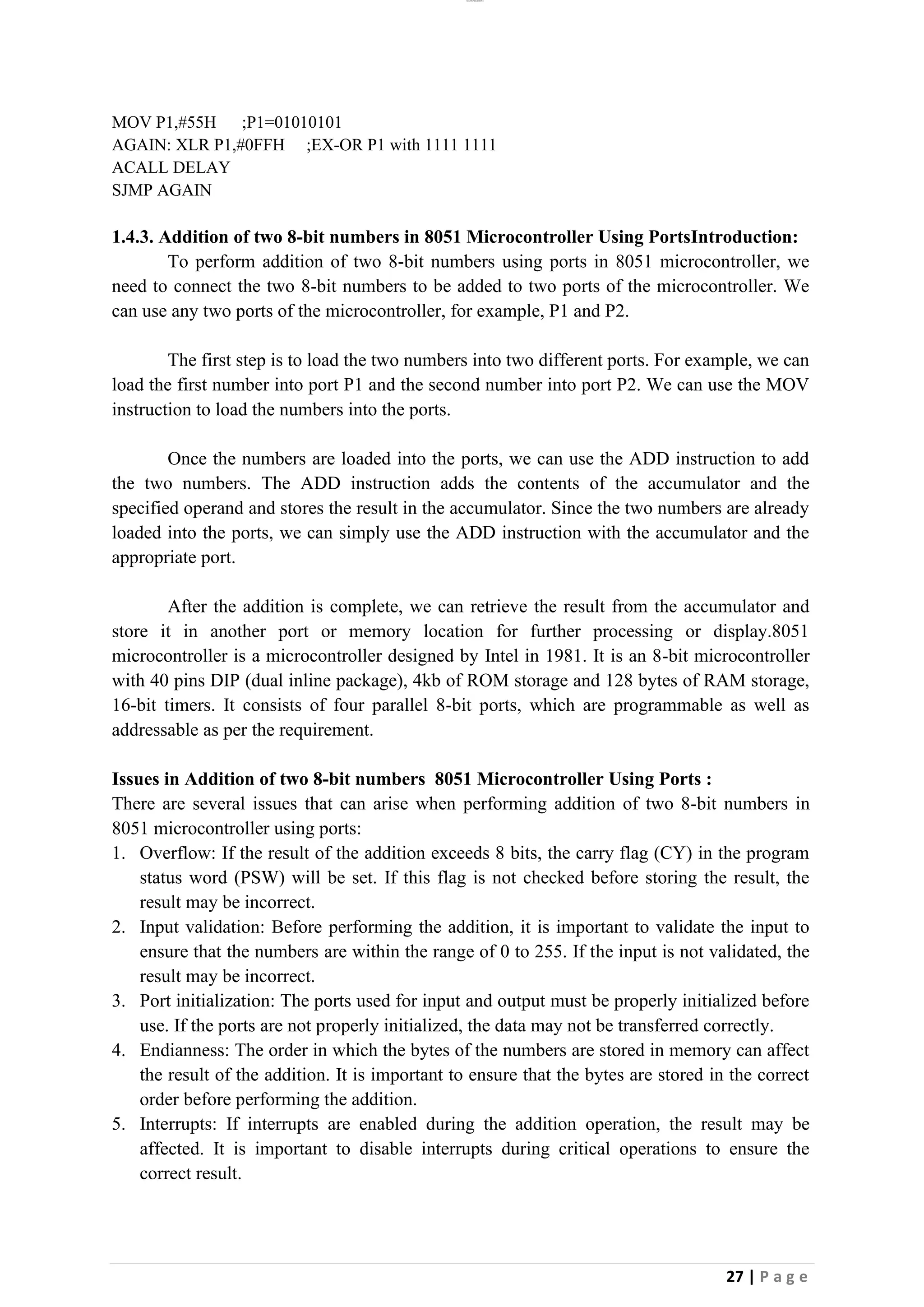 lOMoAR cPSD|26885763
27 | P a g e
MOV P1,#55H ;P1=01010101
AGAIN: XLR P1,#0FFH ;EX-OR P1 with 1111 1111
ACALL DELAY
SJMP AGAIN
1.4.3. Addition of two 8-bit numbers in 8051 Microcontroller Using PortsIntroduction:
To perform addition of two 8-bit numbers using ports in 8051 microcontroller, we
need to connect the two 8-bit numbers to be added to two ports of the microcontroller. We
can use any two ports of the microcontroller, for example, P1 and P2.
The first step is to load the two numbers into two different ports. For example, we can
load the first number into port P1 and the second number into port P2. We can use the MOV
instruction to load the numbers into the ports.
Once the numbers are loaded into the ports, we can use the ADD instruction to add
the two numbers. The ADD instruction adds the contents of the accumulator and the
specified operand and stores the result in the accumulator. Since the two numbers are already
loaded into the ports, we can simply use the ADD instruction with the accumulator and the
appropriate port.
After the addition is complete, we can retrieve the result from the accumulator and
store it in another port or memory location for further processing or display.8051
microcontroller is a microcontroller designed by Intel in 1981. It is an 8-bit microcontroller
with 40 pins DIP (dual inline package), 4kb of ROM storage and 128 bytes of RAM storage,
16-bit timers. It consists of four parallel 8-bit ports, which are programmable as well as
addressable as per the requirement.
Issues in Addition of two 8-bit numbers 8051 Microcontroller Using Ports :
There are several issues that can arise when performing addition of two 8-bit numbers in
8051 microcontroller using ports:
1. Overflow: If the result of the addition exceeds 8 bits, the carry flag (CY) in the program
status word (PSW) will be set. If this flag is not checked before storing the result, the
result may be incorrect.
2. Input validation: Before performing the addition, it is important to validate the input to
ensure that the numbers are within the range of 0 to 255. If the input is not validated, the
result may be incorrect.
3. Port initialization: The ports used for input and output must be properly initialized before
use. If the ports are not properly initialized, the data may not be transferred correctly.
4. Endianness: The order in which the bytes of the numbers are stored in memory can affect
the result of the addition. It is important to ensure that the bytes are stored in the correct
order before performing the addition.
5. Interrupts: If interrupts are enabled during the addition operation, the result may be
affected. It is important to disable interrupts during critical operations to ensure the
correct result.
 